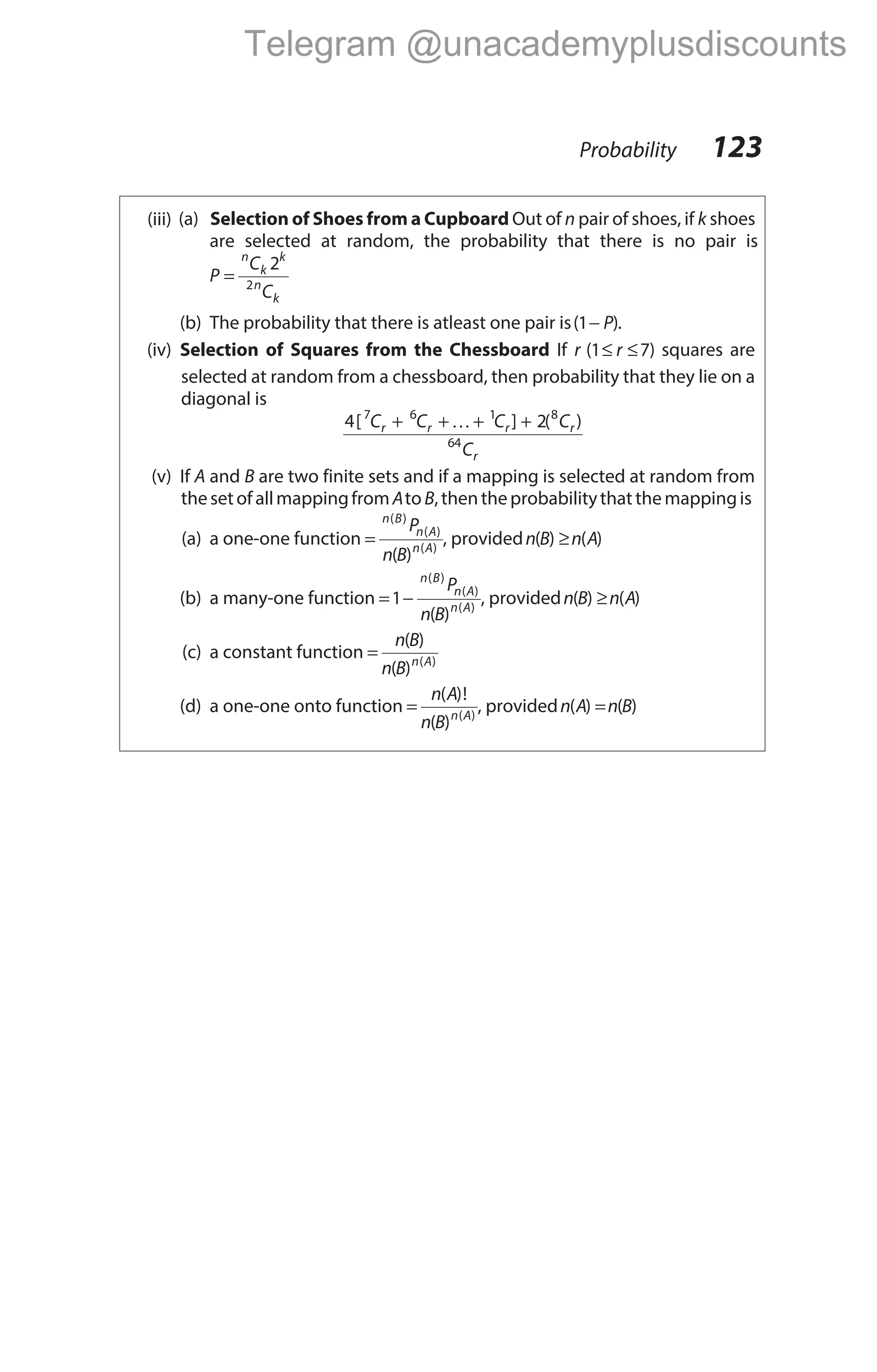 (iii) (a) Selection of Shoes from a Cupboard Out of n pair of shoes, if k shoes
are selected at random, the probability that there is no pair is
P
C
C
n
k
k
n
k
=
2
2
(b) The probability that there is atleast one pair is( )
1− P .
(iv) Selection of Squares from the Chessboard If r ( )
1 7
≤ ≤
r squares are
selected at random from a chessboard, then probability that they lie on a
diagonal is
4 2
7 6 1 8
64
[ ] ( )
C C C C
C
r r r r
r
+ + + +
K
(v) If A and B are two finite sets and if a mapping is selected at random from
thesetofallmappingfromAtoB,thentheprobabilitythat themappingis
(a) a one-one function =
n B
n A
n A
P
n B
( )
( )
( )
( )
, providedn B n A
( ) ( )
≥
(b) a many-one function = −
1
n B
n A
n A
P
n B
( )
( )
( )
( )
, providedn B n A
( ) ( )
≥
(c) a constant function =
n B
n B n A
( )
( ) ( )
(d) a one-one onto function =
n A
n B n A
( )!
( ) ( )
, providedn A n B
( ) ( )
=
Probability 123
Telegram @unacademyplusdiscounts
 
