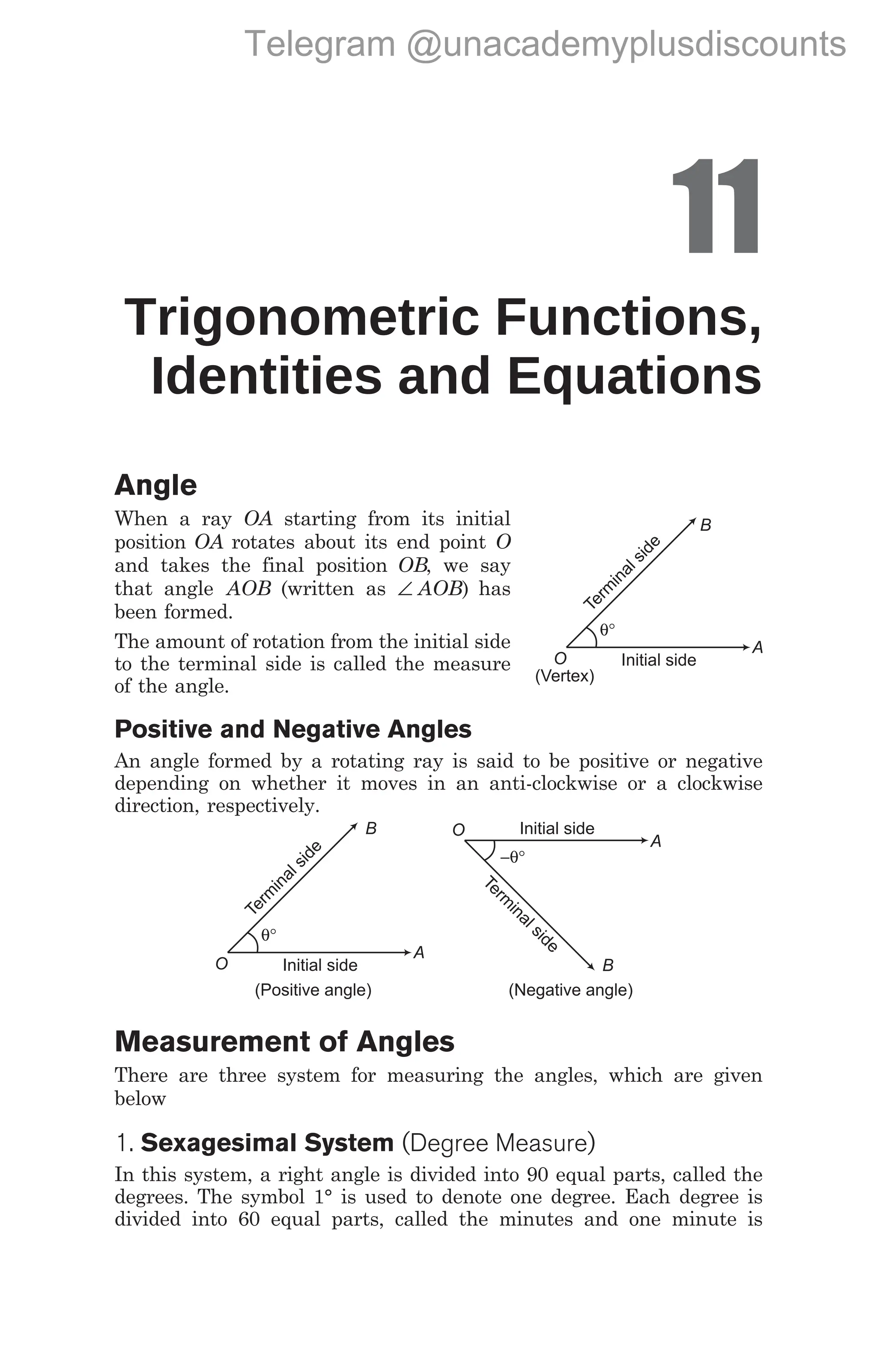 11
Trigonometric Functions,
Identities and Equations
Angle
When a ray OA starting from its initial
position OA rotates about its end point O
and takes the final position OB, we say
that angle AOB (written as ∠ AOB) has
been formed.
The amount of rotation from the initial side
to the terminal side is called the measure
of the angle.
Positive and Negative Angles
An angle formed by a rotating ray is said to be positive or negative
depending on whether it moves in an anti-clockwise or a clockwise
direction, respectively.
Measurement of Angles
There are three system for measuring the angles, which are given
below
1. Sexagesimal System (Degree Measure)
In this system, a right angle is divided into 90 equal parts, called the
degrees. The symbol 1° is used to denote one degree. Each degree is
divided into 60 equal parts, called the minutes and one minute is
T
e
r
m
i
n
a
l
s
i
d
e
θ°
Initial side
B
A
O
(Positive angle) (Negative angle)
T
e
r
m
i
n
a
l
s
i
d
e
−θ°
Initial side
B
A
O
T
e
r
m
i
n
a
l
s
i
d
e
θ°
Initial side
A
O
(Vertex)
B
Telegram @unacademyplusdiscounts
 