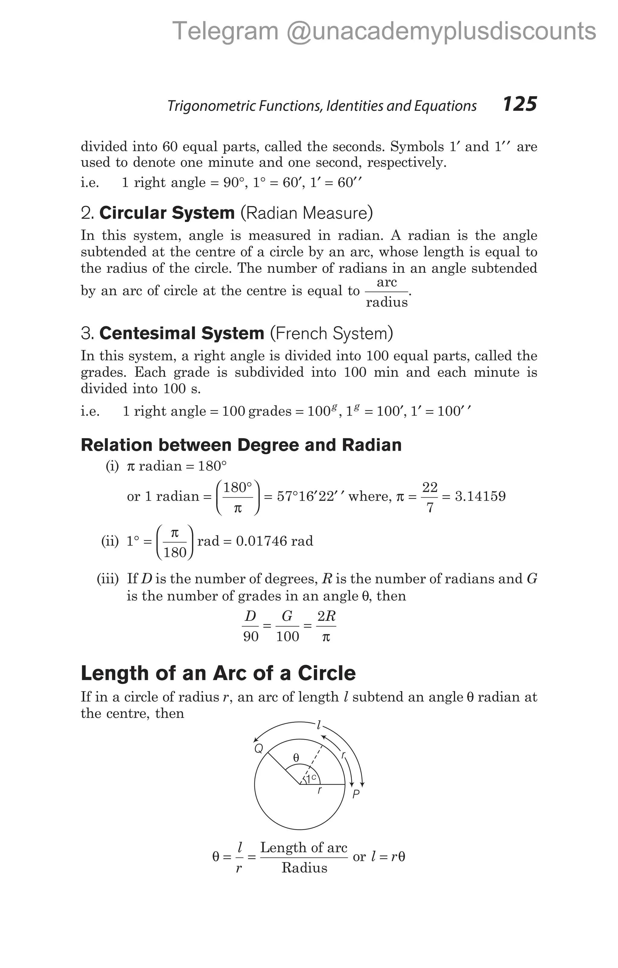 divided into 60 equal parts, called the seconds. Symbols 1′ and 1′′ are
used to denote one minute and one second, respectively.
i.e. 1 right angle = °
90 , 1 60
° = ′, 1 60
′ = ′′
2. Circular System (Radian Measure)
In this system, angle is measured in radian. A radian is the angle
subtended at the centre of a circle by an arc, whose length is equal to
the radius of the circle. The number of radians in an angle subtended
by an arc of circle at the centre is equal to
arc
radius
.
3. Centesimal System (French System)
In this system, a right angle is divided into 100 equal parts, called the
grades. Each grade is subdivided into 100 min and each minute is
divided into 100 s.
i.e. 1 right angle = 100 grades = 100g
, 1g
= ′
100 , 1 100
′ = ′ ′
Relation between Degree and Radian
(i) π radian = °
180
or 1 radian =
°





 = ° ′ ′ ′
180
57 16 22
π
where, π = =
22
7
3.14159
(ii) 1
180
° =






π
rad = 0.01746 rad
(iii) If D is the number of degrees, R is the number of radians and G
is the number of grades in an angle θ, then
D G R
90 100
2
= =
π
Length of an Arc of a Circle
If in a circle of radius r, an arc of length l subtend an angle θ radian at
the centre, then
θ = =
l
r
Length of arc
Radius
or l r
= θ
Trigonometric Functions, Identities and Equations 125
1c
θ
r
r
Q
l
P
Telegram @unacademyplusdiscounts
 