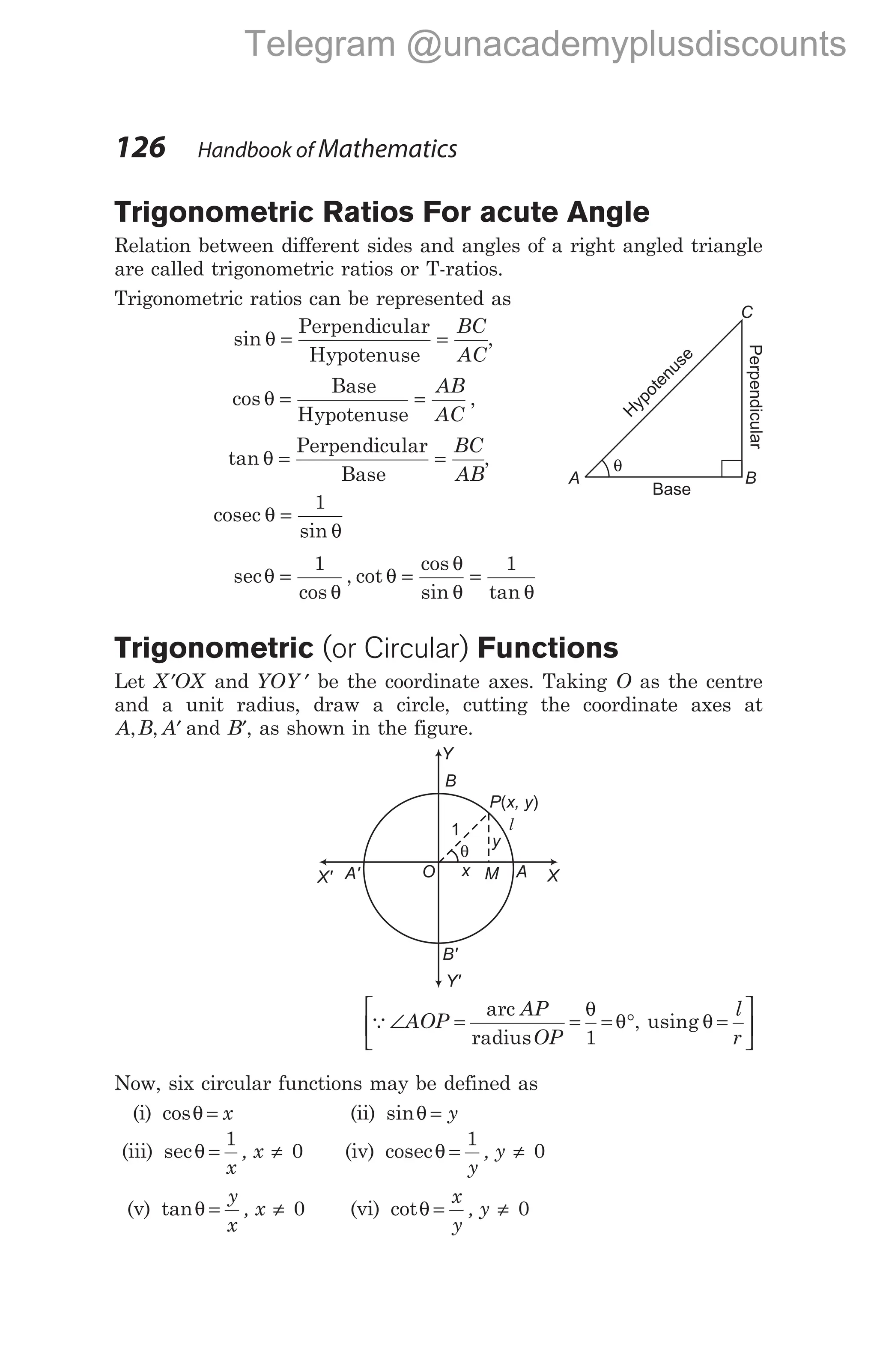 Trigonometric Ratios For acute Angle
Relation between different sides and angles of a right angled triangle
are called trigonometric ratios or T-ratios.
Trigonometric ratios can be represented as
sin θ = =
Perpendicular
Hypotenuse
BC
AC
,
cos ,
θ = =
Base
Hypotenuse
AB
AC
tan θ = =
Perpendicular
Base
BC
AB
,
cosec θ
θ
=
1
sin
sec
cos
, cot
cos
sin tan
θ
θ
θ
θ
θ θ
= = =
1 1
Trigonometric (or Circular) Functions
Let ′
X OX and YOY ′ be the coordinate axes. Taking O as the centre
and a unit radius, draw a circle, cutting the coordinate axes at
A B A
, , ′ and ′
B , as shown in the figure.
Q∠ = = = ° =






AOP
AP
OP
l
r
arc
radius
using
θ
θ θ
1
,
Now, six circular functions may be defined as
(i) cosθ = x (ii) sinθ = y
(iii) secθ = ≠
1
0
x
, x (iv) cosecθ = ≠
1
0
y
, y
(v) tanθ = ≠
y
x
, x 0 (vi) cotθ = ≠
x
y
, y 0
126 Handbook of Mathematics
C
B
A
θ
H
y
p
o
t
e
n
u
s
e
Perpendicular
Base
y
P x, y
( )
M
x
O
A' A X
X'
Y
Y'
B'
1
θ
B
l
Telegram @unacademyplusdiscounts
 