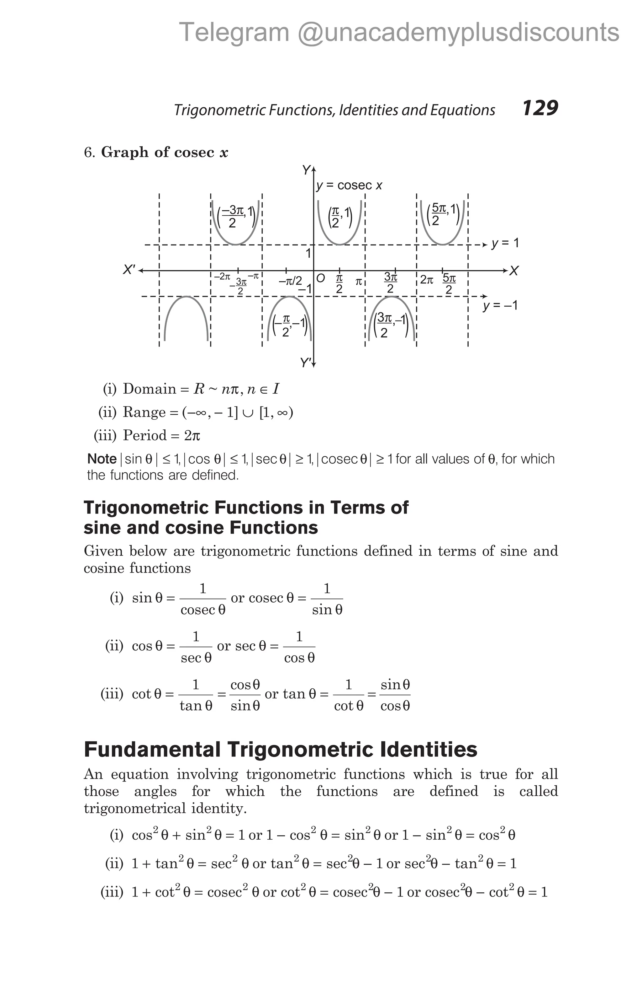 6. Graph of cosec x
(i) Domain = ∈
R n n I
~ ,
π
(ii) Range = −∞ − ∪ ∞
( , ] [ , )
1 1
(iii) Period = 2π
Note|sin | ,|cos | ,|sec | ,| |
θ θ θ θ
≤ ≤ ≥ ≥
1 1 1 1
cosec for all values of θ, for which
the functions are defined.
Trigonometric Functions in Terms of
sine and cosine Functions
Given below are trigonometric functions defined in terms of sine and
cosine functions
(i) sin θ
θ
=
1
cosec
or cosec θ
θ
=
1
sin
(ii) cos θ
θ
=
1
sec
or sec θ
θ
=
1
cos
(iii) cot
tan
cos
sin
θ
θ
θ
θ
= =
1
or tan θ
θ
θ
θ
= =
1
cot
sin
cos
Fundamental Trigonometric Identities
An equation involving trigonometric functions which is true for all
those angles for which the functions are defined is called
trigonometrical identity.
(i) cos sin
2 2
1
θ θ
+ = or 1 2 2
− =
cos sin
θ θ or 1 2 2
− =
sin cos
θ θ
(ii) 1 2 2
+ =
tan θ θ
sec or tan2 2
1
θ θ
= −
sec or sec2 2
1
θ θ
− =
tan
(iii) 1 2 2
+ =
cot θ θ
cosec or cot2 2
1
θ θ
= −
cosec or cosec2 2
1
θ θ
− =
cot
Trigonometric Functions, Identities and Equations 129
y x
= cosec
Y
1
–1
–2π
– /2
π
–
2
3π O π
2
π 3π
2
2π
X
,1
π
2
( )
,–1
–
2
π
( ) , 1
_
3π
2
( )
–π
Y'
X'
y = 1
y = –1
,1
–3π
2
( ) ,1
5π
2
( )
5π
2
Telegram @unacademyplusdiscounts
 