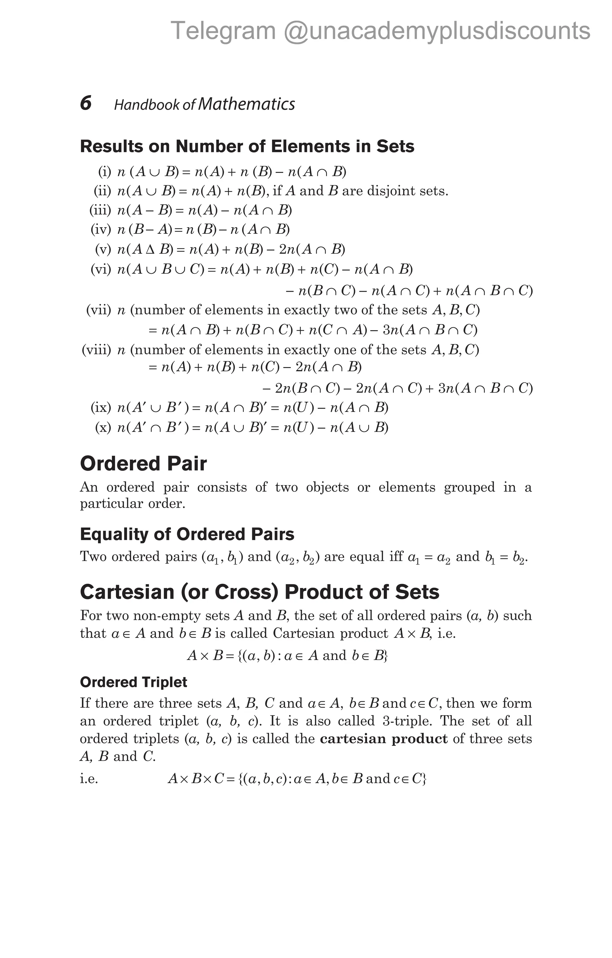 Results on Number of Elements in Sets
(i) n A B n A n B n A B
( ) ( ) ( ) ( )
∪ = + − ∩
(ii) n A B n A n B
( ) ( ) ( ),
∪ = + if A and B are disjoint sets.
(iii) n A B n A n A B
( ) ( ) ( )
− = − ∩
(iv) n B A n B n A B
( ) ( ) ( )
− = − ∩
(v) n A B n A n B n A B
( ) ( ) ( ) ( )
∆ = + − ∩
2
(vi) n A B C n A n B n C n A B
( ) ( ) ( ) ( ) ( )
∪ ∪ = + + − ∩
− ∩ − ∩ + ∩ ∩
n B C n A C n A B C
( ) ( ) ( )
(vii) n (number of elements in exactly two of the sets A B C
, , )
= ∩ + ∩ + ∩
n A B n B C n C A
( ) ( ) ( ) − ∩ ∩
3n A B C
( )
(viii) n (number of elements in exactly one of the sets A B C
, , )
= + + − ∩
n A n B n C n A B
( ) ( ) ( ) ( )
2
− ∩ − ∩ + ∩ ∩
2 2 3
n B C n A C n A B C
( ) ( ) ( )
(ix) n A B n A B n U n A B
( ) ( ) ( ) ( )
′ ∪ ′ = ∩ ′ = − ∩
(x) n A B n A B n U n A B
( ) ( ) ( ) ( )
′ ∩ ′ = ∪ ′ = − ∪
Ordered Pair
An ordered pair consists of two objects or elements grouped in a
particular order.
Equality of Ordered Pairs
Two ordered pairs ( , )
a b
1 1 and ( , )
a b
2 2 are equal iff a a
1 2
= and b b
1 2
= .
Cartesian (or Cross) Product of Sets
For two non-empty sets A and B, the set of all ordered pairs (a, b) such
that a A
∈ and b B
∈ is called Cartesian product A B
× , i.e.
A B a b a A
× = ∈
{( , ): and b B
∈ }
Ordered Triplet
If there are three sets A, B, C and a A b B c C
∈ ∈ ∈
, and , then we form
an ordered triplet (a, b, c). It is also called 3-triple. The set of all
ordered triplets (a, b, c) is called the cartesian product of three sets
A, B and C.
i.e. A B C a b c a A b B c C
× × = ∈ ∈ ∈
{( , , ): , }
and
6 Handbook of Mathematics
Telegram @unacademyplusdiscounts
 