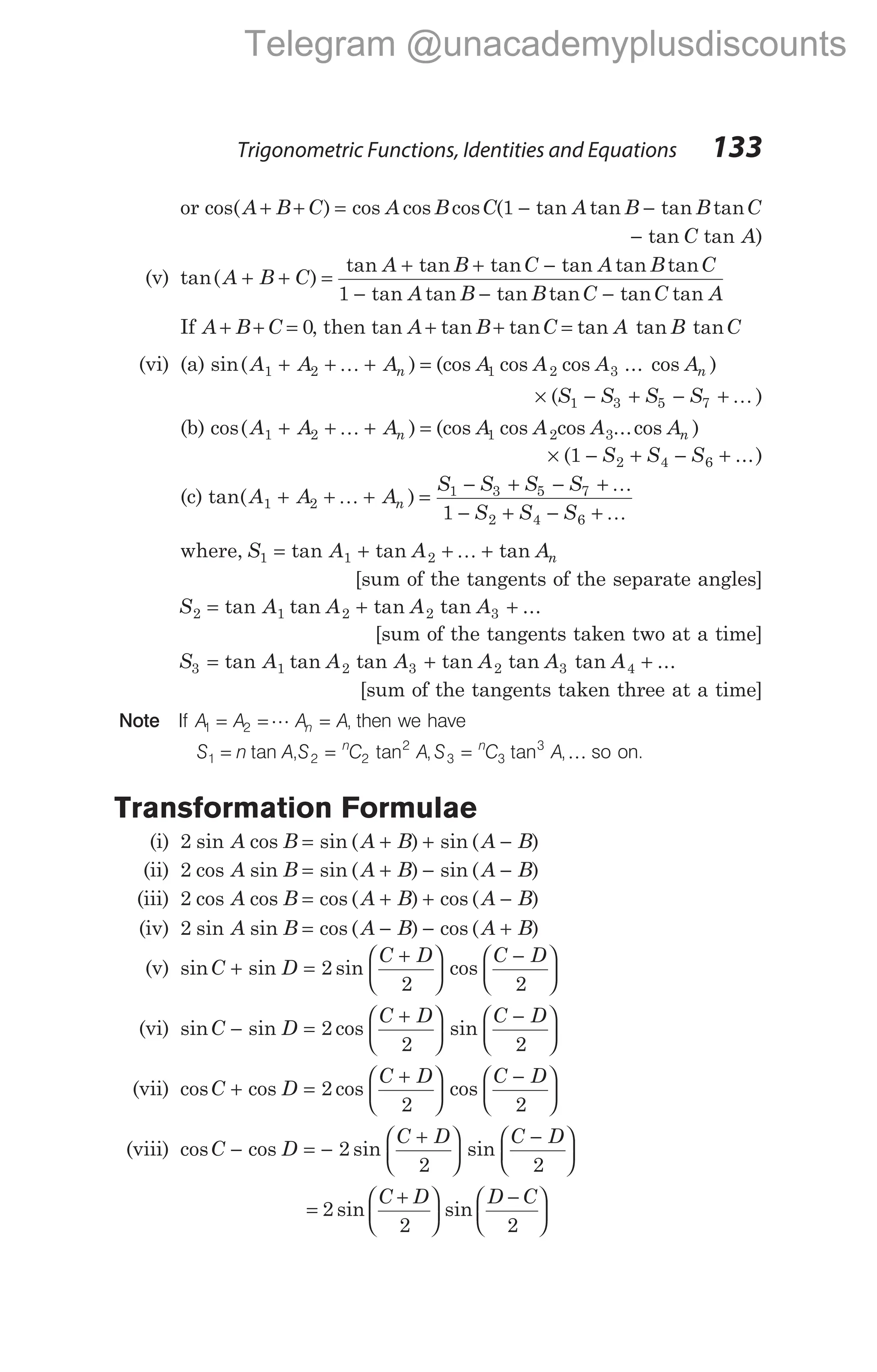 or cos( ) cos cos cos ( tan tan tan tan
A B C A B C A B B C
+ + = − −
1
− tan tan )
C A
(v) tan( )
A B C
+ + =
tan tan tan tan tan tan
tan tan tan tan tan
A B C A B C
A B B C
+ + −
− − −
1 C A
tan
If A B C
+ + = 0, then tan tan tan tan tan tan
A B C A B C
+ + =
(vi) (a) sin( ) (cos cos cos ... cos )
A A A A A A A
n n
1 2 1 2 3
+ + + =
K
× − + − +
( )
S S S S
1 3 5 7 K
(b) cos( ) (cos cos cos ...cos )
A A A A A A A
n n
1 2 1 2 3
+ + + =
K
× − + − +
( ...)
1 2 4 6
S S S
(c) tan( )
A A A
S S S S
S S S
n
1 2
1 3 5 7
2 4 6
1
+ + + =
− + − +
− + − +
K
K
K
where, S A A An
1 1 2
= + + +
tan tan tan
K
[sum of the tangents of the separate angles]
S A A A A
2 1 2 2 3
= + +
tan tan tan tan ...
[sum of the tangents taken two at a time]
S A A A A A A
3 1 2 3 2 3 4
= + +
tan tan tan tan tan tan ...
[sum of the tangents taken three at a time]
Note If A A A A
n
1 2
= = =
L , then we have
S n A S C A S C A
n n
1 2 2
2
3 3
3
= = =
tan , tan , tan ,K so on.
Transformation Formulae
(i) 2 sin cos sin ( ) sin ( )
A B A B A B
= + + −
(ii) 2 cos sin sin ( ) sin ( )
A B A B A B
= + − −
(iii) 2 cos cos cos ( ) cos ( )
A B A B A B
= + + −
(iv) 2 sin sin cos ( ) cos ( )
A B A B A B
= − − +
(v) sin sin sin cos
C D
C D C D
+ =
+






−






2
2 2
(vi) sin sin cos sin
C D
C D C D
− =
+






−






2
2 2
(vii) cos cos cos cos
C D
C D C D
+ =
+






−






2
2 2
(viii) cos cos sin sin
C D
C D C D
− = −
+






−






2
2 2
=
+






−






2
2 2
sin sin
C D D C
Trigonometric Functions, Identities and Equations 133
Telegram @unacademyplusdiscounts
 