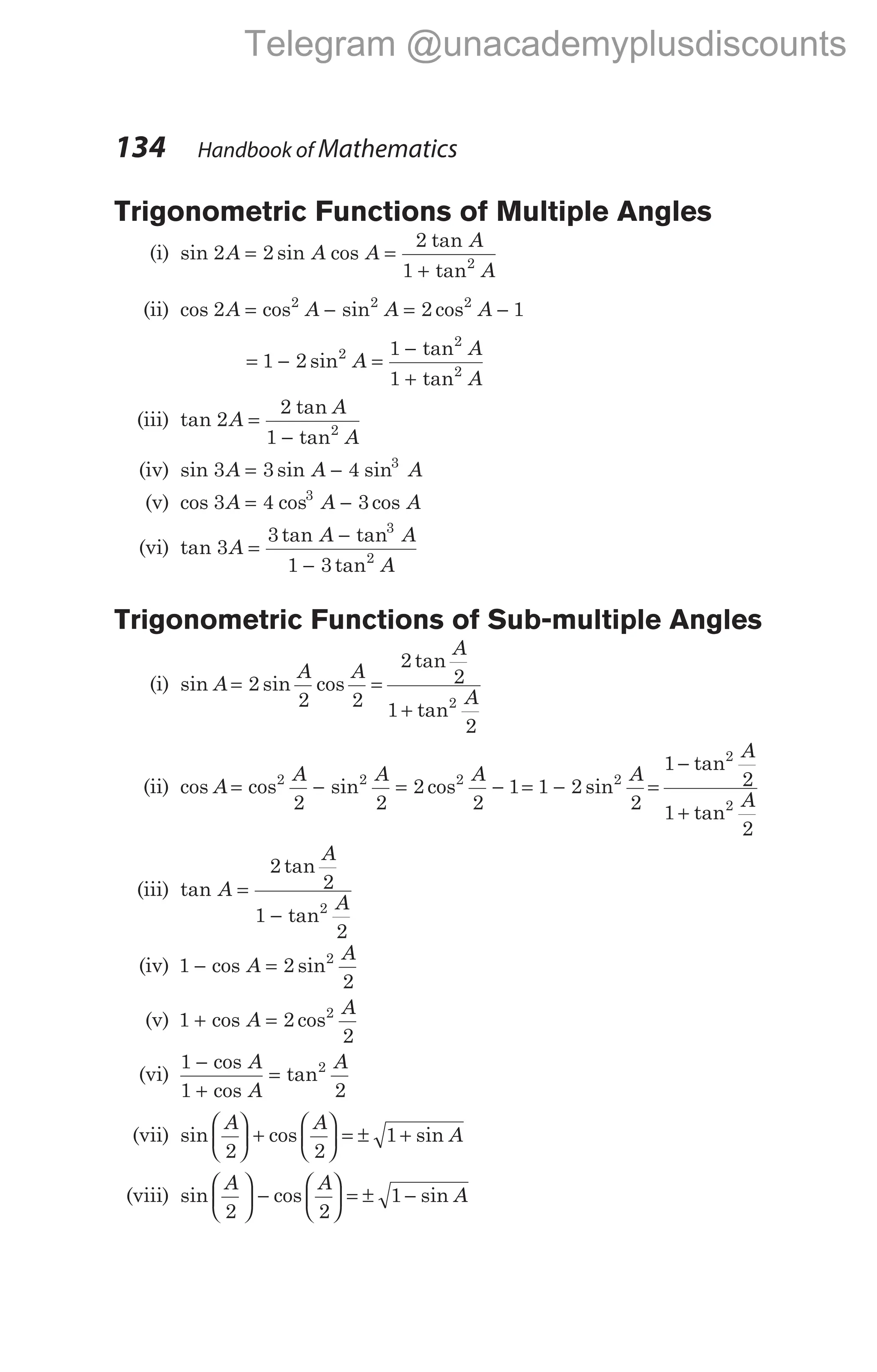 134 Handbook of Mathematics
Trigonometric Functions of Multiple Angles
(i) sin sin cos
tan
tan
2 2
2
1 2
A A A
A
A
= =
+
(ii) cos cos sin cos
2 2 1
2 2 2
A A A A
= − = −
= − =
−
+
1 2
1
1
2
2
2
sin
tan
tan
A
A
A
(iii) tan
tan
tan
2
2
1 2
A
A
A
=
−
(iv) sin sin sin
3 3 4 3
A A A
= −
(v) cos cos cos
3 4 3
3
A A A
= −
(vi) tan
tan tan
tan
3
3
1 3
3
2
A
A A
A
=
−
−
Trigonometric Functions of Sub-multiple Angles
(i) sin sin cos
A
A A
= 2
2 2
=
+
2
2
1
2
2
tan
tan
A
A
(ii) cos cos sin cos
A
A A A
= − = −
2 2 2
2 2
2
2
1= −
1 2
2
2
sin
A
=
−
+
1
2
1
2
2
2
tan
tan
A
A
(iii) tan
tan
tan
A
A
A
=
−
2
2
1
2
2
(iv) 1 2
2
2
− =
cos sin
A
A
(v) 1 2
2
2
+ =
cos cos
A
A
(vi)
1
1 2
2
−
+
=
cos
cos
tan
A
A
A
(vii) sin cos sin
A A
A
2 2
1





 +





 = ± +
(viii) sin cos sin
A A
A
2 2
1





 −





 = ± −
Telegram @unacademyplusdiscounts
 