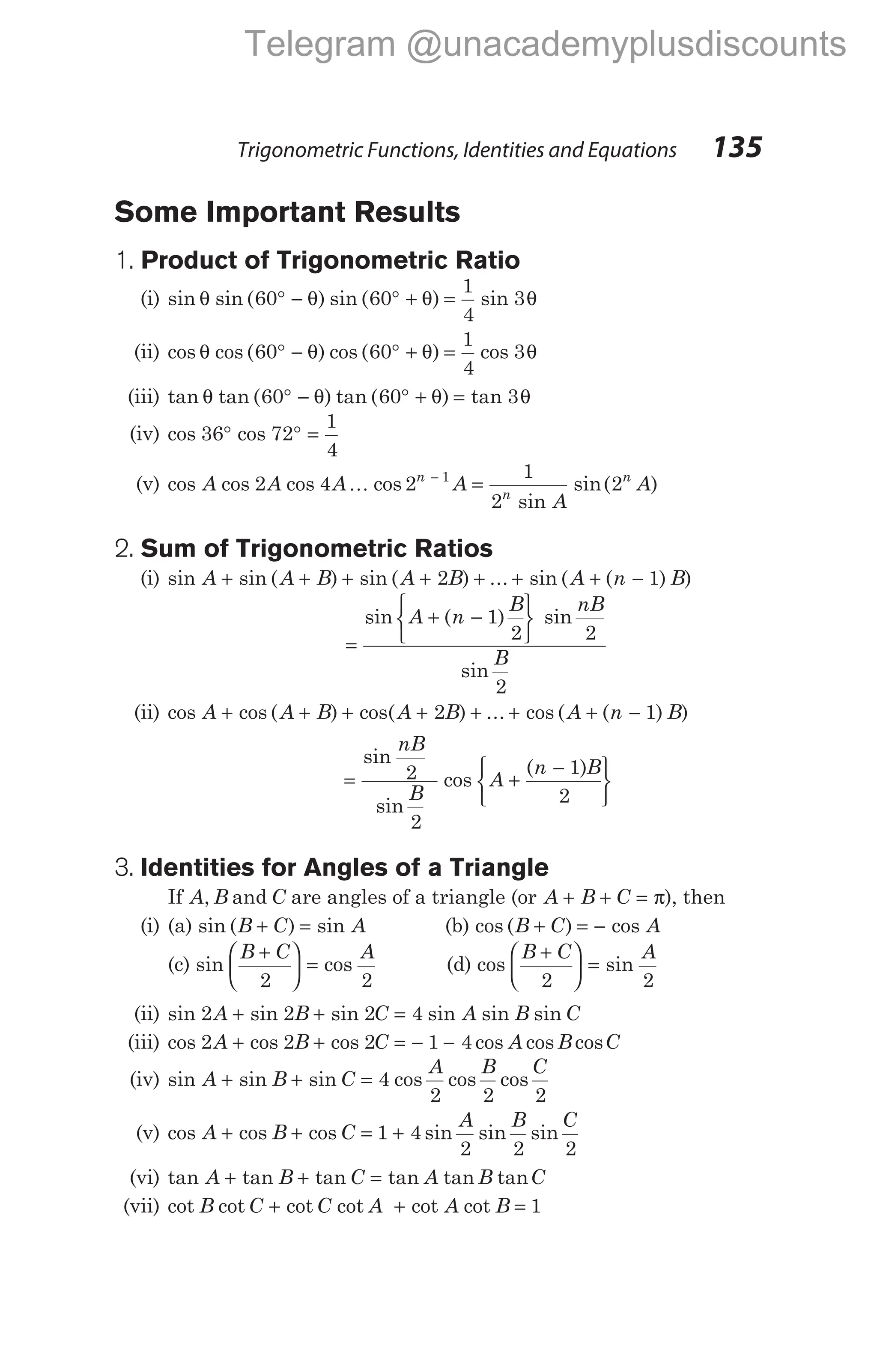 Some Important Results
1. Product of Trigonometric Ratio
(i) sin sin ( ) sin ( ) sin
θ θ θ θ
60 60
1
4
3
° − ° + =
(ii) cos cos ( ) cos ( ) cos
θ θ θ θ
60 60
1
4
3
° − ° + =
(iii) tan tan ( ) tan ( ) tan
θ θ θ θ
60 60 3
° − ° + =
(iv) cos cos
36 72
1
4
° ° =
(v) cos cos cos cos
sin
sin( )
A A A A
A
A
n
n
n
2 4 2
1
2
2
1
K −
=
2. Sum of Trigonometric Ratios
(i) sin sin ( ) sin ( ) ... sin ( ( ) )
A A B A B A n B
+ + + + + + + −
2 1
=
+ −






sin ( ) sin
sin
A n
B nB
B
1
2 2
2
(ii) cos cos ( ) cos( ) ... cos ( ( ) )
A A B A B A n B
+ + + + + + + −
2 1
= +
−






sin
sin
cos
( )
nB
B
A
n B
2
2
1
2
3. Identities for Angles of a Triangle
If A B
, and C are angles of a triangle (or A B C
+ + = π), then
(i) (a) sin ( ) sin
B C A
+ = (b) cos ( ) cos
B C A
+ = −
(c) sin cos
B C A
+





 =
2 2
(d) cos sin
B C A
+





 =
2 2
(ii) sin sin sin sin sin sin
2 2 2 4
A B C A B C
+ + =
(iii) cos cos cos cos cos cos
2 2 2 1 4
A B C A B C
+ + = − −
(iv) sin sin sin cos cos cos
A B C
A B C
+ + = 4
2 2 2
(v) cos cos cos sin sin sin
A B C
A B C
+ + = +
1 4
2 2 2
(vi) tan tan tan tan tan tan
A B C A B C
+ + =
(vii) cot cot cot cot cot cot
B C C A A B
+ + = 1
Trigonometric Functions, Identities and Equations 135
Telegram @unacademyplusdiscounts
 
