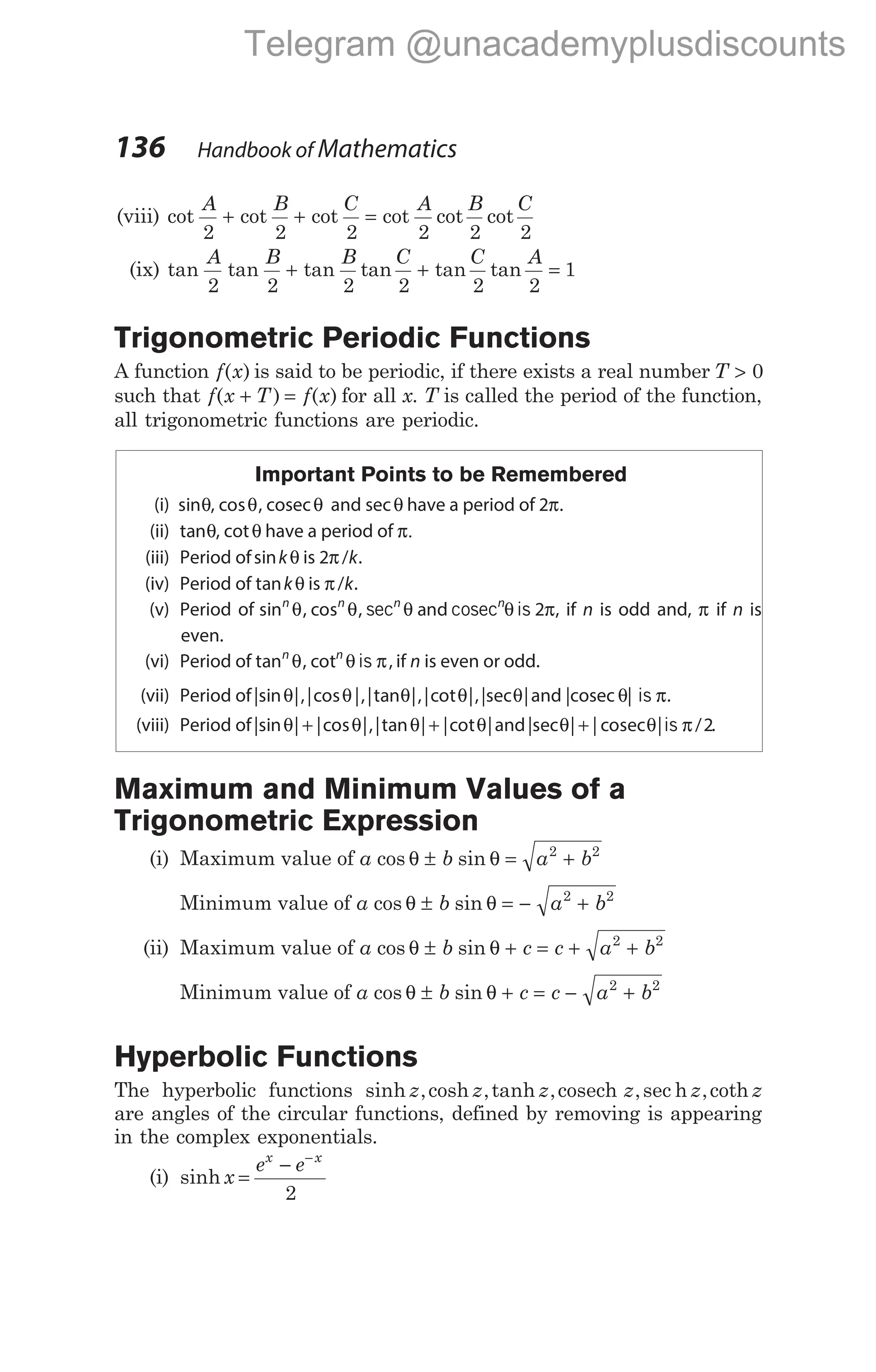 (viii) cot cot cot cot cot cot
A B C A B C
2 2 2 2 2 2
+ + =
(ix) tan tan tan tan tan tan
A B B C C A
2 2 2 2 2 2
1
+ + =
Trigonometric Periodic Functions
A function f x
( ) is said to be periodic, if there exists a real number T > 0
such that f x T f x
( ) ( )
+ = for all x. T is called the period of the function,
all trigonometric functions are periodic.
Important Points to be Remembered
(i) sinθ, cos ,
θ cosecθ and secθ have a period of 2π.
(ii) tanθ, cotθ have a period of π.
(iii) Period ofsinkθ is 2π/k.
(iv) Period of tankθ is π/k.
(v) Period of sin , cos , and
n n n n
θ θ θ θ π
sec cosec is 2 , if n is odd and, π if n is
even.
(vi) Period of tan , cot ,
n n
θ θis π if n is even or odd.
(vii) Period of|sin |,|cos |,|tan |,|cot |,|sec |
θ θ θ θ θ and |cosec θ| is π.
(viii) Period of|sin | |cos |,|tan | |cot |
θ θ θ θ
+ + and|sec | | | /
θ θ π
+ cosec is 2.
Maximum and Minimum Values of a
Trigonometric Expression
(i) Maximum value of a b a b
cos sin
θ θ
± = +
2 2
Minimum value of a b a b
cos sin
θ θ
± = − +
2 2
(ii) Maximum value of a b c c a b
cos sin
θ θ
± + = + +
2 2
Minimum value of a b c c a b
cos sin
θ θ
± + = − +
2 2
Hyperbolic Functions
The hyperbolic functions sinh ,cosh ,tanh , ,sec ,coth
z z z z z z
cosech h
are angles of the circular functions, defined by removing is appearing
in the complex exponentials.
(i) sinh x
e e
x x
=
− −
2
136 Handbook of Mathematics
Telegram @unacademyplusdiscounts
 