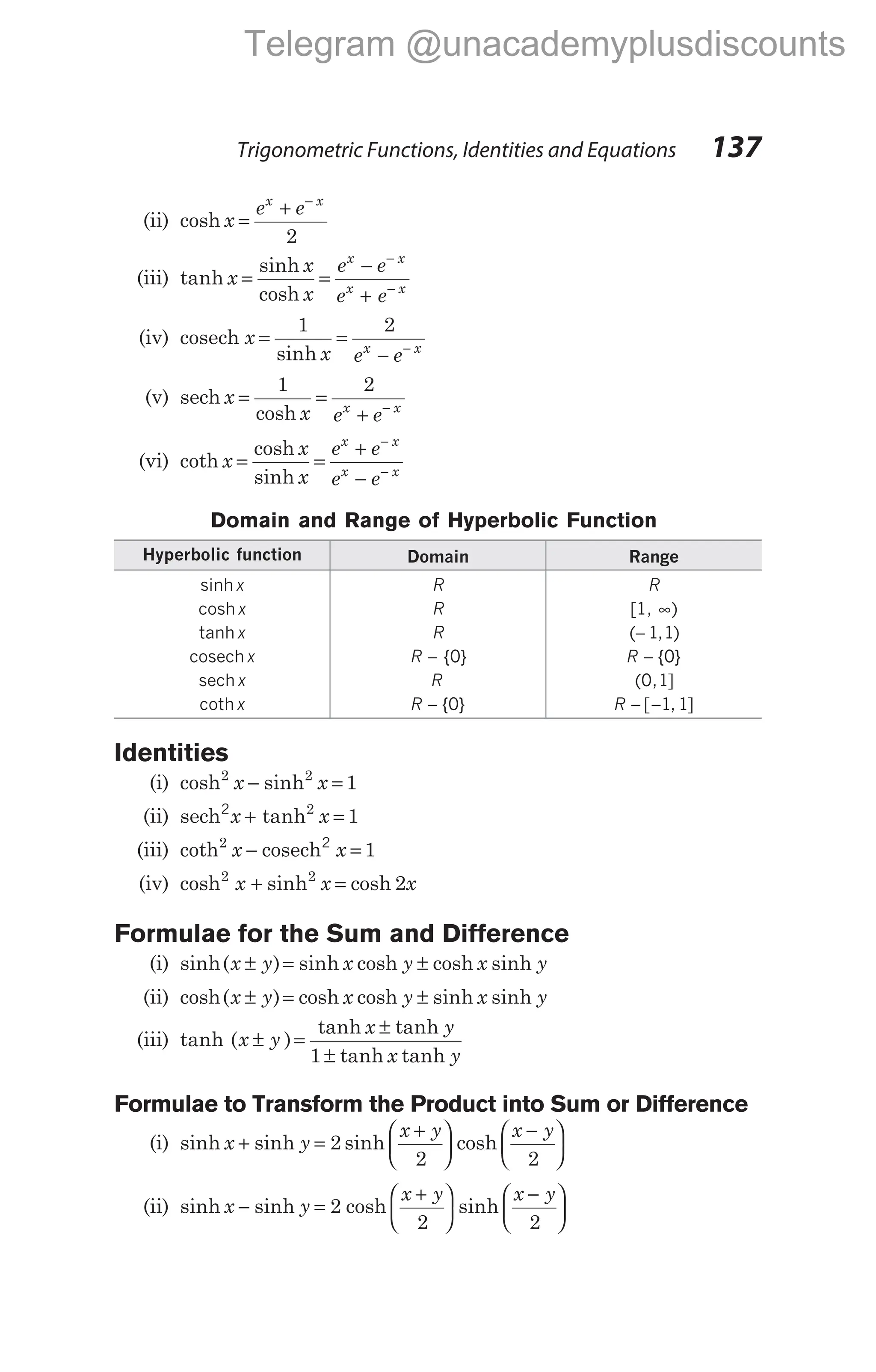 (ii) cosh x
e e
x x
=
+ −
2
(iii) tanh
sinh
x
x
x
e e
e e
x x
x x
= =
−
+
−
−
cosh
(iv) cosech
sinh
x
x e e
x x
= =
− −
1 2
(v) sech
cosh
x
x e e
x x
= =
+ −
1 2
(vi) coth
cosh
sinh
x
x
x
e e
e e
x x
x x
= =
+
−
−
−
Domain and Range of Hyperbolic Function
Hyperbolic function Domain Range
sinh x R R
cosh x R [1, ∞)
tanh x R ( , )
− 1 1
cosech x R − { }
0 R − { }
0
sech x R ( , ]
0 1
coth x R − { }
0 R − −
[ , ]
1 1
Identities
(i) cosh sinh
2 2
1
x x
− =
(ii) sech2
x x
+ =
tanh2
1
(iii) coth2
1
x x
− =
cosech2
(iv) cosh sinh cosh
2 2
2
x x x
+ =
Formulae for the Sum and Difference
(i) sinh( ) sinh cosh cosh sinh
x y x y x y
± = ±
(ii) cosh( ) cosh cosh sinh sinh
x y x y x y
± = ±
(iii) tanh ( )
tanh tanh
tanh tanh
x y
x y
x y
± =
±
±
1
Formulae to Transform the Product into Sum or Difference
(i) sinh sinh sinh
x y
x y x y
+ =
+






−






2
2 2
cosh
(ii) sinh sinh sinh
x y
x y x y
− =
+






−






2
2 2
cosh
Trigonometric Functions, Identities and Equations 137
Telegram @unacademyplusdiscounts
 