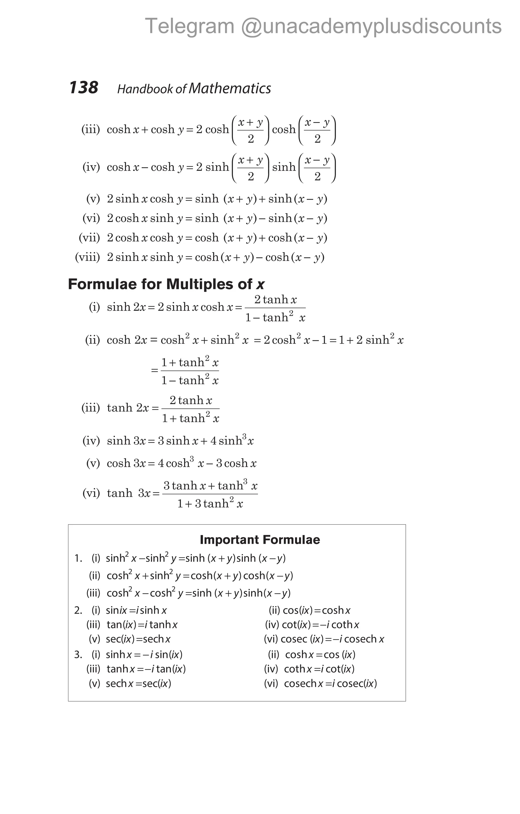 (iii) cosh cosh
x y
x y x y
+ =
+






−






2
2 2
cosh cosh
(iv) cosh cosh sinh sinh
x y
x y x y
− =
+






−






2
2 2
(v) 2 sinh cosh sinh ( ) sinh( )
x y x y x y
= + + −
(vi) 2 cosh sinh sinh ( ) sinh( )
x y x y x y
= + − −
(vii) 2 cosh cosh cosh ( ) ( )
x y x y x y
= + + −
cosh
(viii) 2 sinh sinh cosh( ) ( )
x y x y x y
= + − −
cosh
Formulae for Multiples of x
(i) sinh sinh cosh
tanh
tanh
2 2
2
1 2
x x x
x
x
= =
−
(ii) cosh 2x = cosh sinh
2 2
x x
+ = −
2 1
2
cosh x = +
1 2 2
sinh x
=
+
−
1
1
2
2
tanh
tanh
x
x
(iii) tanh 2x =
+
2
1 2
tanh
tanh
x
x
(iv) sinh sinh
3 3 4 3
x x x
= + sinh
(v) cosh 3 4 3
3
x x x
= −
cosh cosh
(vi) tanh
tanh tanh
tanh
3
3
1 3
3
2
x
x x
x
=
+
+
Important Formulae
1. (i) sinh sinh sinh ( )sinh ( )
2 2
x y x y x y
− = + −
(ii) cosh sinh cosh( )cosh( )
2 2
x y x y x y
+ = + −
(iii) cosh cosh sinh ( )sinh( )
2 2
x y x y x y
− = + −
2. (i) sin sinh
ix i x
= (ii) cos( ) cosh
ix x
=
(iii) tan( ) tanh
ix i x
= (iv) cot( ) coth
ix i x
=−
(v) sec( ) sec
ix x
= h (vi) cosec cosech
( )
ix i x
=−
3. (i) sinh sin( )
x i ix
= − (ii) cosh cos ( )
x ix
=
(iii) tanh tan( )
x i ix
=− (iv) coth cot( )
x i ix
=
(v) sec sec( )
hx ix
= (vi) cosech cosec
x i ix
= ( )
138 Handbook of Mathematics
Telegram @unacademyplusdiscounts
 