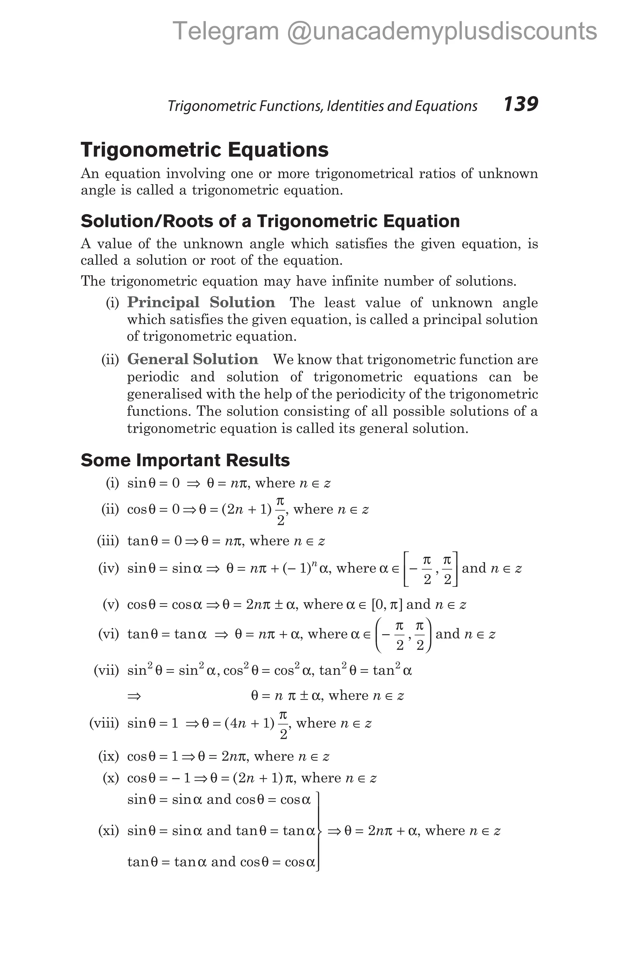 Trigonometric Equations
An equation involving one or more trigonometrical ratios of unknown
angle is called a trigonometric equation.
Solution/Roots of a Trigonometric Equation
A value of the unknown angle which satisfies the given equation, is
called a solution or root of the equation.
The trigonometric equation may have infinite number of solutions.
(i) Principal Solution The least value of unknown angle
which satisfies the given equation, is called a principal solution
of trigonometric equation.
(ii) General Solution We know that trigonometric function are
periodic and solution of trigonometric equations can be
generalised with the help of the periodicity of the trigonometric
functions. The solution consisting of all possible solutions of a
trigonometric equation is called its general solution.
Some Important Results
(i) sinθ = 0 ⇒ θ π
= n , where n z
∈
(ii) cosθ = 0 ⇒ θ
π
= +
( )
2 1
2
n , where n z
∈
(iii) tanθ = 0 ⇒ θ π
= n , where n z
∈
(iv) sin sin
θ α
= ⇒ θ π α
= + −
n n
( )
1 , where α
π π
∈ −






2 2
, and n z
∈
(v) cos cos
θ α
= ⇒ θ π α
= ±
2n , where α π
∈ [ , ]
0 and n z
∈
(vi) tan tan
θ α
= ⇒ θ π α
= +
n , where α
π π
∈ −






2 2
, and n z
∈
(vii) sin sin , cos
2 2 2
θ α θ
= = cos2
α, tan tan
2 2
θ α
=
⇒ θ π α
= ±
n , where n z
∈
(viii) sinθ = 1 ⇒ θ
π
= +
( )
4 1
2
n , where n z
∈
(ix) cosθ = 1 ⇒ θ π
= 2n , where n z
∈
(x) cosθ = − 1 ⇒ θ π
= +
( )
2 1
n , where n z
∈
(xi)
sin sin cos cos
sin sin tan tan
tan tan
θ α θ α
θ α θ α
θ
= =
= =
=
and
and
α θ α
θ π α
and cos cos
=







⇒ = +
2n , where n z
∈
Trigonometric Functions, Identities and Equations 139
Telegram @unacademyplusdiscounts
 