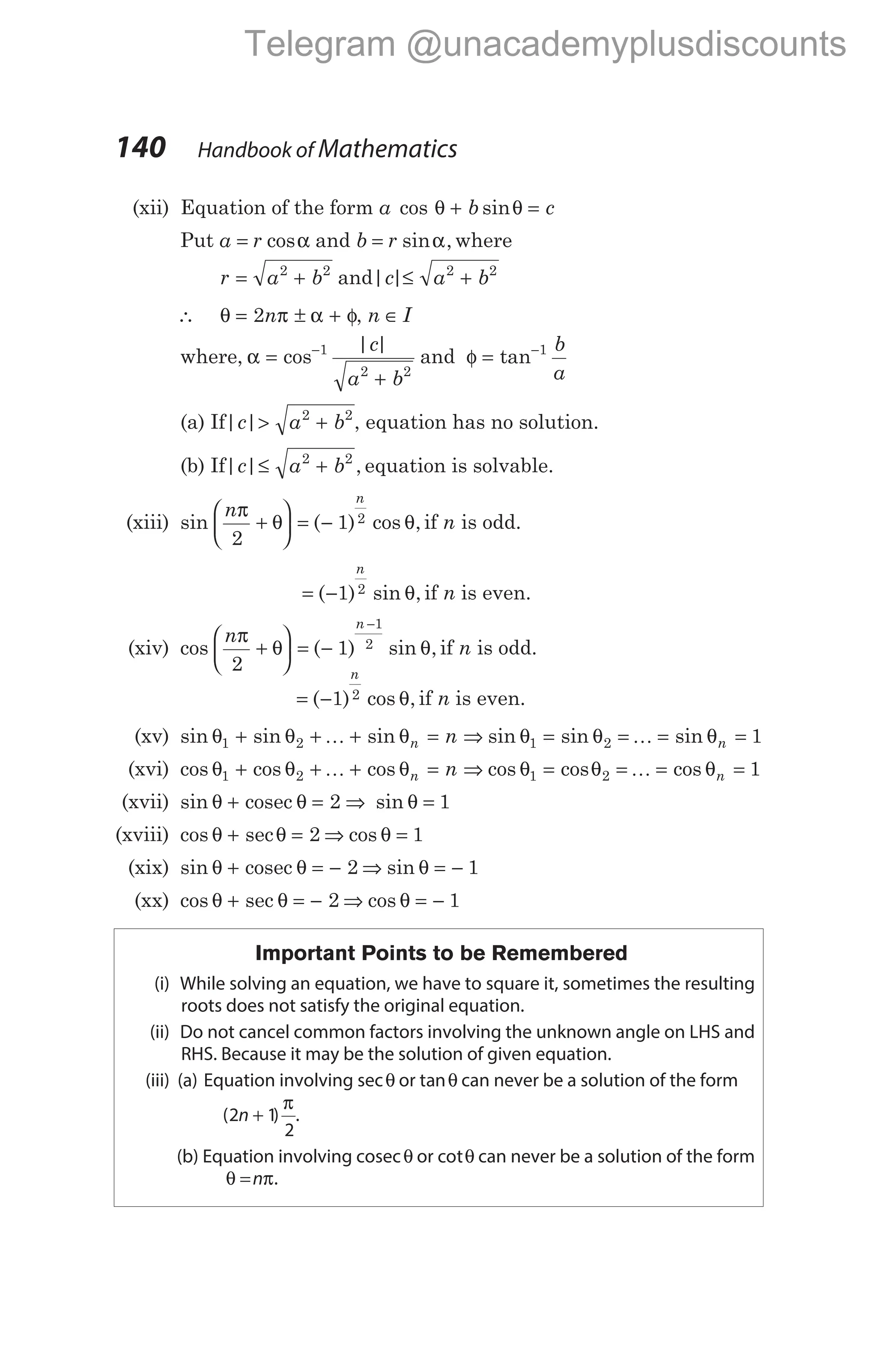 (xii) Equation of the form a b c
cos sin
θ θ
+ =
Put a r
= cosα and b r
= sin ,
α where
r a b
= +
2 2
and| |
c a b
≤ +
2 2
∴ θ π α φ
= ± +
2n , n I
∈
where, α =
+
−
cos
| |
1
2 2
c
a b
and φ = −
tan 1 b
a
(a) If| |
c a b
> +
2 2
, equation has no solution.
(b) If| | ,
c a b
≤ +
2 2
equation is solvable.
(xiii) sin ( ) cos ,
n
n
π
θ θ
2
1 2
+





 = − if n is odd.
= −
( ) sin ,
1 2
n
θ if n is even.
(xiv) cos ( ) sin ,
n
n
π
θ θ
2
1
1
2
+





 = −
−
if n is odd.
= −
( ) cos ,
1 2
n
θ if n is even.
(xv) sin sin sin
θ θ θ
1 2
+ + + =
K n n ⇒ sin sin sin
θ θ θ
1 2 1
= = = =
K n
(xvi) cos cos cos
θ θ θ
1 2
+ + + =
K n n ⇒ cos cos cos
θ θ θ
1 2 1
= = = =
K n
(xvii) sin θ θ
+ =
cosec 2 ⇒ sin θ = 1
(xviii) cos sec
θ θ
+ = 2 ⇒ cos θ = 1
(xix) sin θ θ
+ = −
cosec 2 ⇒ sin θ = − 1
(xx) cos sec
θ θ
+ = − 2 ⇒ cos θ = − 1
Important Points to be Remembered
(i) While solving an equation, we have to square it, sometimes the resulting
roots does not satisfy the original equation.
(ii) Do not cancel common factors involving the unknown angle on LHS and
RHS. Because it may be the solution of given equation.
(iii) (a) Equation involving secθ or tanθ can never be a solution of the form
( )
2 1
2
n +
π
.
(b) Equation involving cosecθ or cotθ can never be a solution of the form
θ π
=n .
140 Handbook of Mathematics
Telegram @unacademyplusdiscounts
 