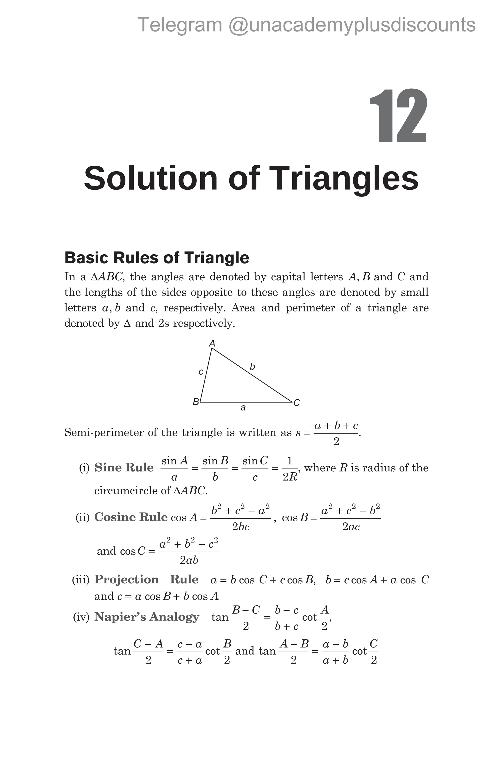 12
Solution of Triangles
Basic Rules of Triangle
In a ∆ABC, the angles are denoted by capital letters A B
, and C and
the lengths of the sides opposite to these angles are denoted by small
letters a b
, and c, respectively. Area and perimeter of a triangle are
denoted by ∆ and 2s respectively.
Semi-perimeter of the triangle is written as s
a b c
=
+ +
2
.
(i) Sine Rule
sin sin sin
A
a
B
b
C
c R
= = =
1
2
, where R is radius of the
circumcircle of ∆ABC.
(ii) Cosine Rule cos ,
A
b c a
bc
=
+ −
2 2 2
2
cos B
a c b
ac
=
+ −
2 2 2
2
and cosC
a b c
ab
=
+ −
2 2 2
2
(iii) Projection Rule a b C c B
= +
cos cos , b c A a C
= +
cos cos
and c a B b A
= +
cos cos
(iv) Napier’s Analogy tan cot
B C b c
b c
A
−
=
−
+
2 2
,
tan cot
C A c a
c a
B
−
=
−
+
2 2
and tan cot
A B a b
a b
C
−
=
−
+
2 2
A
C
B
c
b
a
Telegram @unacademyplusdiscounts
 