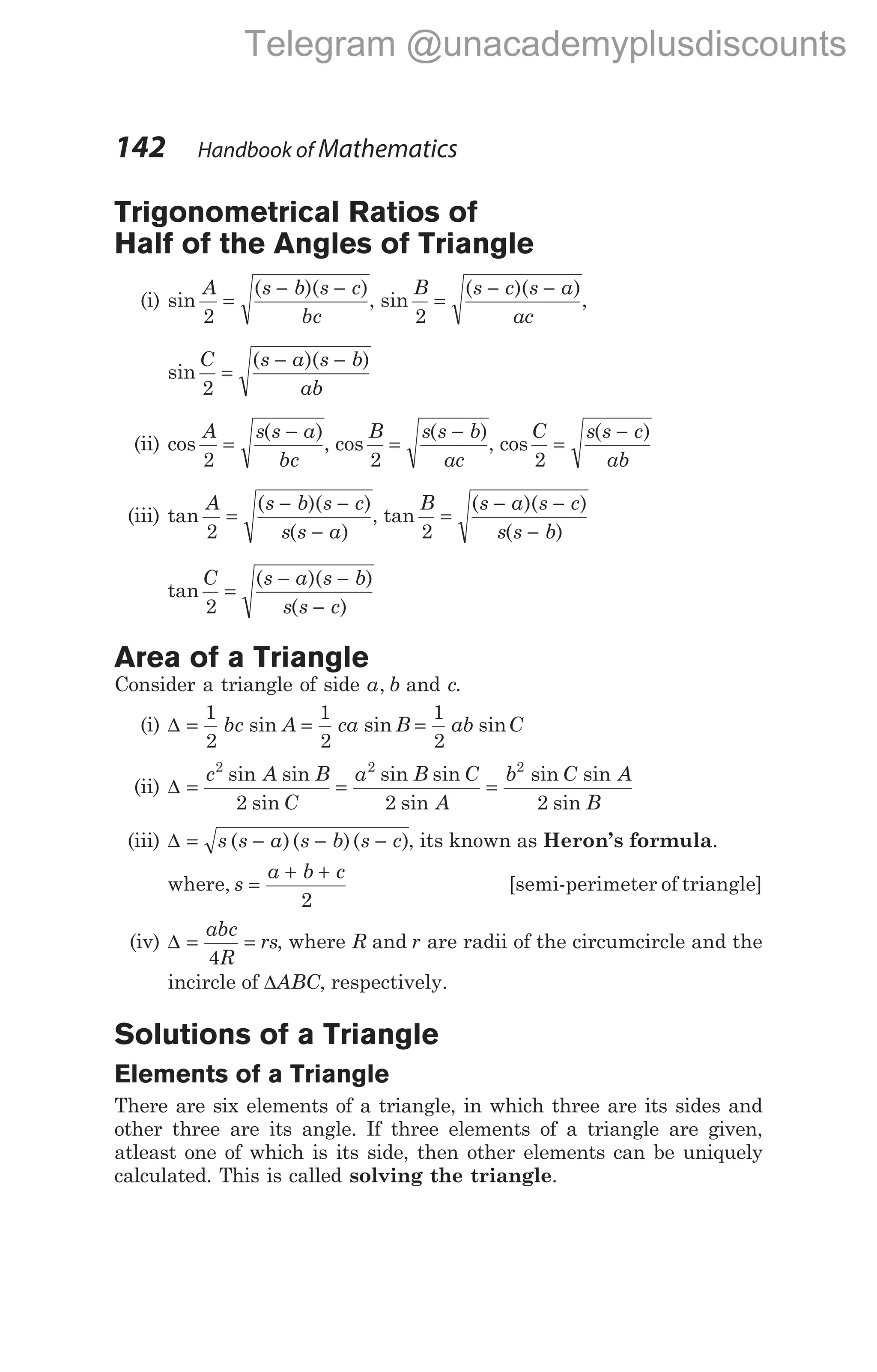 Trigonometrical Ratios of
Half of the Angles of Triangle
(i) sin
( )( )
A s b s c
bc
2
=
− −
, sin
( )( )
B s c s a
ac
2
=
− −
,
sin
( )( )
C s a s b
ab
2
=
− −
(ii) cos
( )
A s s a
bc
2
=
−
, cos
( )
B s s b
ac
2
=
−
, cos
( )
C s s c
ab
2
=
−
(iii) tan
( )( )
( )
A s b s c
s s a
2
=
− −
−
, tan
( )( )
( )
B s a s c
s s b
2
=
− −
−
tan
( )( )
( )
C s a s b
s s c
2
=
− −
−
Area of a Triangle
Consider a triangle of side a b
, and c.
(i) ∆ = = =
1
2
1
2
1
2
bc A ca B ab C
sin sin sin
(ii) ∆ = = =
c A B
C
a B C
A
b C A
B
2 2 2
2 2 2
sin sin
sin
sin sin
sin
sin sin
sin
(iii) ∆ = − − −
s s a s b s c
( )( )( ), its known as Heron’s formula.
where, s
a b c
=
+ +
2
[semi-perimeter of triangle]
(iv) ∆ = =
abc
R
rs
4
, where R and r are radii of the circumcircle and the
incircle of ∆ABC, respectively.
Solutions of a Triangle
Elements of a Triangle
There are six elements of a triangle, in which three are its sides and
other three are its angle. If three elements of a triangle are given,
atleast one of which is its side, then other elements can be uniquely
calculated. This is called solving the triangle.
142 Handbook of Mathematics
Telegram @unacademyplusdiscounts
 