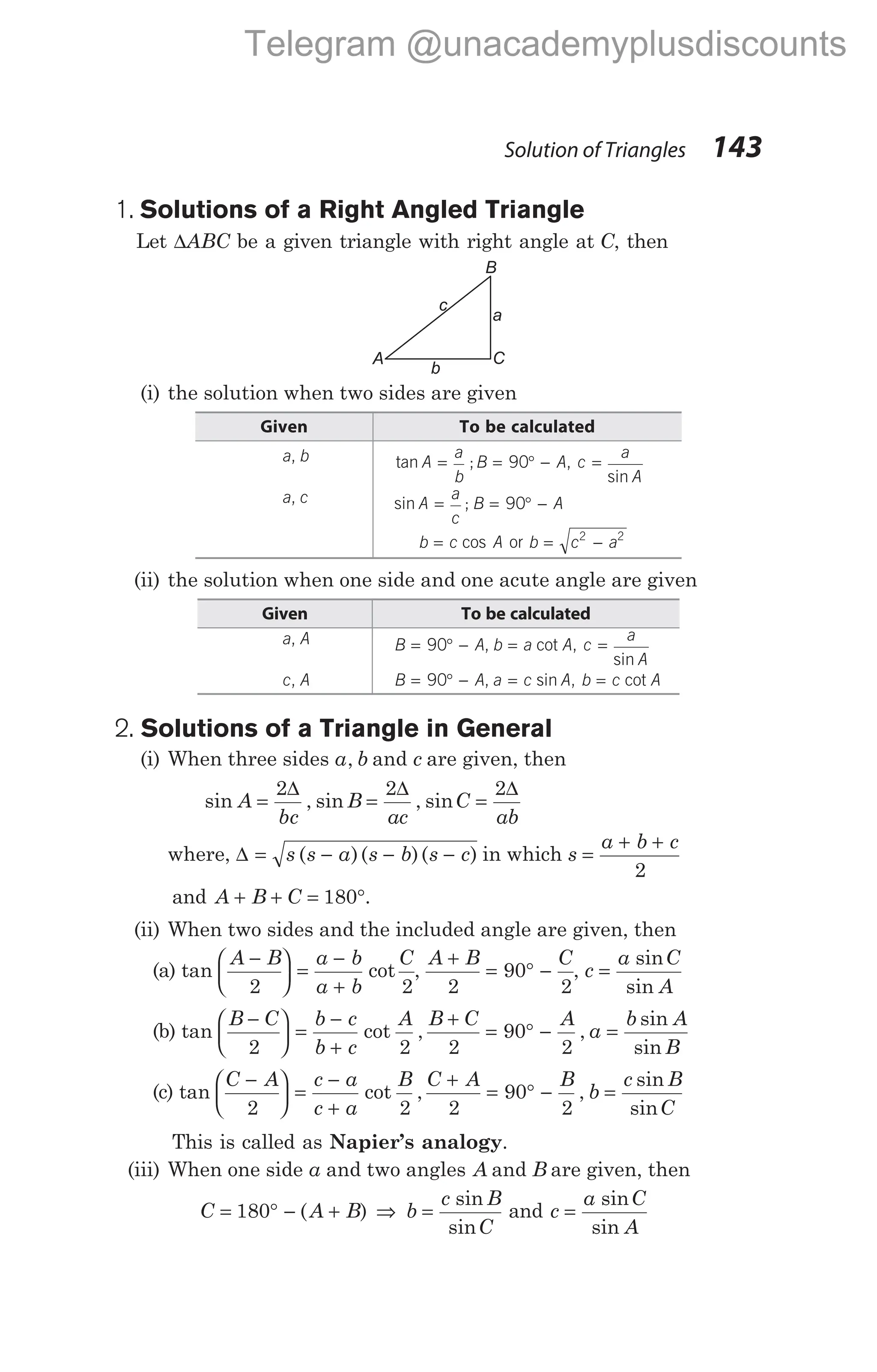 1. Solutions of a Right Angled Triangle
Let ∆ABC be a given triangle with right angle at C, then
(i) the solution when two sides are given
Given To be calculated
a b
, tan ;
A
a
b
B A
= = ° −
90 , c
a
A
=
sin
a c
, sin ;
A
a
c
B A
= = ° −
90
b c A
= cos or b c a
= −
2 2
(ii) the solution when one side and one acute angle are given
Given To be calculated
a A
, B A b a A
= ° − =
90 , cot , c
a
A
=
sin
c A
, B A a c A
= ° − =
90 , sin , b c A
= cot
2. Solutions of a Triangle in General
(i) When three sides a b
, and c are given, then
sin , sin , sin
A
bc
B
ac
C
ab
= = =
2 2 2
∆ ∆ ∆
where, ∆ = − − −
s s a s b s c
( )( )( ) in which s
a b c
=
+ +
2
and A B C
+ + = °
180 .
(ii) When two sides and the included angle are given, then
(a) tan cot
A B a b
a b
C
−





 =
−
+
2 2
,
A B C
+
= ° −
2
90
2
, c
a C
A
=
sin
sin
(b) tan cot ,
B C b c
b c
A
−





 =
−
+
2 2
B C A
a
b A
B
+
= ° − =
2
90
2
,
sin
sin
(c) tan cot ,
C A c a
c a
B
−





 =
−
+
2 2
C A B
b
c B
C
+
= ° − =
2
90
2
,
sin
sin
This is called as Napier’s analogy.
(iii) When one side a and two angles A and B are given, then
C A B
= ° − +
180 ( ) ⇒ b
c B
C
=
sin
sin
and c
a C
A
=
sin
sin
Solution of Triangles 143
B
A C
a
b
c
Telegram @unacademyplusdiscounts
 