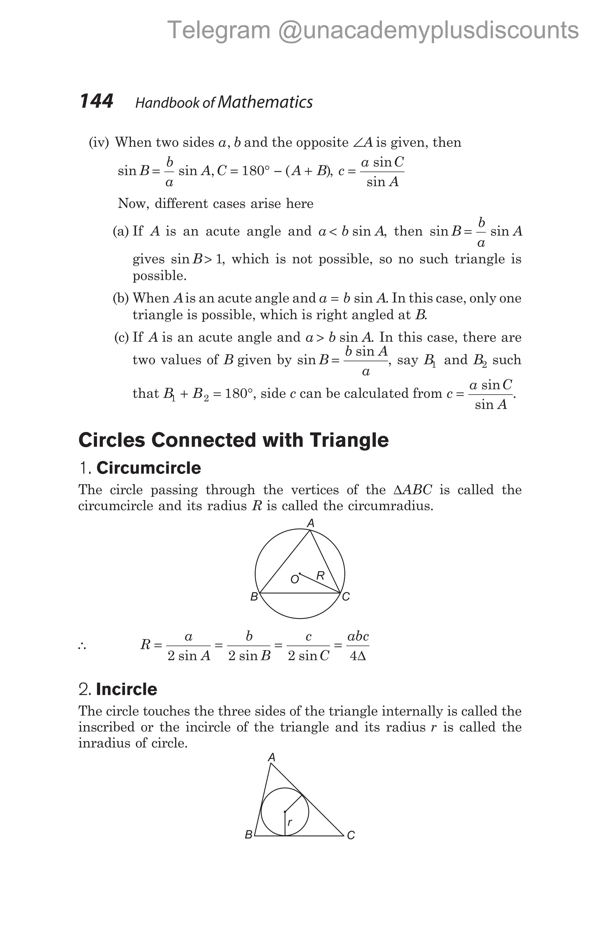 (iv) When two sides a b
, and the opposite ∠A is given, then
sin sin , ( )
B
b
a
A C A B
= = ° − +
180 , c
a C
A
=
sin
sin
Now, different cases arise here
(a) If A is an acute angle and a b A
< sin , then sin sin
B
b
a
A
=
gives sin B> 1, which is not possible, so no such triangle is
possible.
(b) When Ais an acute angle and a b A
= sin . In this case, only one
triangle is possible, which is right angled at B.
(c) If A is an acute angle and a b A
> sin . In this case, there are
two values of B given by sin
sin
B
b A
a
= , say B1 and B2 such
that B B
1 2 180
+ = °, side c can be calculated from c
a C
A
=
sin
sin
.
Circles Connected with Triangle
1. Circumcircle
The circle passing through the vertices of the ∆ABC is called the
circumcircle and its radius R is called the circumradius.
∴ R
a
A
b
B
c
C
abc
= = = =
2 2 2 4
sin sin sin ∆
2. Incircle
The circle touches the three sides of the triangle internally is called the
inscribed or the incircle of the triangle and its radius r is called the
inradius of circle.
144 Handbook of Mathematics
A
B C
O R
C
B
A
r
Telegram @unacademyplusdiscounts
 