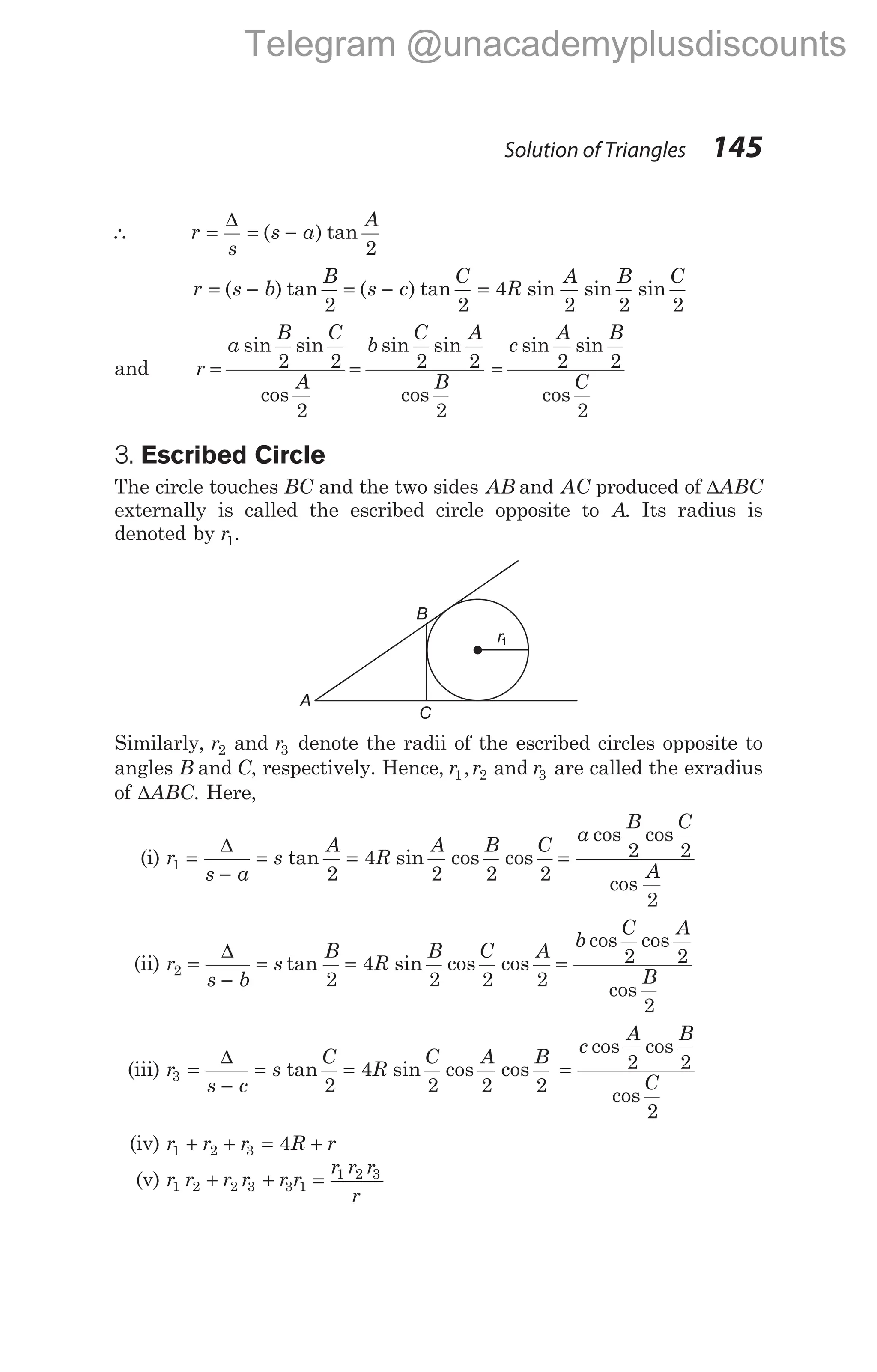 ∴ r
s
=
∆
= −
( ) tan
s a
A
2
r s b
B
= −
( ) tan
2
= −
( ) tan
s c
C
2
= 4
2 2 2
R
A B C
sin sin sin
and r
a
B C
A
b
C A
B
= =
sin sin
cos
sin sin
cos
2 2
2
2 2
2
=
c
A B
C
sin sin
cos
2 2
2
3. Escribed Circle
The circle touches BC and the two sides AB and AC produced of ∆ABC
externally is called the escribed circle opposite to A. Its radius is
denoted by r1.
Similarly, r2 and r3 denote the radii of the escribed circles opposite to
angles B and C, respectively. Hence, r r
1 2
, and r3 are called the exradius
of ∆ABC. Here,
(i) r
s a
s
A
R
A B C
1
2
4
2 2 2
=
−
= =
∆
tan sin cos cos =
a
B C
A
cos cos
cos
2 2
2
(ii) r
s b
s
B
R
B
2
2
4
2
=
−
= =
∆
tan sin cos cos
C A
2 2
=
b
C A
B
cos cos
cos
2 2
2
(iii) r
s c
s
C
R
C
3
2
4
2
=
−
= =
∆
tan sin cos cos
A B
2 2
=
c
A B
C
cos cos
cos
2 2
2
(iv) r r r R r
1 2 3 4
+ + = +
(v) r r r r r r
r r r
r
1 2 2 3 3 1
1 2 3
+ + =
Solution of Triangles 145
B
C
A
r1
Telegram @unacademyplusdiscounts
 