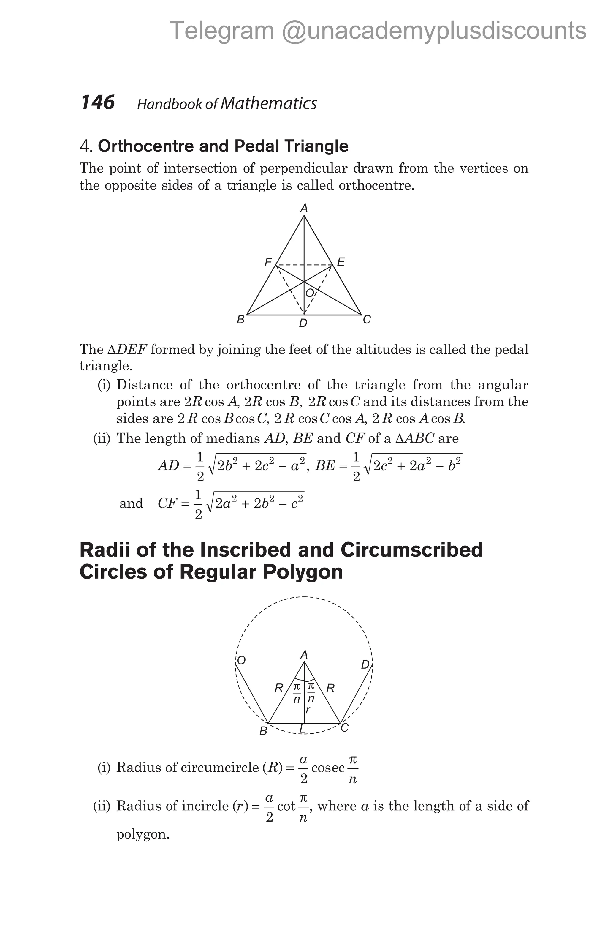 4. Orthocentre and Pedal Triangle
The point of intersection of perpendicular drawn from the vertices on
the opposite sides of a triangle is called orthocentre.
The ∆DEF formed by joining the feet of the altitudes is called the pedal
triangle.
(i) Distance of the orthocentre of the triangle from the angular
points are 2R A
cos , 2R B
cos , 2R C
cos and its distances from the
sides are 2 R B C
cos cos , 2 R C A
cos cos , 2 R A B
cos cos .
(ii) The length of medians AD, BE and CF of a ∆ABC are
AD b c a
= + −
1
2
2 2
2 2 2
, BE c a b
= + −
1
2
2 2
2 2 2
and CF a b c
= + −
1
2
2 2
2 2 2
Radii of the Inscribed and Circumscribed
Circles of Regular Polygon
(i) Radius of circumcircle ( ) cos
R
a
n
=
2
ec
π
(ii) Radius of incircle ( ) cot
r
a
n
=
2
π
, where a is the length of a side of
polygon.
146 Handbook of Mathematics
A
F
B C
D
E
O
O
R
A
R
D
C
B L
r
π
n
π
n
Telegram @unacademyplusdiscounts
 