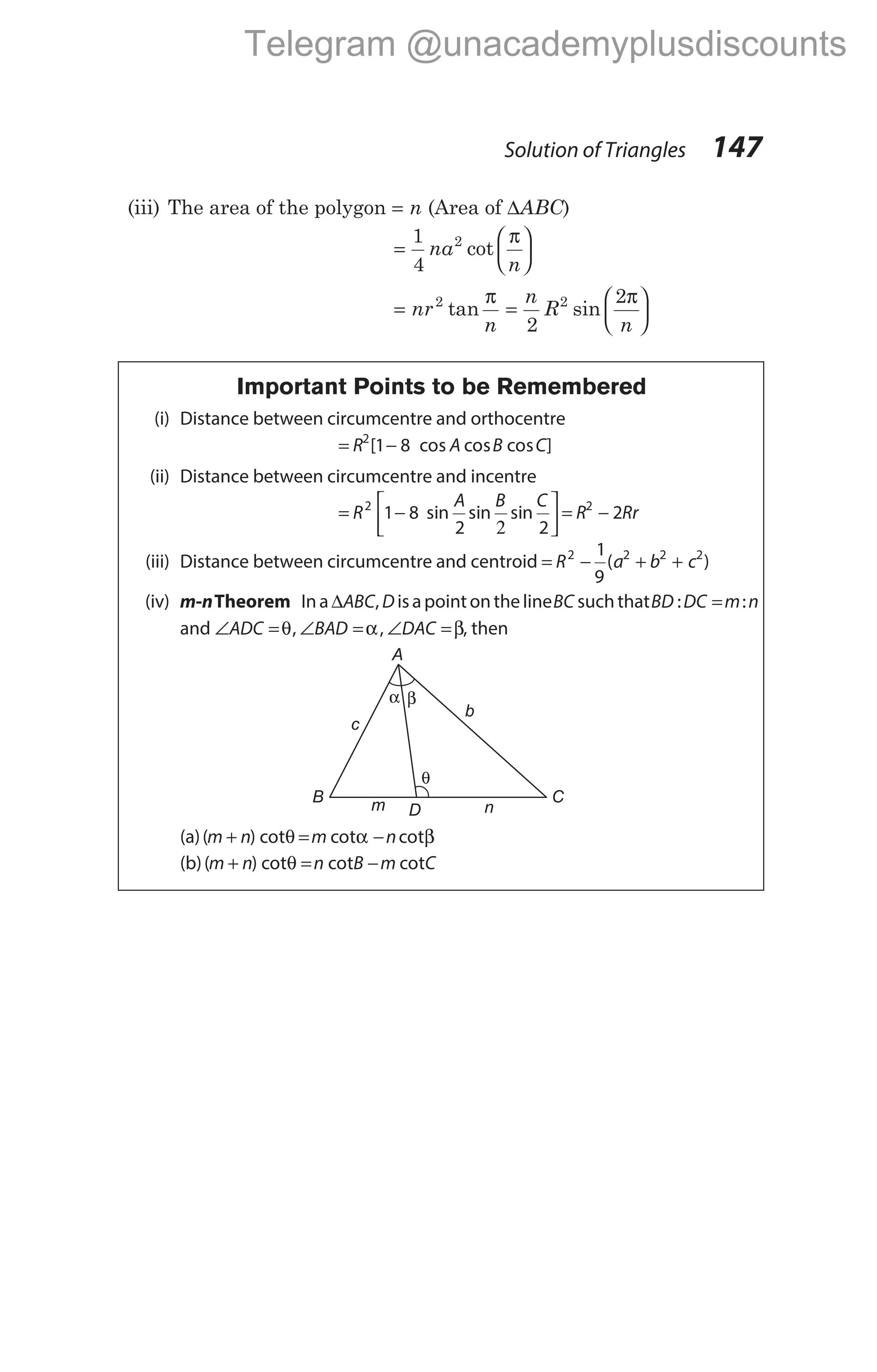(iii) The area of the polygon = n (Area of ∆ABC)
=






1
4
2
na
n
cot
π
= nr
n
2
tan
π
=






n
R
n
2
2
2
sin
π
Important Points to be Remembered
(i) Distance between circumcentre and orthocentre
= −
R A B C
2
1 8
[ cos cos ]
cos
(ii) Distance between circumcentre and incentre
= −
2





 = −
R
A B C
R Rr
2 2
1 8
2 2
2
sin sin sin
(iii) Distance between circumcentre and centroid = − + +
R a b c
2 2 2 2
1
9
( )
(iv) m-nTheorem In a ∆ABC, D isa pointonthe lineBC suchthatBD DC m n
: :
=
and ∠ =
ADC θ, ∠ =
BAD α, ∠ =
DAC β, then
(a)( ) cot
m n
+ θ = −
m n
cot cot
α β
(b)( ) cot cot cot
m n n B m C
+ = −
θ
Solution of Triangles 147
A
C
B
c
b
D n
α β
θ
m
Telegram @unacademyplusdiscounts
 