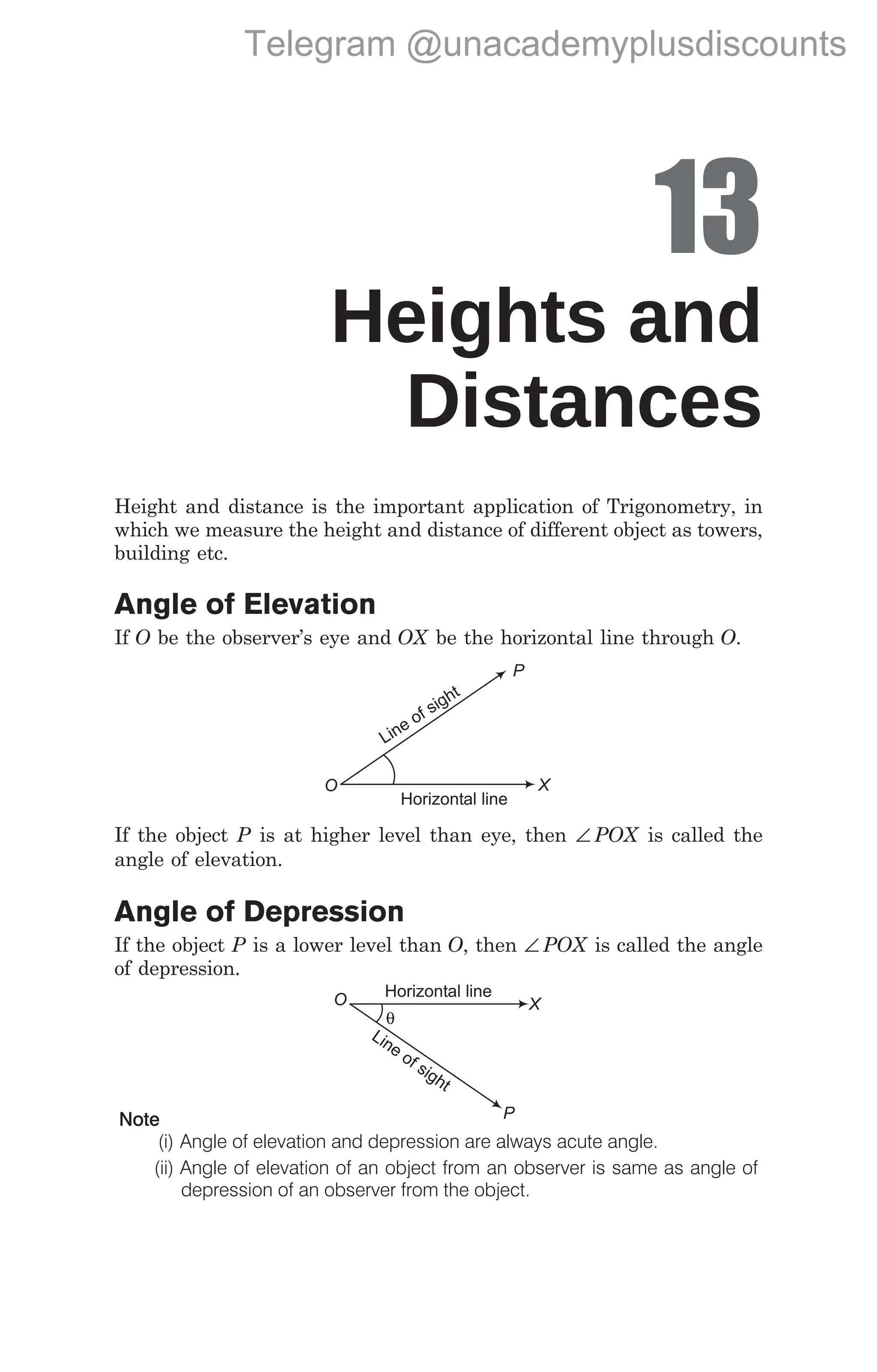13
Heights and
Distances
Height and distance is the important application of Trigonometry, in
which we measure the height and distance of different object as towers,
building etc.
Angle of Elevation
If O be the observer’s eye and OX be the horizontal line through O.
If the object P is at higher level than eye, then ∠ POX is called the
angle of elevation.
Angle of Depression
If the object P is a lower level than O, then ∠ POX is called the angle
of depression.
Note
(i) Angle of elevation and depression are always acute angle.
(ii) Angle of elevation of an object from an observer is same as angle of
depression of an observer from the object.
X
O
P
Line of sight
Horizontal line
X
P
Line of sight
Horizontal line
θ
O
Telegram @unacademyplusdiscounts
 