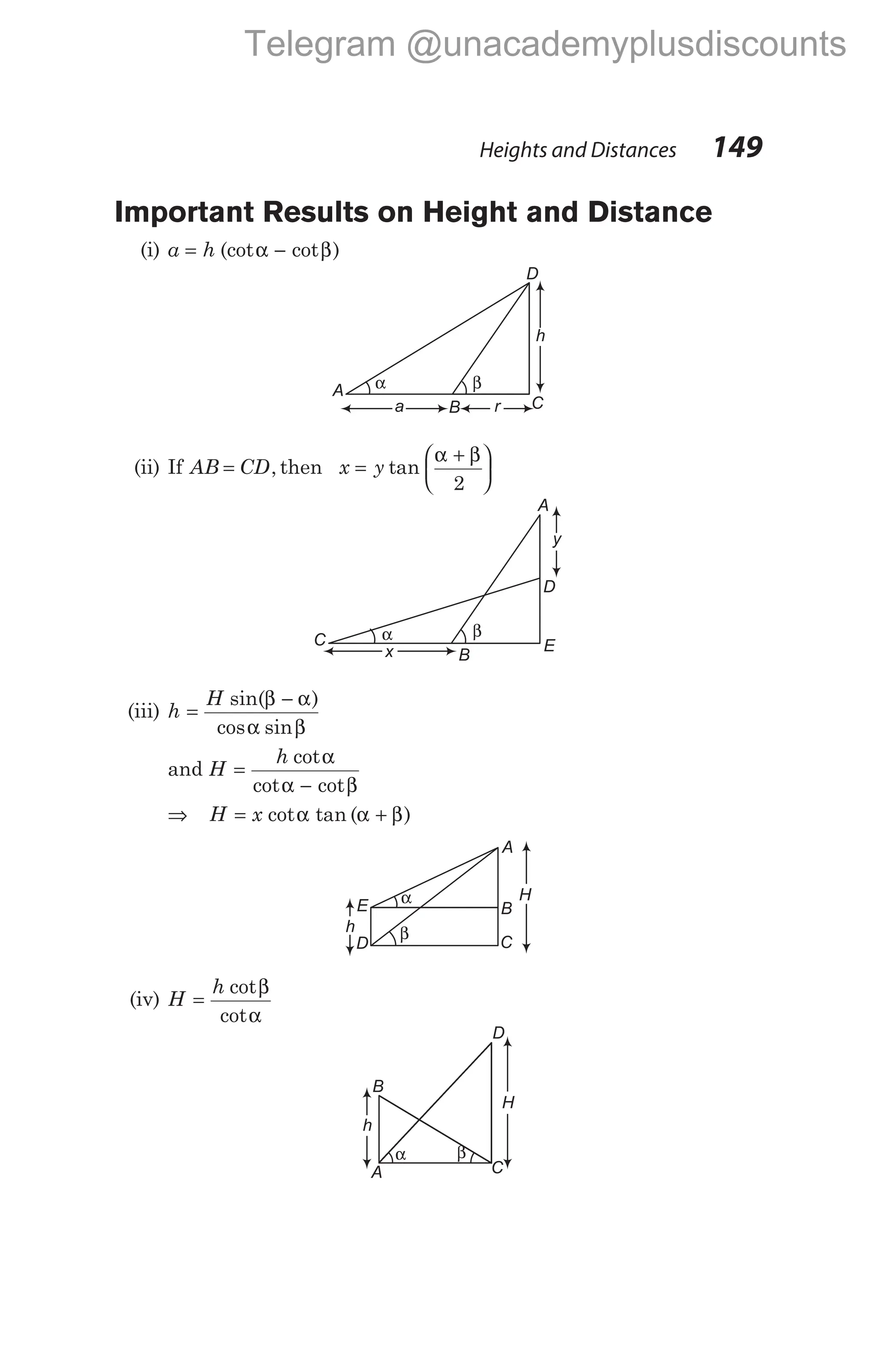 Important Results on Height and Distance
(i) a h
= −
(cot cot )
α β
(ii) If AB CD
= , then x y
=
α + β






tan
2
(iii) h
H
=
−
α β
sin( )
cos sin
β α
and H
h
=
α
α − β
cot
cot cot
⇒ H x
= +
cot tan ( )
α α β
(iv) H
h
=
β
α
cot
cot
Heights and Distances 149
A
E
C α β
y
x
D
B
D
C
A α β
h
a r
B
α
β
A
B
C
E
D
h
H
D
C
H
β
α
A
B
h
Telegram @unacademyplusdiscounts
 