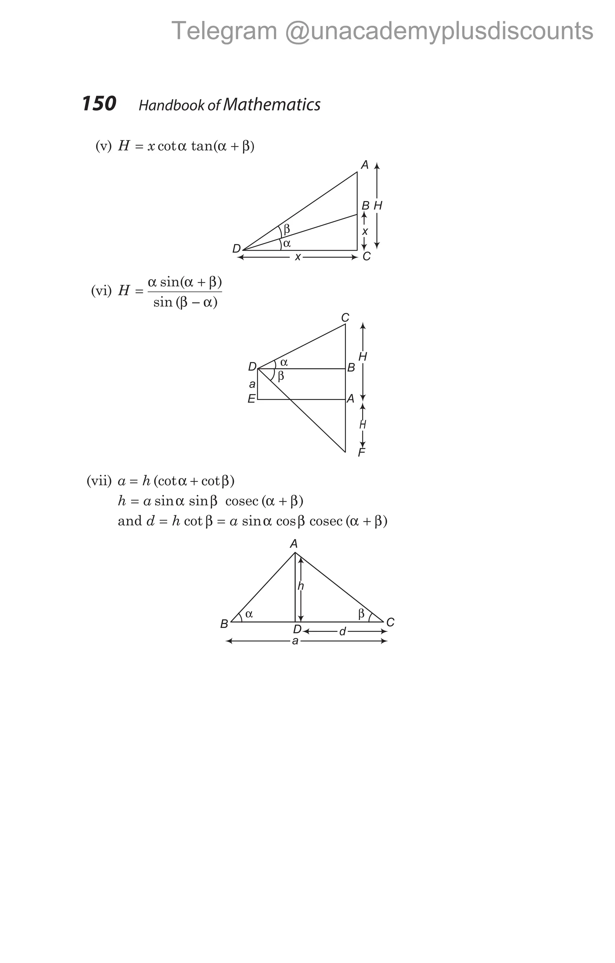 150 Handbook of Mathematics
(v) H x
= α α + β)
cot tan(
(vi) H =
α α + β
β − α
sin( )
sin ( )
(vii) a h
= α + β
(cot cot )
h a
= α β α + β
sin sin ( )
cosec
and d h a
= β = α β α + β
cot sin cos ( )
cosec
C
B
F
D α
β
H
H
A
E
a
h
β
α
d
a
A
B D
C
A
B D
C
A
B H
x
C
x
D
β
α
Telegram @unacademyplusdiscounts
 