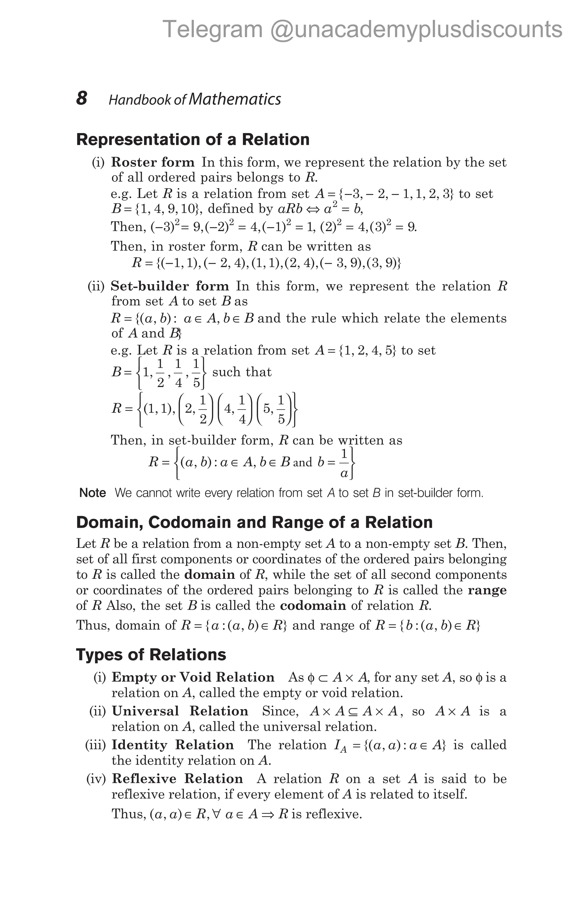 Representation of a Relation
(i) Roster form In this form, we represent the relation by the set
of all ordered pairs belongs to R.
e.g. Let R is a relation from set A = − −
{ , ,
3 2 − 1 1 2 3
, , , } to set
B = { , , , }
1 4 9 10 , defined by aRb a b
⇔ =
2
,
Then, ( ) ,( ) ,( )
− = − = − =
3 9 2 4 1 1
2 2 2
, ( ) ,( )
2 4 3 9
2 2
= = .
Then, in roster form, R can be written as
R = − − −
{( , ),( , ),( , ),( , ),( , ),( , )}
1 1 2 4 1 1 2 4 3 9 3 9
(ii) Set-builder form In this form, we represent the relation R
from set A to set B as
R a b a A b B
= ∈ ∈
{( , ): , and the rule which relate the elements
of A and B}
e.g. Let R is a relation from set A = { , , , }
1 2 4 5 to set
B =






1
1
2
1
4
1
5
, , , such that
R =
























( , ), , , ,
1 1 2
1
2
4
1
4
5
1
5
Then, in set-builder form, R can be written as
R a b a A b B b
a
= ∈ ∈ =






( , ): , and
1
Note We cannot write every relation from set A to set B in set-builder form.
Domain, Codomain and Range of a Relation
Let R be a relation from a non-empty set A to a non-empty set B. Then,
set of all first components or coordinates of the ordered pairs belonging
to R is called the domain of R, while the set of all second components
or coordinates of the ordered pairs belonging to R is called the range
of R Also, the set B is called the codomain of relation R.
Thus, domain of R a a b R
= ∈
{ :( , ) } and range of R b a b R
= ∈
{ :( , ) }
Types of Relations
(i) Empty or Void Relation As φ ⊂ ×
A A, for any set A, so φ is a
relation on A, called the empty or void relation.
(ii) Universal Relation Since, A A A A
× ⊆ × , so A A
× is a
relation on A, called the universal relation.
(iii) Identity Relation The relation I a a a A
A = ∈
{( , ): } is called
the identity relation on A.
(iv) Reflexive Relation A relation R on a set A is said to be
reflexive relation, if every element of A is related to itself.
Thus, ( , ) ,
a a R a A R
∈ ∀ ∈ ⇒ is reflexive.
8 Handbook of Mathematics
Telegram @unacademyplusdiscounts
 