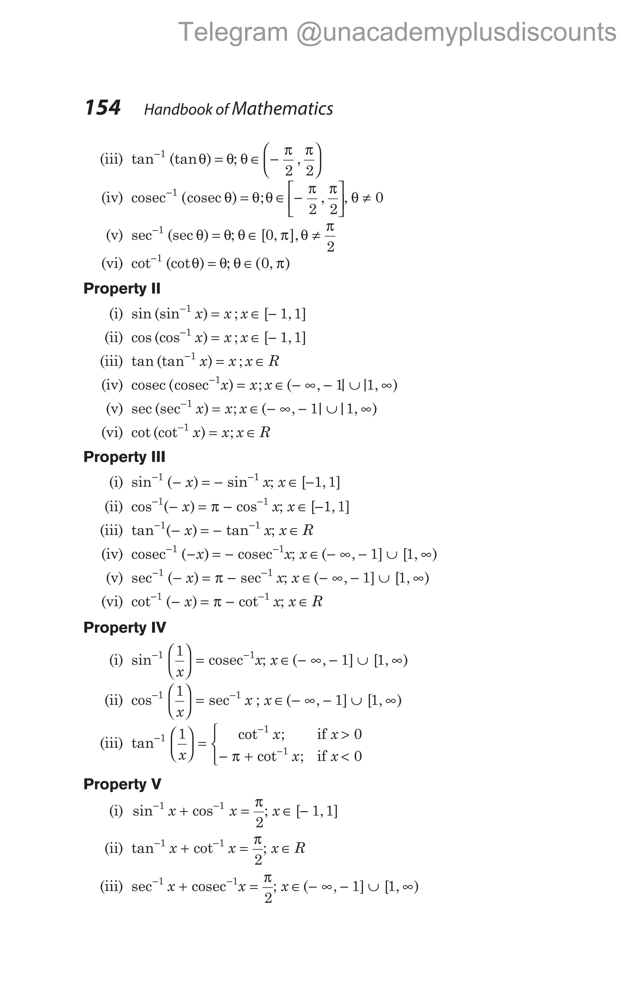 (iii) tan (tan )
−
=
1
θ θ; θ
π π
∈ −






2 2
,
(iv) cosec cosec
−
=
1
( ) ;
θ θ θ
π π
∈ −






2 2
, , θ ≠ 0
(v) sec (sec )
−
=
1
θ θ; θ π θ
π
∈ ≠
[ , ],
0
2
(vi) cot (cot )
−
=
1
θ θ; θ π
∈( , )
0
Property II
(i) sin (sin ) ;
−
=
1
x x x ∈ −
[ , ]
1 1
(ii) cos (cos ) ;
−
=
1
x x x ∈ −
[ , ]
1 1
(iii) tan (tan ) ;
−
=
1
x x x R
∈
(iv) cosec cosec
( ) ;
−
=
1
x x x ∈ − ∞ − ∪ ∞
( , | | , )
1 1
(v) sec (sec ) ;
−
=
1
x x x ∈ − ∞ − ∪ ∞
( , | | , )
1 1
(vi) cot (cot ) ;
−
=
1
x x x R
∈
Property III
(i) sin ( ) sin
− −
− = −
1 1
x x; x ∈ −
[ , ]
1 1
(ii) cos ( ) cos
− −
− = −
1 1
x x
π ; x ∈ −
[ , ]
1 1
(iii) tan ( ) tan
− −
− = −
1 1
x x; x R
∈
(iv) cosec cosec
− −
− = −
1 1
( )
x x; x ∈ − ∞ − ∪ ∞
( , ] [ , )
1 1
(v) sec ( ) sec
− −
− = −
1 1
x x
π ; x ∈ − ∞ − ∪ ∞
( , ] [ , )
1 1
(vi) cot ( ) cot
− −
− = −
1 1
x x
π ; x R
∈
Property IV
(i) sin− −





 =
1 1
1
x
x
cosec ; x ∈ − ∞ − ∪ ∞
( , ] [ , )
1 1
(ii) cos sec
− −





 =
1 1
1
x
x ; x ∈ − ∞ − ∪ ∞
( , ] [ , )
1 1
(iii) tan
cot ;
cot ;
−
−
−





 =
>
− + <



1
1
1
1 0
0
x
x x
x x
if
if
π
Property V
(i) sin cos
− −
+ =
1 1
2
x x
π
; x ∈ −
[ , ]
1 1
(ii) tan cot
− −
+ =
1 1
2
x x
π
; x R
∈
(iii) sec− −
+ =
1 1
2
x x
cosec
π
; x ∈ − ∞ − ∪ ∞
( , ] [ , )
1 1
154 Handbook of Mathematics
Telegram @unacademyplusdiscounts
 