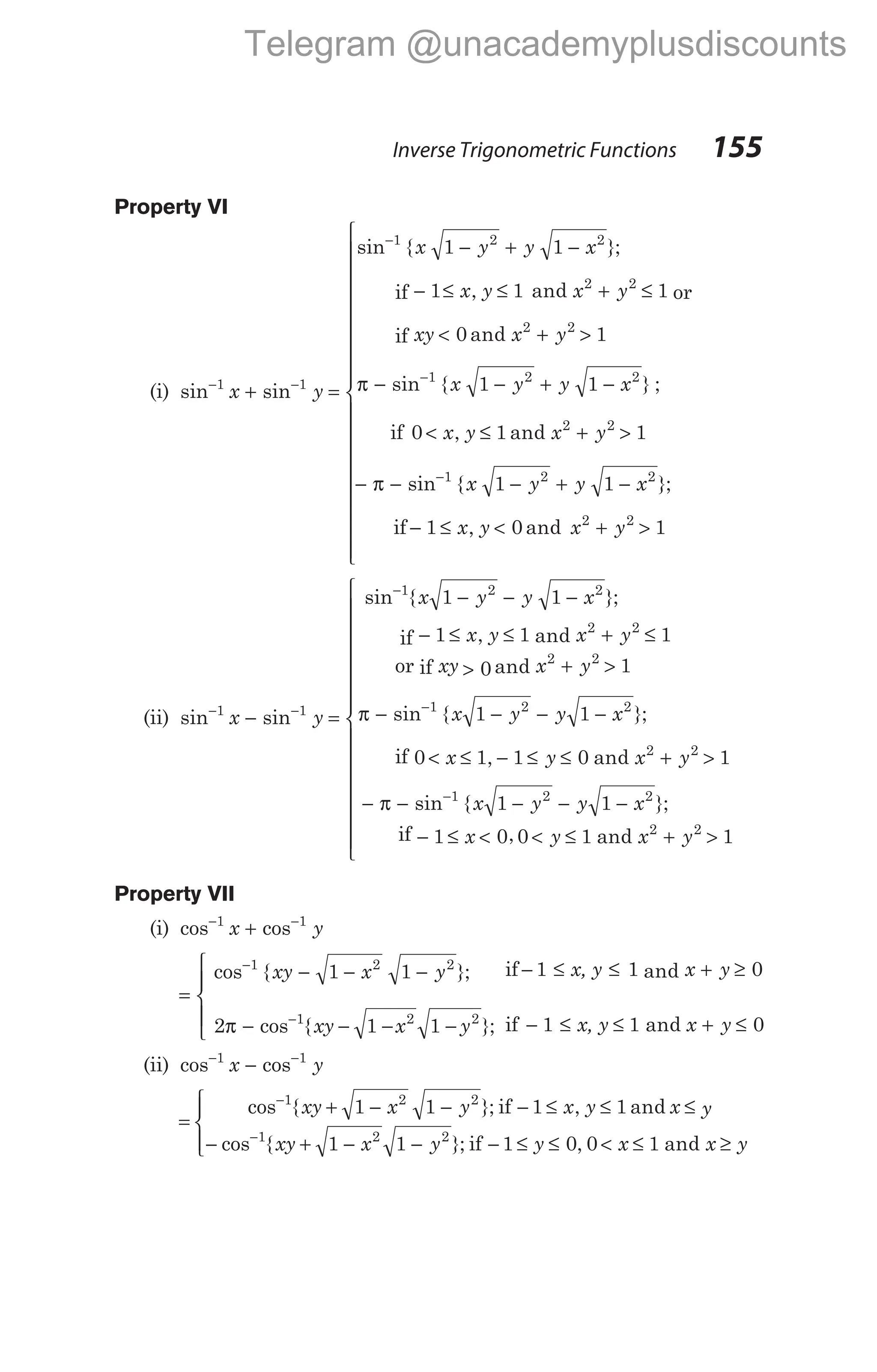 Property VI
(i) sin sin
− −
+
1 1
x y =
− + −
− ≤ ≤ + ≤
<
−
sin { };
, and
an
1 2 2
2 2
1 1
1 1 1
0
x y y x
x y x y
xy
if or
if d
sin { } ;
, and
x y
x y y x
x y x y
2 2
1 2 2
2 2
1
1 1
0 1 1
+ >
− − + −
< ≤ + >
−
−
π
if
π − − + −
− ≤ < + >







−
sin { };
, and
1 2 2
2 2
1 1
1 0 1
x y y x
x y x y
if












(ii) sin sin
− −
−
1 1
x y =
− − −
− ≤ ≤ + ≤
>
−
sin { };
, and
an
1 2 2
2 2
1 1
1 1 1
0
x y y x
x y x y
xy
if
or if d
sin { };
, and
x y
x y y x
x y x y
2 2
1 2 2
2
1
1 1
0 1 1 0
+ >
− − − −
< ≤ − ≤ ≤ +
−
π
if 2
1 2 2
2 2
1
1 1
1 0 0 1 1
>
− − − − −
− ≤ < < ≤ + >

−
π sin { };
, and
x y y x
x y x y
if














Property VII
(i) cos cos
− −
+
1 1
x y
=
− − −
− − − −
− ≤
−
−
cos { };
cos { };
1 2 2
1 2 2
1 1
2 1 1
1
xy x y
xy x y
π
if x, y x y
x, y x y
≤ + ≥
− ≤ ≤ + ≤





1 0
1 1 0
and
if and
(ii) cos cos
− −
−
1 1
x y
=
+ − − − ≤ ≤ ≤
− + −
−
−
cos { }; , and
cos {
1 2 2
1 2
1 1 1 1
1
xy x y x y x y
xy x
if
1 1 0 0 1
2
− − ≤ ≤ < ≤ ≥




 y y x x y
}; , and
if
Inverse Trigonometric Functions 155
Telegram @unacademyplusdiscounts
 