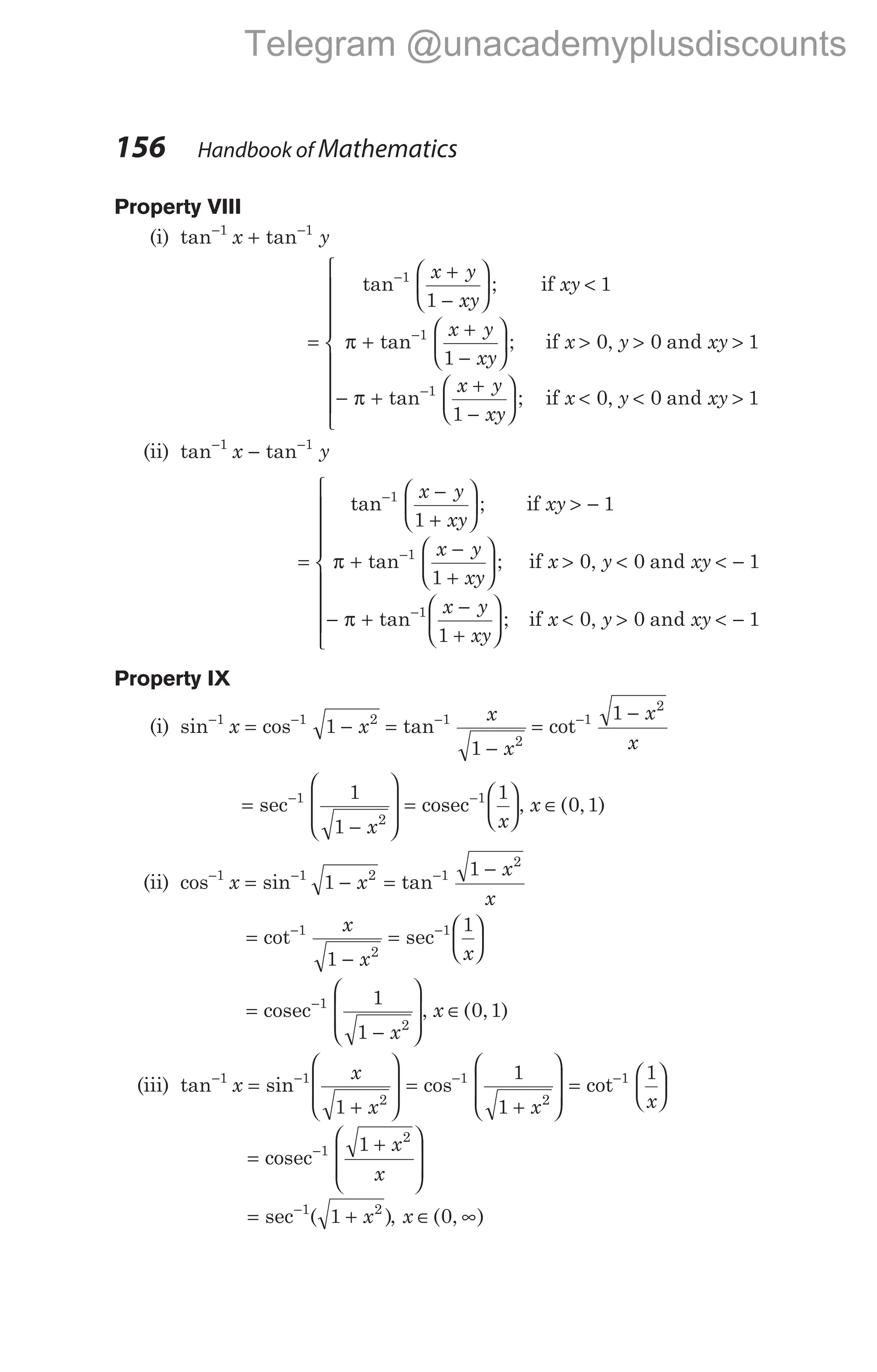 Property VIII
(i) tan tan
− −
+
1 1
x y
=
+
−





 <
+
+
−






−
−
tan ;
tan ;
1
1
1
1
1
x y
xy
xy
x y
xy
x
if
if
π > > >
− +
+
−





 < < >
−
0 0 1
1
0 0
1
, and
tan ; , and
y xy
x y
xy
x y xy
π if 1









(ii) tan tan
− −
−
1 1
x y
=
−
+





 > −
+
−
+






−
−
tan ;
tan ;
1
1
1
1
1
x y
xy
xy
x y
xy
if
if
π x y xy
x y
xy
x y x
> < < −
− +
−
+





 < >
−
0 0 1
1
0 0
1
, and
tan ; , and
π if y < −








 1
Property IX
(i) sin cos tan
− − −
= − =
−
1 1 2 1
2
1
1
x x
x
x
=
−
−
cot 1
2
1 x
x
=
−








−
sec 1
2
1
1 x
=






−
cosec 1 1
x
, x ∈( , )
0 1
(ii) cos sin tan
− − −
= − =
−
1 1 2 1
2
1
1
x x
x
x
=
−
=






− −
cot sec
1
2
1
1
1
x
x x
=
−








−
cosec 1
2
1
1 x
, x ∈( , )
0 1
(iii) tan sin cos cot
− − − −
=
+








=
+








=
1 1
2
1
2
1
1
1
1
x
x
x x
1
x






=
+








−
cosec 1
2
1 x
x
= +
−
sec ( )
1 2
1 x , x ∈ ∞
( , )
0
156 Handbook of Mathematics
Telegram @unacademyplusdiscounts
 