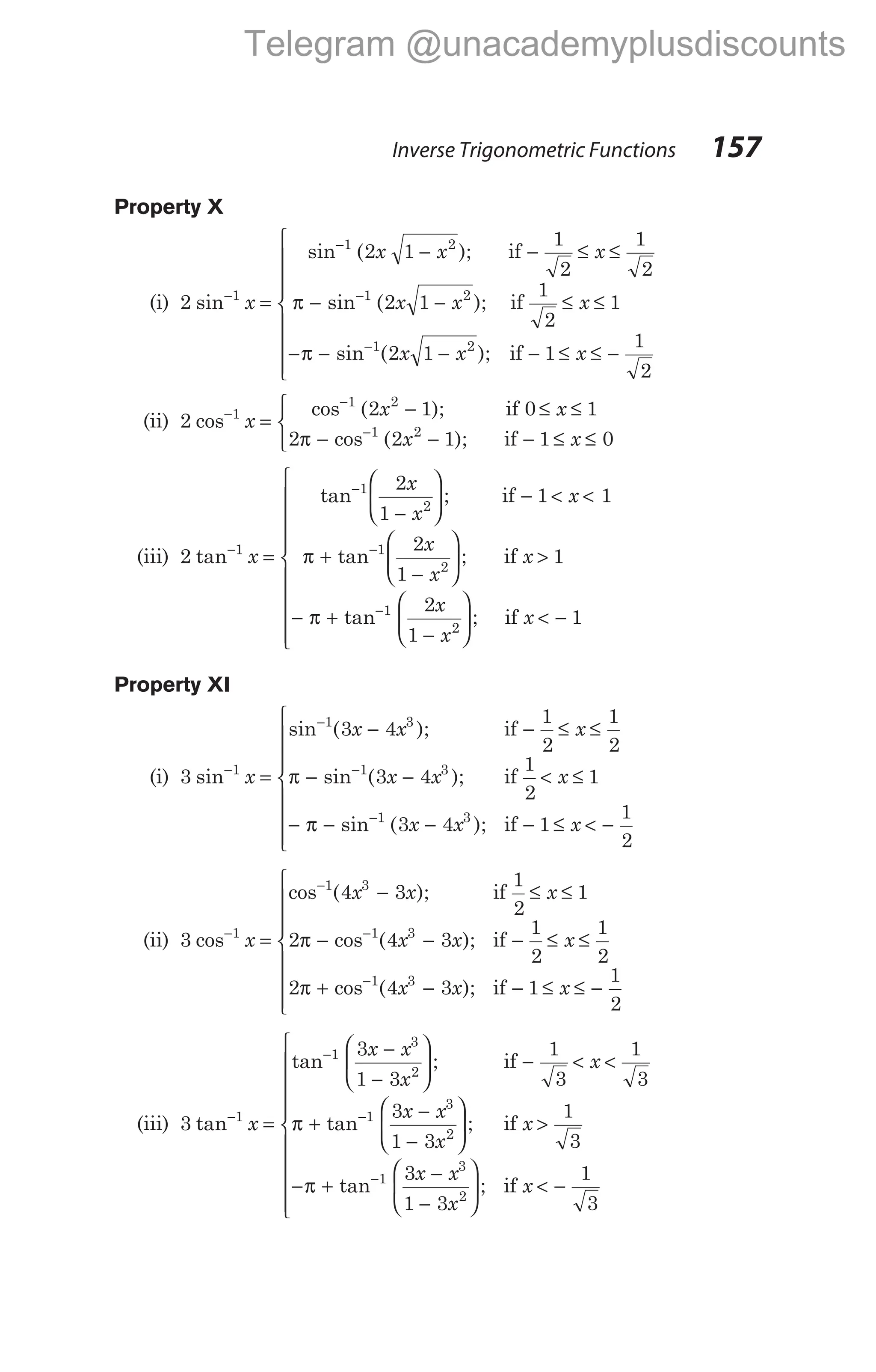 Property X
(i) 2 1
sin−
x =
− − ≤ ≤
− − ≤ ≤
−
−
−
sin ( );
sin ( );
1 2
1 2
2 1
1
2
1
2
2 1
1
2
1
x x x
x x x
if
if
π
π − − − ≤ ≤ −









−
sin ( );
1 2
2 1 1
1
2
x x x
if
(ii) 2 1
cos−
x =
− ≤ ≤
− − − ≤ ≤



−
−
cos ( );
cos ( );
1 2
1 2
2 1 0 1
2 2 1 1 0
x x
x x
if
if
π
(iii) 2 1
tan−
x =
−





 − < <
+
−






−
−
tan ;
tan ;
1
2
1
2
2
1
1 1
2
1
x
x
x
x
x
x
if
if
π >
− +
−





 < −











−
1
2
1
1
1
2
π tan ;
x
x
x
if
Property XI
(i) 3 1
sin−
x =
− − ≤ ≤
− − < ≤
−
−
−
sin ( );
sin ( );
1 3
1 3
3 4
1
2
1
2
3 4
1
2
1
x x x
x x x
if
if
π
π − − − ≤ < −









−
sin ( );
1 3
3 4 1
1
2
x x x
if
(ii) 3 1
cos−
x =
− ≤ ≤
− − − ≤ ≤
−
−
cos ( );
cos ( );
1 3
1 3
4 3
1
2
1
2 4 3
1
2
1
2
x x x
x x x
if
if
π
2 4 3 1
1
2
1 3
π + − − ≤ ≤ −









−
cos ( );
x x x
if
(iii) 3 1
tan−
x =
−
−





 − < <
+
−
−
−
−
tan ;
tan
1
3
2
1
3
2
3
1 3
1
3
1
3
3
1 3
x x
x
x
x x
x
if
π





 >
− +
−
−





 < −





−
;
tan ;
if
if
x
x x
x
x
1
3
3
1 3
1
3
1
3
2
π






Inverse Trigonometric Functions 157
Telegram @unacademyplusdiscounts
 