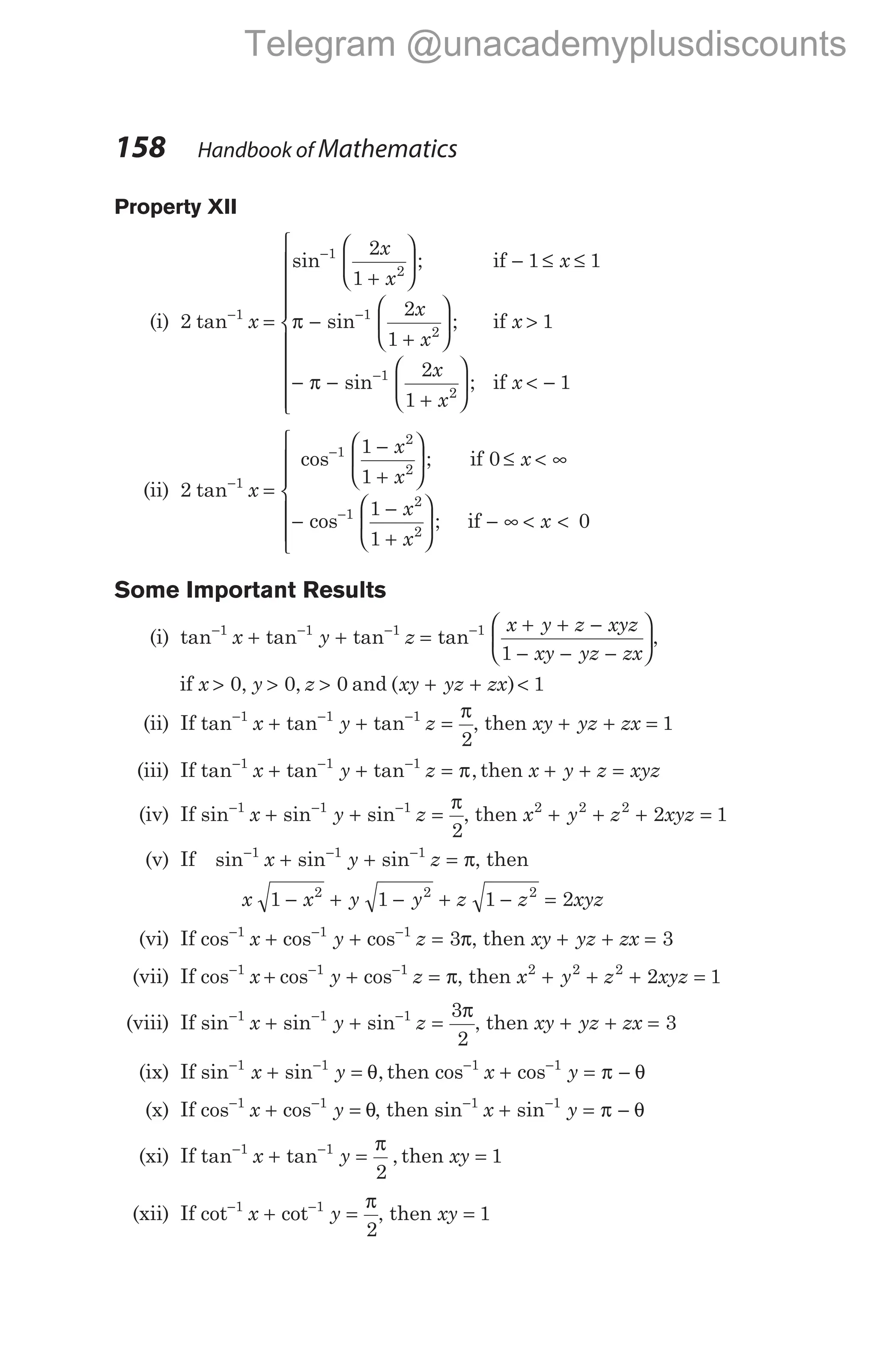 158 Handbook of Mathematics
Property XII
(i) 2 1
tan−
x =
+





 − ≤ ≤
−
+






−
−
sin ;
sin ;
1
2
1
2
2
1
1 1
2
1
x
x
x
x
x
x
if
if
π >
− −
+





 < −











−
1
2
1
1
1
2
π sin ;
x
x
x
if
(ii) 2 1
tan−
x =
−
+





 ≤ < ∞
−
−
+






−
−
cos ;
cos ;
1
2
2
1
2
2
1
1
0
1
1
x
x
x
x
x
if
if − ∞ < <







x 0
Some Important Results
(i) tan tan tan
− − −
+ +
1 1 1
x y z =
+ + −
− − −






−
tan 1
1
x y z xyz
xy yz zx
,
if x y z
> > >
0 0 0
, , and ( )
xy yz zx
+ + < 1
(ii) If tan tan tan
− − −
+ + =
1 1 1
2
x y z
π
, then xy yz zx
+ + = 1
(iii) If tan tan tan ,
− − −
+ + =
1 1 1
x y z π then x y z xyz
+ + =
(iv) If sin sin sin
− − −
+ + =
1 1 1
2
x y z
π
, then x y z xyz
2 2 2
2 1
+ + + =
(v) If sin sin sin
− − −
+ + =
1 1 1
x y z π, then
x x y y z z xyz
1 1 1 2
2 2 2
− + − + − =
(vi) If cos cos cos
− − −
+ + =
1 1 1
3
x y z π, then xy yz zx
+ + = 3
(vii) If cos cos cos
− − −
+ + =
1 1 1
x y z π, then x y z xyz
2 2 2
2 1
+ + + =
(viii) If sin sin sin
− − −
+ + =
1 1 1 3
2
x y z
π
, then xy yz zx
+ + = 3
(ix) If sin sin ,
− −
+ =
1 1
x y θ then cos cos
− −
+ = −
1 1
x y π θ
(x) If cos cos
− −
+ =
1 1
x y θ, then sin sin
− −
+ = −
1 1
x y π θ
(xi) If tan tan ,
− −
+ =
1 1
2
x y
π
then xy = 1
(xii) If cot cot
− −
+ =
1 1
2
x y
π
, then xy = 1
Telegram @unacademyplusdiscounts
 