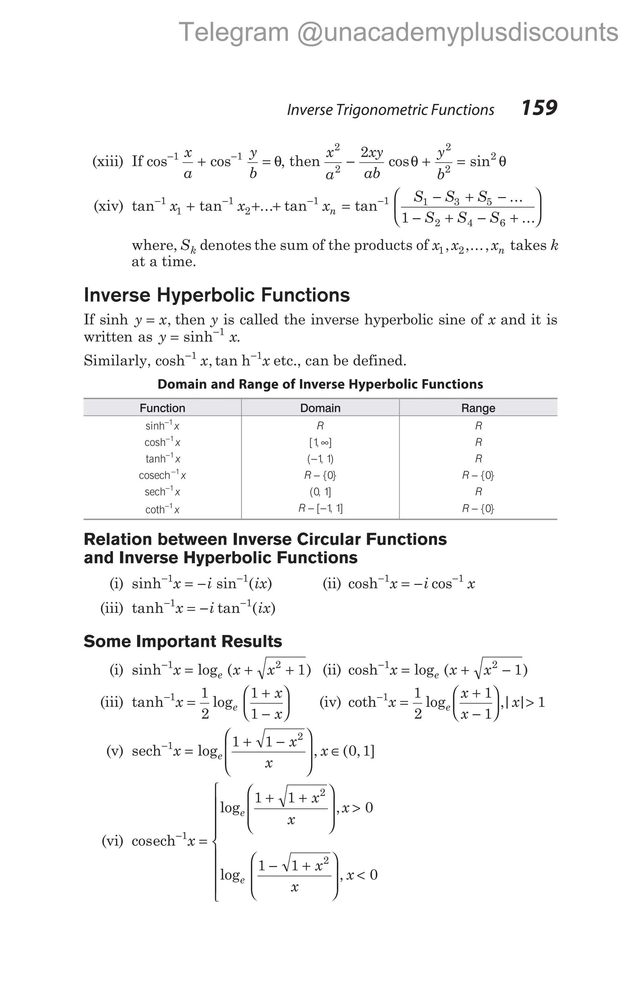 (xiii) If cos cos
− −
+ =
1 1
x
a
y
b
θ, then
x
a
xy
ab
y
b
2
2
2
2
2
2
− + =
cos sin
θ θ
(xiv) tan tan ... tan
− − −
+ + +
1
1
1
2
1
x x xn =
− + −
− + − +






−
tan
...
...
1 1 3 5
2 4 6
1
S S S
S S S
where, Sk denotes the sum of the products of x x xn
1 2
, ,..., takes k
at a time.
Inverse Hyperbolic Functions
If sinh y x
= , then y is called the inverse hyperbolic sine of x and it is
written as y x
= −
sinh 1
.
Similarly, cosh ,
−1
x tan h−1
x etc., can be defined.
Domain and Range of Inverse Hyperbolic Functions
Function Domain Range
sinh−1
x R R
cosh−1
x [ , ]
1 ∞ R
tanh−1
x ( , )
−1 1 R
cosech−1
x R − { }
0 R − { }
0
sech−1
x ( , ]
0 1 R
coth−1
x R − −
[ , ]
1 1 R − { }
0
Relation between Inverse Circular Functions
and Inverse Hyperbolic Functions
(i) sinh− −
= −
1 1
x i ix
sin ( ) (ii) cosh− −
= −
1 1
x i x
cos
(iii) tanh− −
= −
1 1
x i ix
tan ( )
Some Important Results
(i) sinh−
= + +
1 2
1
x x x
e
log ( ) (ii) cosh−
= + −
1 2
1
x x x
e
log ( )
(iii) tanh−
=
+
−






1 1
2
1
1
x
x
x
e
log (iv) coth−
=
+
−





 >
1 1
2
1
1
1
x
x
x
x
e
log ,| |
(v) sech−
=
+ −








∈
1
2
1 1
0 1
x
x
x
x
e
log , ( , ]
(vi) cos
log ,
log
ech−
=
+ +








>
− +






1
2
2
1 1
0
1 1
x
x
x
x
x
x
e
e


<









, x 0
Inverse Trigonometric Functions 159
Telegram @unacademyplusdiscounts
 