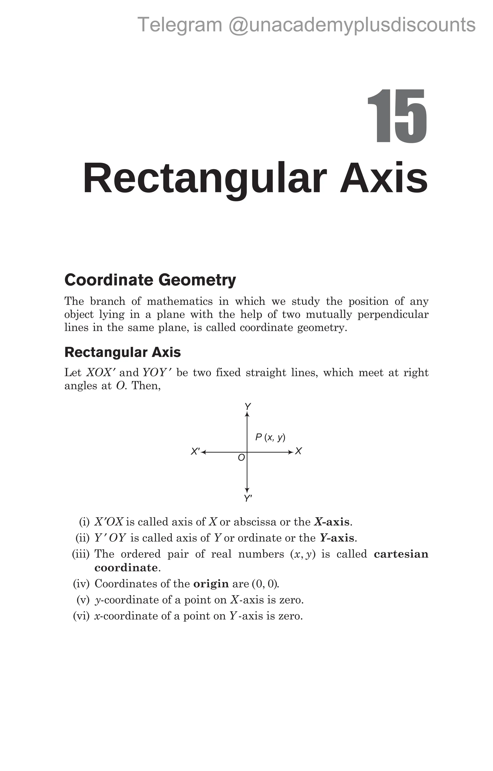 15
Rectangular Axis
Coordinate Geometry
The branch of mathematics in which we study the position of any
object lying in a plane with the help of two mutually perpendicular
lines in the same plane, is called coordinate geometry.
Rectangular Axis
Let XOX YOY
′ ′
and be two fixed straight lines, which meet at right
angles at O. Then,
(i) X ′OX is called axis of X or abscissa or the X-axis.
(ii) Y OY
′ is called axis of Y or ordinate or the Y-axis.
(iii) The ordered pair of real numbers ( , )
x y is called cartesian
coordinate.
(iv) Coordinates of the origin are ( , )
0 0 .
(v) y-coordinate of a point on X-axis is zero.
(vi) x-coordinate of a point on Y -axis is zero.
O
Y
X
Y'
X'
P x, y
( )
Telegram @unacademyplusdiscounts
 