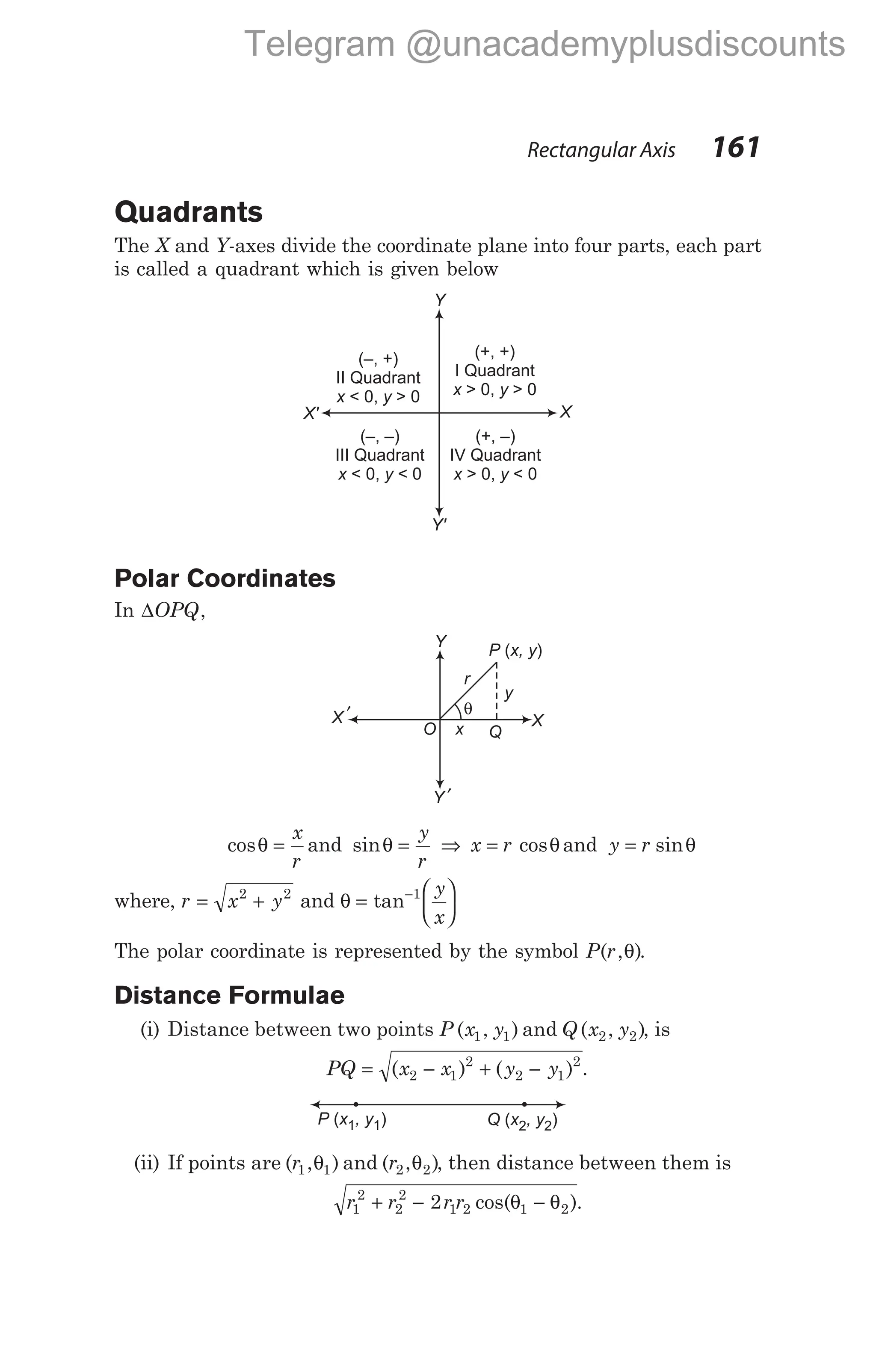 Quadrants
The X and Y-axes divide the coordinate plane into four parts, each part
is called a quadrant which is given below
Polar Coordinates
In ∆OPQ,
cosθ =
x
r
and sinθ =
y
r
⇒ x r
= cosθand y r
= sinθ
where, r x y
= +
2 2
and θ =






−
tan 1 y
x
The polar coordinate is represented by the symbol P r
( , )
θ .
Distance Formulae
(i) Distance between two points P x y
( , )
1 1 and Q x y
( , )
2 2 , is
PQ x x y y
= − + −
( ) ( )
2 1
2
2 1
2
.
(ii) If points are ( , )
r1 1
θ and ( , )
r2 2
θ , then distance between them is
r r r r
1
2
2
2
1 2 1 2
2
+ − −
cos( ).
θ θ
Rectangular Axis 161
Y
X
Y'
X'
(+, +)
I Quadrant
> 0, > 0
x y
(–, +)
II Quadrant
< 0, > 0
x y
(+, –)
IV Quadrant
> 0, < 0
x y
(–, –)
III Quadrant
< 0, < 0
x y
O
Y
X
Y ′
X ′
P x, y
( )
Q
θ
y
r
x
P x , y
( )
1 1 Q x , y
( )
2 2
Telegram @unacademyplusdiscounts
 
