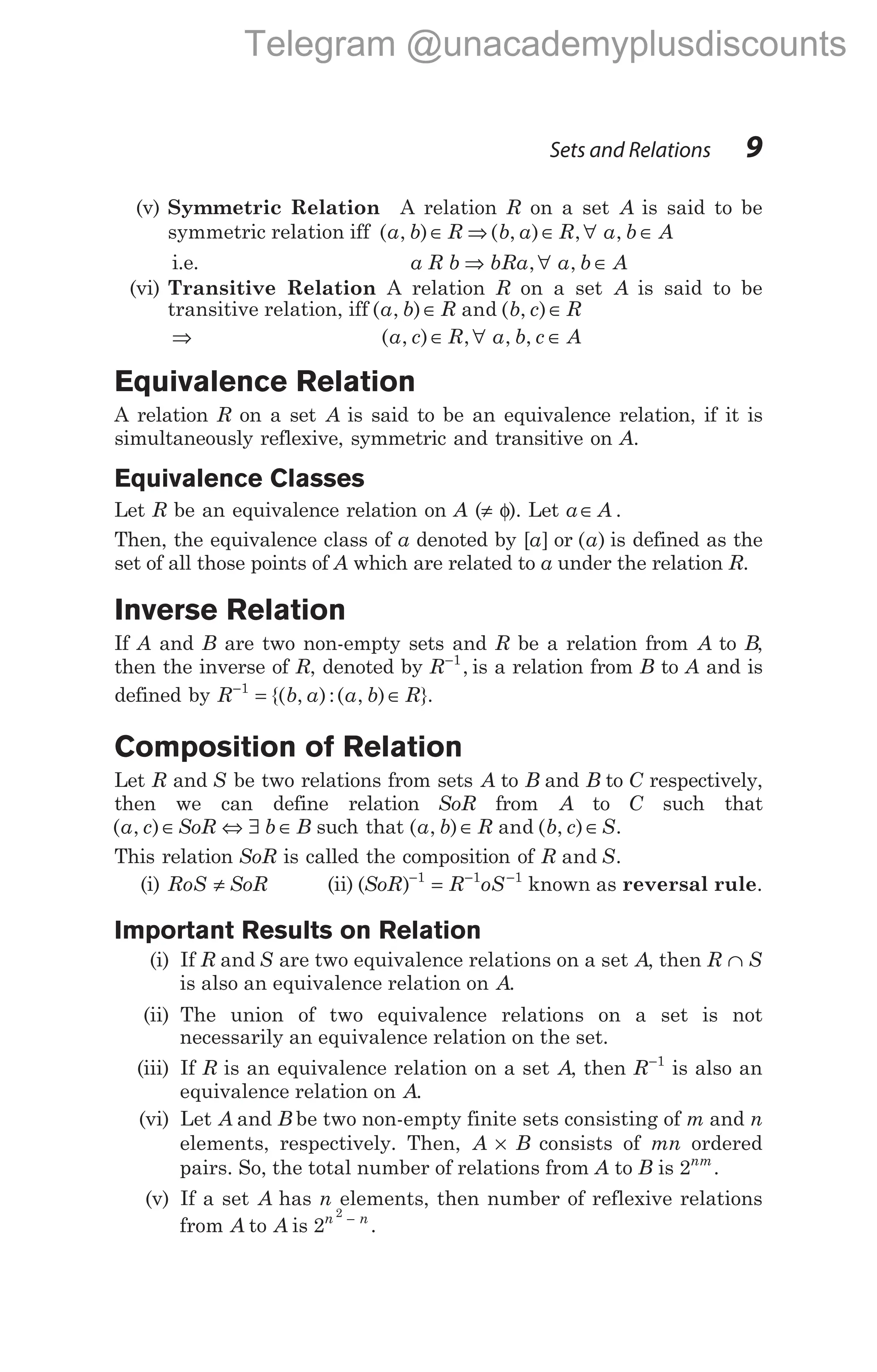 (v) Symmetric Relation A relation R on a set A is said to be
symmetric relation iff ( , )
a b R
∈ ⇒ ( , ) , ,
b a R a b A
∈ ∀ ∈
i.e. a R b bRa a b A
⇒ ∀ ∈
, ,
(vi) Transitive Relation A relation R on a set A is said to be
transitive relation, iff ( , ) and ( , )
a b R b c R
∈ ∈
⇒ ( , ) , , ,
a c R a b c A
∈ ∀ ∈
Equivalence Relation
A relation R on a set A is said to be an equivalence relation, if it is
simultaneously reflexive, symmetric and transitive on A.
Equivalence Classes
Let R be an equivalence relation on A (≠ φ). Let a A
∈ .
Then, the equivalence class of a denoted by [ ]
a or ( )
a is defined as the
set of all those points of A which are related to a under the relation R.
Inverse Relation
If A and B are two non-empty sets and R be a relation from A to B,
then the inverse of R, denoted by R−1
, is a relation from B to A and is
defined by R b a a b R
−
= ∈
1
{( , ):( , ) }.
Composition of Relation
Let R and S be two relations from sets A to B and B to C respectively,
then we can define relation SoR from A to C such that
( , )
a c SoR b B
∈ ⇔ ∃ ∈ such that ( , ) and ( , )
a b R b c S
∈ ∈ .
This relation SoR is called the composition of R S
and .
(i) RoS SoR
≠ (ii) ( )
SoR R oS
− − −
=
1 1 1
known as reversal rule.
Important Results on Relation
(i) If R and S are two equivalence relations on a set A, then R S
∩
is also an equivalence relation on A.
(ii) The union of two equivalence relations on a set is not
necessarily an equivalence relation on the set.
(iii) If R is an equivalence relation on a set A, then R−1
is also an
equivalence relation on A.
(vi) Let A and B be two non-empty finite sets consisting of m and n
elements, respectively. Then, A B
× consists of mn ordered
pairs. So, the total number of relations from A to B is 2nm
.
(v) If a set A has n elements, then number of reflexive relations
from A to A is 2
2
n n
−
.
Sets and Relations 9
Telegram @unacademyplusdiscounts
 