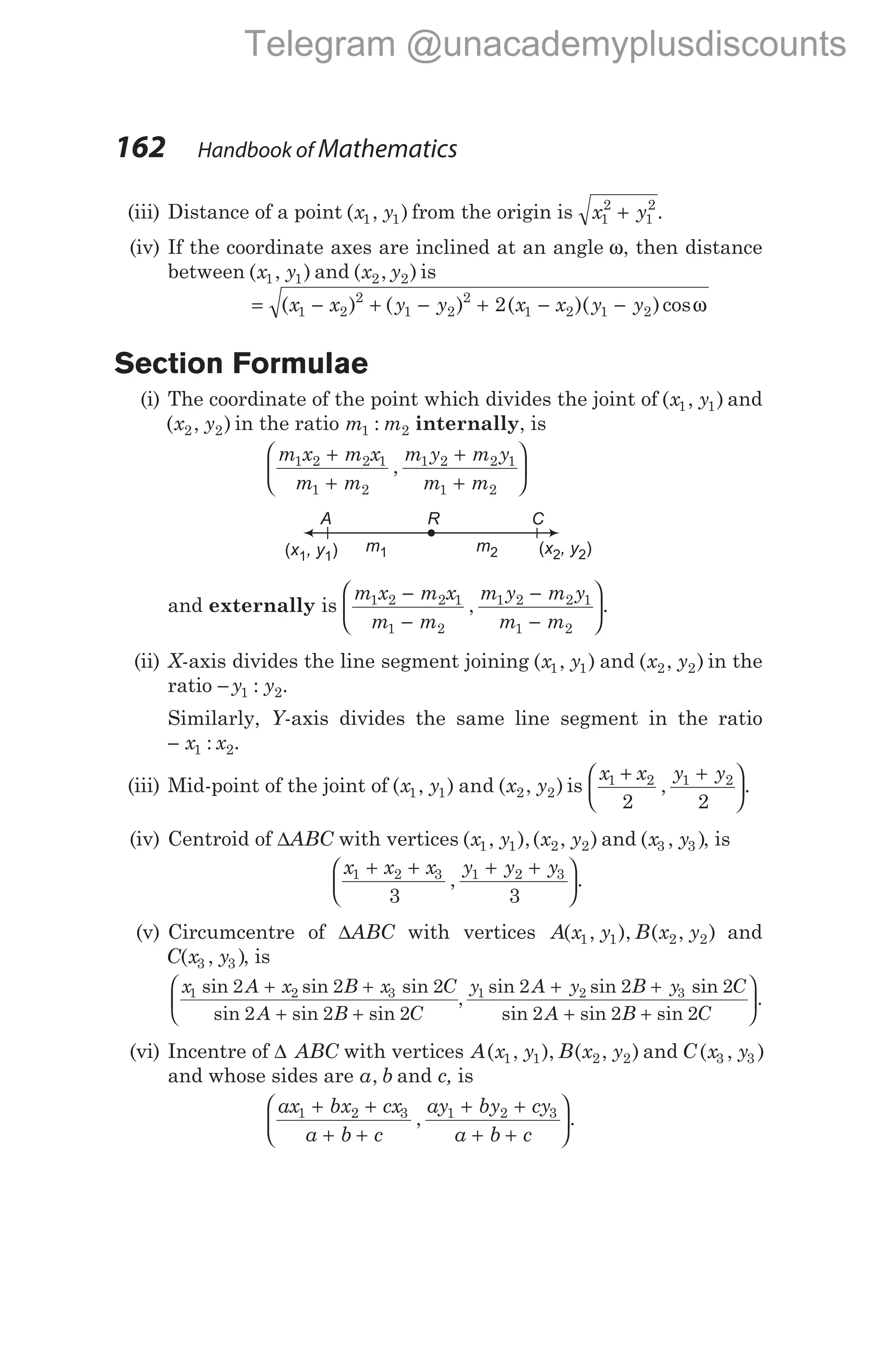 (iii) Distance of a point ( , )
x y
1 1 from the origin is x y
1
2
1
2
+ .
(iv) If the coordinate axes are inclined at an angle ω, then distance
between ( , )
x y
1 1 and ( , )
x y
2 2 is
= − + − + − −
( ) ( ) ( )( )cos
x x y y x x y y
1 2
2
1 2
2
1 2 1 2
2 ω
Section Formulae
(i) The coordinate of the point which divides the joint of ( , )
x y
1 1 and
( , )
x y
2 2 in the ratio m m
1 2
: internally, is
m x m x
m m
m y m y
m m
1 2 2 1
1 2
1 2 2 1
1 2
+
+
+
+






,
and externally is
m x m x
m m
m y m y
m m
1 2 2 1
1 2
1 2 2 1
1 2
−
−
−
−






, .
(ii) X-axis divides the line segment joining ( , )
x y
1 1 and ( , )
x y
2 2 in the
ratio − y y
1 2
: .
Similarly, Y-axis divides the same line segment in the ratio
− x x
1 2
: .
(iii) Mid-point of the joint of ( , ) and ( , )
x y x y
1 1 2 2 is
x x y y
1 2 1 2
2 2
+ +






, .
(iv) Centroid of ∆ABC with vertices ( , ),( , )
x y x y
1 1 2 2 and ( , )
x y
3 3 , is
x x x y y y
1 2 3 1 2 3
3 3
+ + + +






, .
(v) Circumcentre of ∆ABC with vertices A x y B x y
( , ), ( , )
1 1 2 2 and
C x y
( , )
3 3 , is
x A x B x C
A B C
1 2 3
2 2 2
2 2 2
sin sin sin
sin sin sin
,
+ +
+ +



y A y B y C
A B C
1 2 3
2 2 2
2 2 2
sin sin sin
sin sin sin
+ +
+ +


.
(vi) Incentre of ∆ ABC with vertices A x y B x y
( , ), ( , )
1 1 2 2 and C x y
( , )
3 3
and whose sides are a b
, and c, is
ax bx cx
a b c
ay by cy
a b c
1 2 3 1 2 3
+ +
+ +
+ +
+ +






, .
162 Handbook of Mathematics
( )
x , y
1 1
( )
x , y
2 2
C
R
m1 m2
A
Telegram @unacademyplusdiscounts
 
