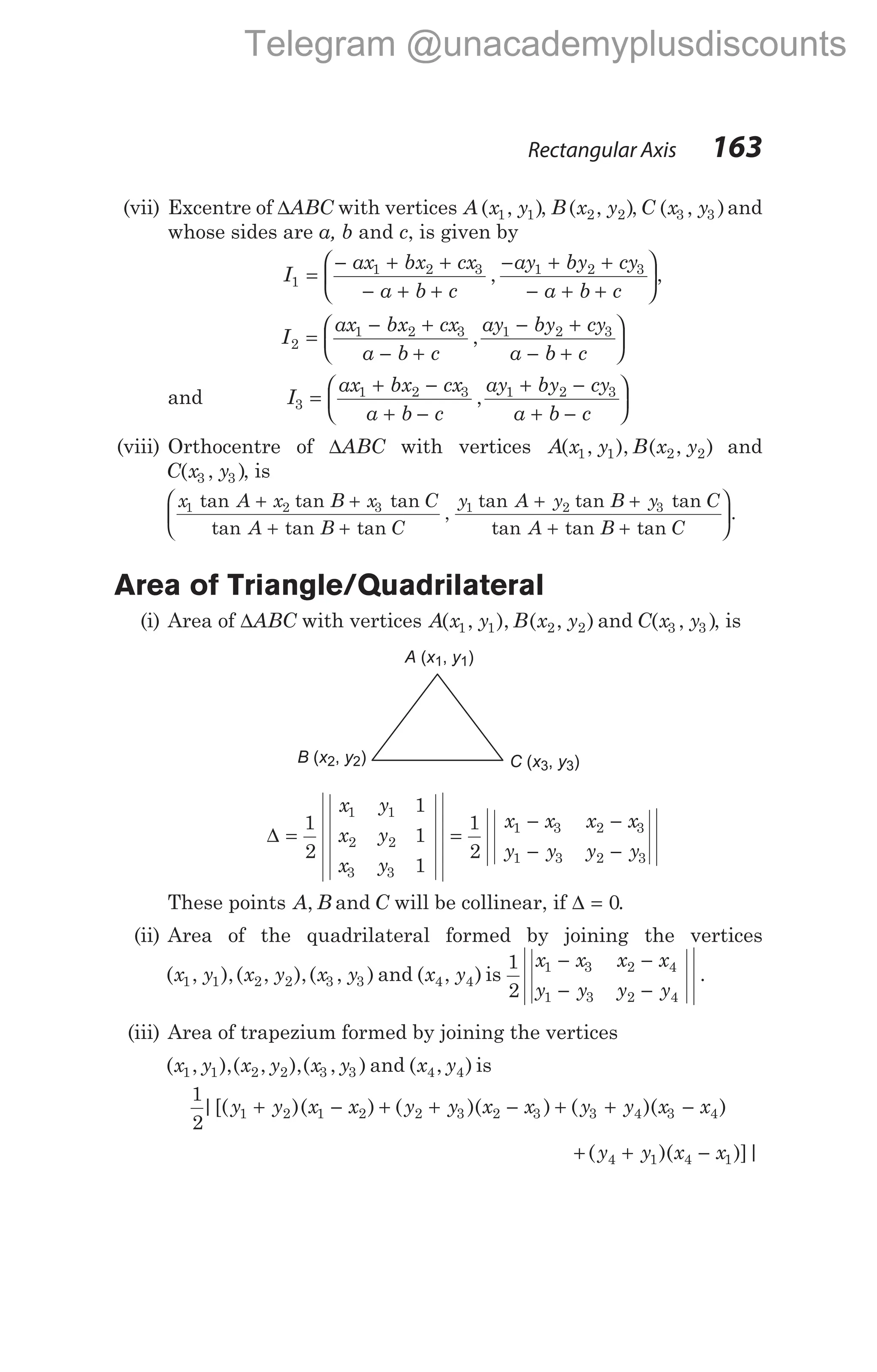 (vii) Excentre of ∆ABC with vertices A x y
( , )
1 1 , B x y
( , )
2 2 , C x y
( , )
3 3 and
whose sides are a, b and c, is given by
I1 =
− + +
− + +
− + +
− + +






ax bx cx
a b c
ay by cy
a b c
1 2 3 1 2 3
, ,
I2 =
− +
− +
− +
− +






ax bx cx
a b c
ay by cy
a b c
1 2 3 1 2 3
,
and I3 =
+ −
+ −
+ −
+ −






ax bx cx
a b c
ay by cy
a b c
1 2 3 1 2 3
,
(viii) Orthocentre of ∆ABC with vertices A x y B x y
( , ), ( , )
1 1 2 2 and
C x y
( , )
3 3 , is
x A x B x C
A B C
1 2 3
tan tan tan
tan tan tan
,
+ +
+ +



y A y B y C
A B C
1 2 3
tan tan tan
tan tan tan
+ +
+ +


.
Area of Triangle/Quadrilateral
(i) Area of ∆ABC with vertices A x y B x y
( , ), ( , )
1 1 2 2 and C x y
( , )
3 3 , is
∆ =
1
2
1
1
1
1 1
2 2
3 3
x y
x y
x y
=
− −
− −
1
2
1 3 2 3
1 3 2 3
x x x x
y y y y
These points A B
, and C will be collinear, if ∆ = 0.
(ii) Area of the quadrilateral formed by joining the vertices
( , ),( , ),( , )
x y x y x y
1 1 2 2 3 3 and ( , )
x y
4 4 is
1
2
1 3 2 4
1 3 2 4
x x x x
y y y y
− −
− −
.
(iii) Area of trapezium formed by joining the vertices
( , ),( , ),( , )
x y x y x y
1 1 2 2 3 3 and ( , )
x y
4 4 is
1
2
1 2 1 2 2 3 2 3 3 4 3 4
|[( )( ) ( )( ) ( )( )
y y x x y y x x y y x x
+ − + + − + + −
+ + −
( )( )]|
y y x x
4 1 4 1
Rectangular Axis 163
A x y
( , )
1 1
B x y
( , )
2 2 C x y
( , )
3 3
Telegram @unacademyplusdiscounts
 