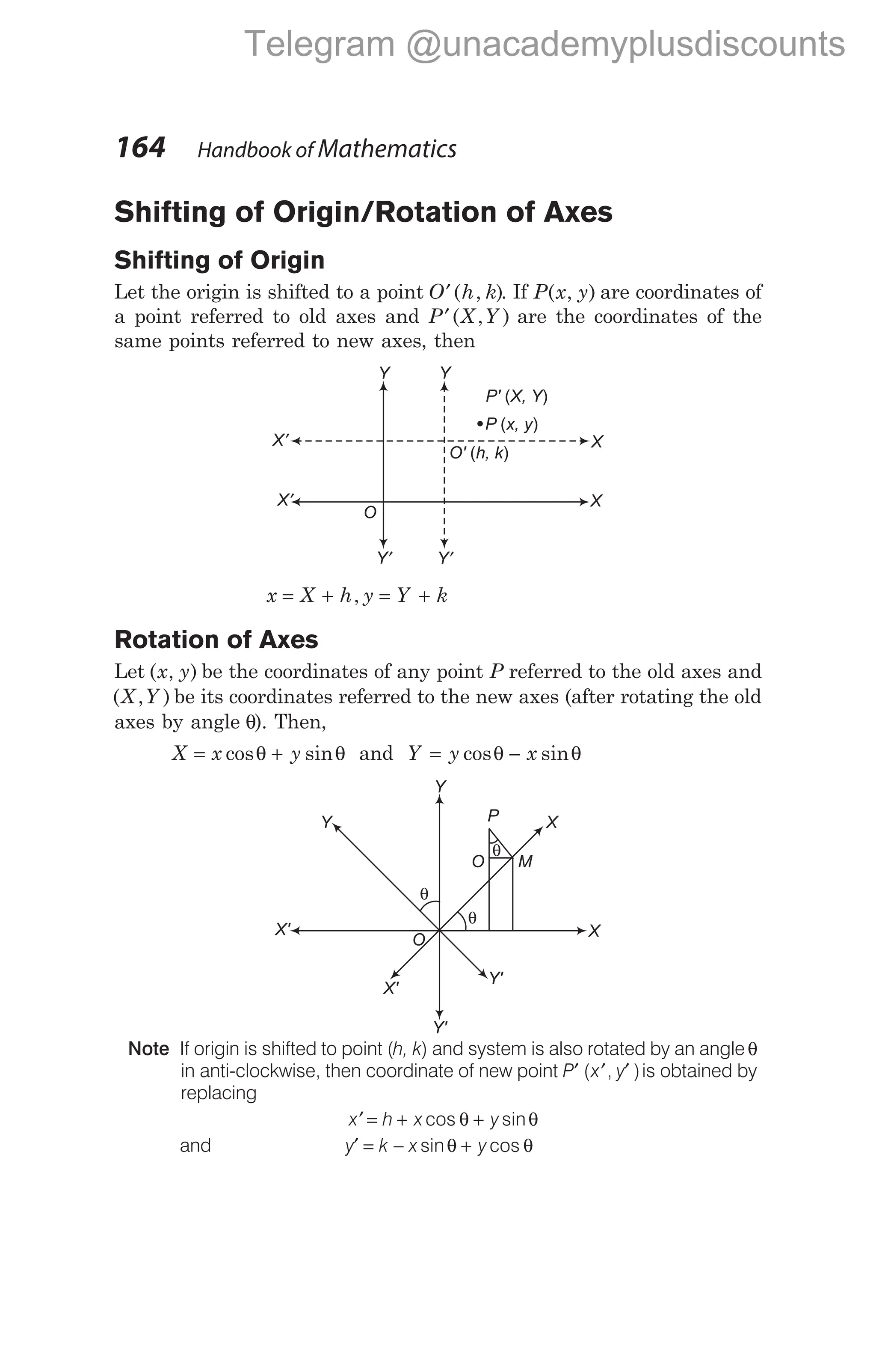 Shifting of Origin/Rotation of Axes
Shifting of Origin
Let the origin is shifted to a point O h k
′( , ). If P x y
( , ) are coordinates of
a point referred to old axes and P X Y
′( , ) are the coordinates of the
same points referred to new axes, then
x X h y Y k
= + = +
,
Rotation of Axes
Let ( , )
x y be the coordinates of any point P referred to the old axes and
( , )
X Y be its coordinates referred to the new axes (after rotating the old
axes by angle θ). Then,
X x y
= +
cos sin
θ θ and Y y x
= −
cos sin
θ θ
Note If origin is shifted to point (h, k) and system is also rotated by an angleθ
in anti-clockwise, then coordinate of new point P x y
′ ′ ′
( , )is obtained by
replacing
x h x y
′ = + +
cos sin
θ θ
and y k x y
′ = − +
sin cos
θ θ
164 Handbook of Mathematics
Y'
O
X' X
X
Y
Y
θ
M
O
P
θ
Y'
X'
θ
Y′
O
X′ X
O' h, k
( )
P x, y
( )
X′ X
Y′
Y
Y
P' X, Y
( )
Telegram @unacademyplusdiscounts
 