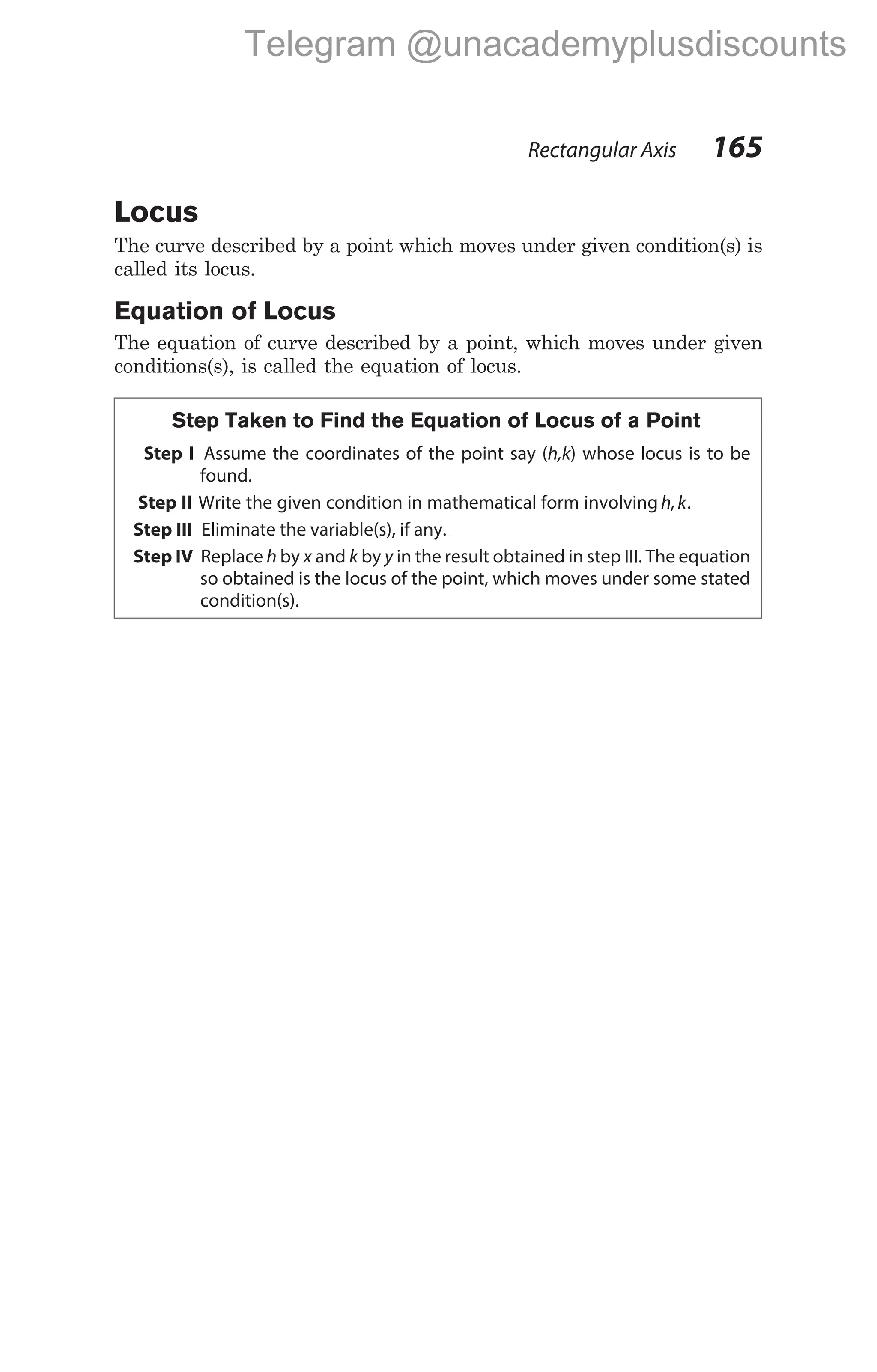 Rectangular Axis 165
Locus
The curve described by a point which moves under given condition(s) is
called its locus.
Equation of Locus
The equation of curve described by a point, which moves under given
conditions(s), is called the equation of locus.
Step Taken to Find the Equation of Locus of a Point
Step I Assume the coordinates of the point say (h,k) whose locus is to be
found.
Step II Write the given condition in mathematical form involving h, k.
Step III Eliminate the variable(s), if any.
Step IV Replace h by x and k by y in the result obtained in step III. The equation
so obtained is the locus of the point, which moves under some stated
condition(s).
Telegram @unacademyplusdiscounts
 