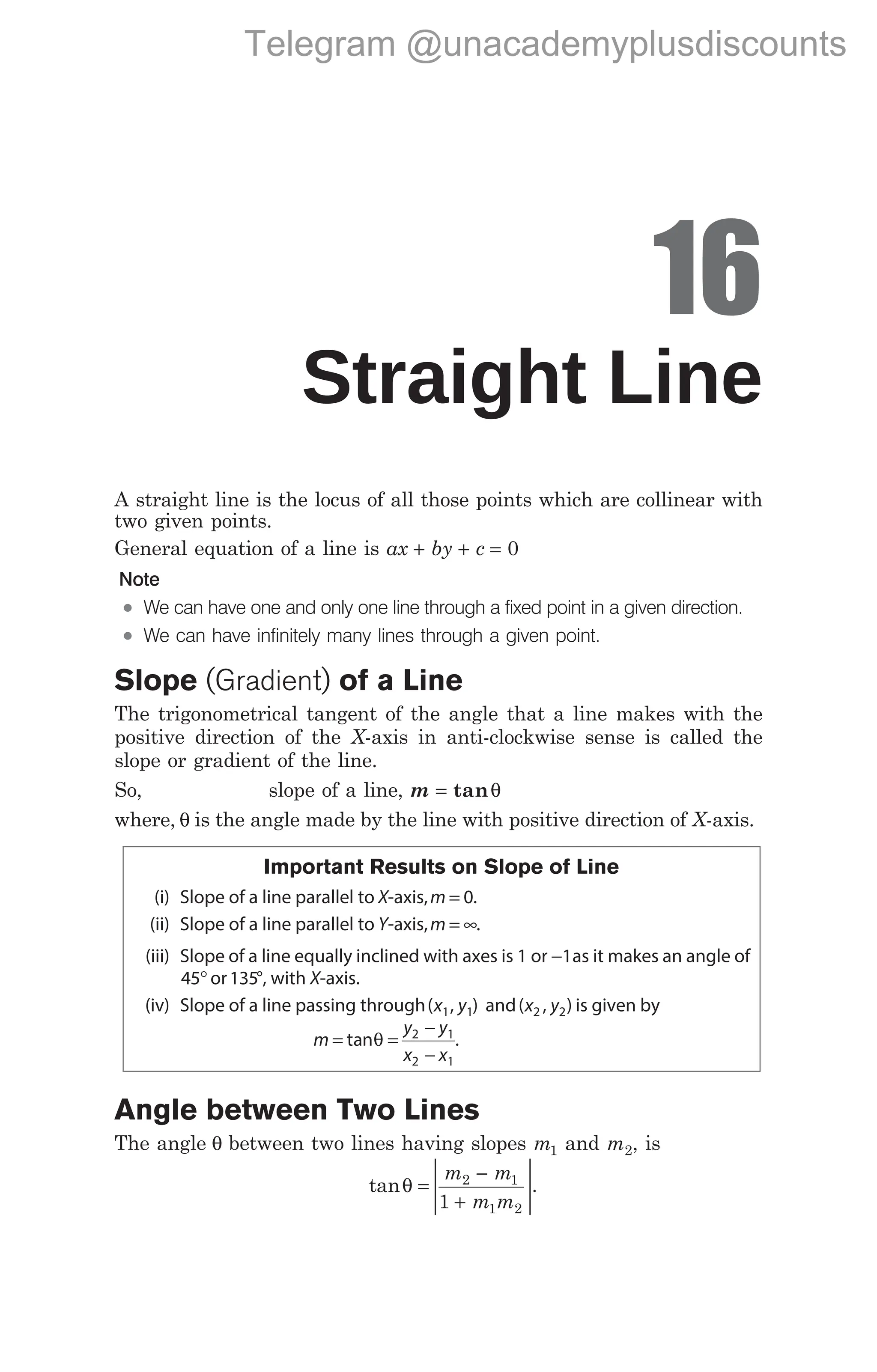 16
Straight Line
A straight line is the locus of all those points which are collinear with
two given points.
General equation of a line is ax by c
+ + = 0
Note
l We can have one and only one line through a fixed point in a given direction.
l We can have infinitely many lines through a given point.
Slope (Gradient) of a Line
The trigonometrical tangent of the angle that a line makes with the
positive direction of the X-axis in anti-clockwise sense is called the
slope or gradient of the line.
So, slope of a line, m = tanθ
where, θ is the angle made by the line with positive direction of X-axis.
Important Results on Slope of Line
(i) Slope of a line parallel to X-axis,m = 0.
(ii) Slope of a line parallel to Y-axis,m = ∞.
(iii) Slope of a line equally inclined with axes is 1 or −1as it makes an angle of
45°or135°, with X-axis.
(iv) Slope of a line passing through( , )
x y
1 1 and( , )
x y
2 2 is given by
m
y y
x x
= =
−
−
tanθ 2 1
2 1
.
Angle between Two Lines
The angle θ between two lines having slopes m1 and m2, is
tanθ =
−
+






m m
m m
2 1
1 2
1
.
166 Handbook of Mathematics
Telegram @unacademyplusdiscounts
 