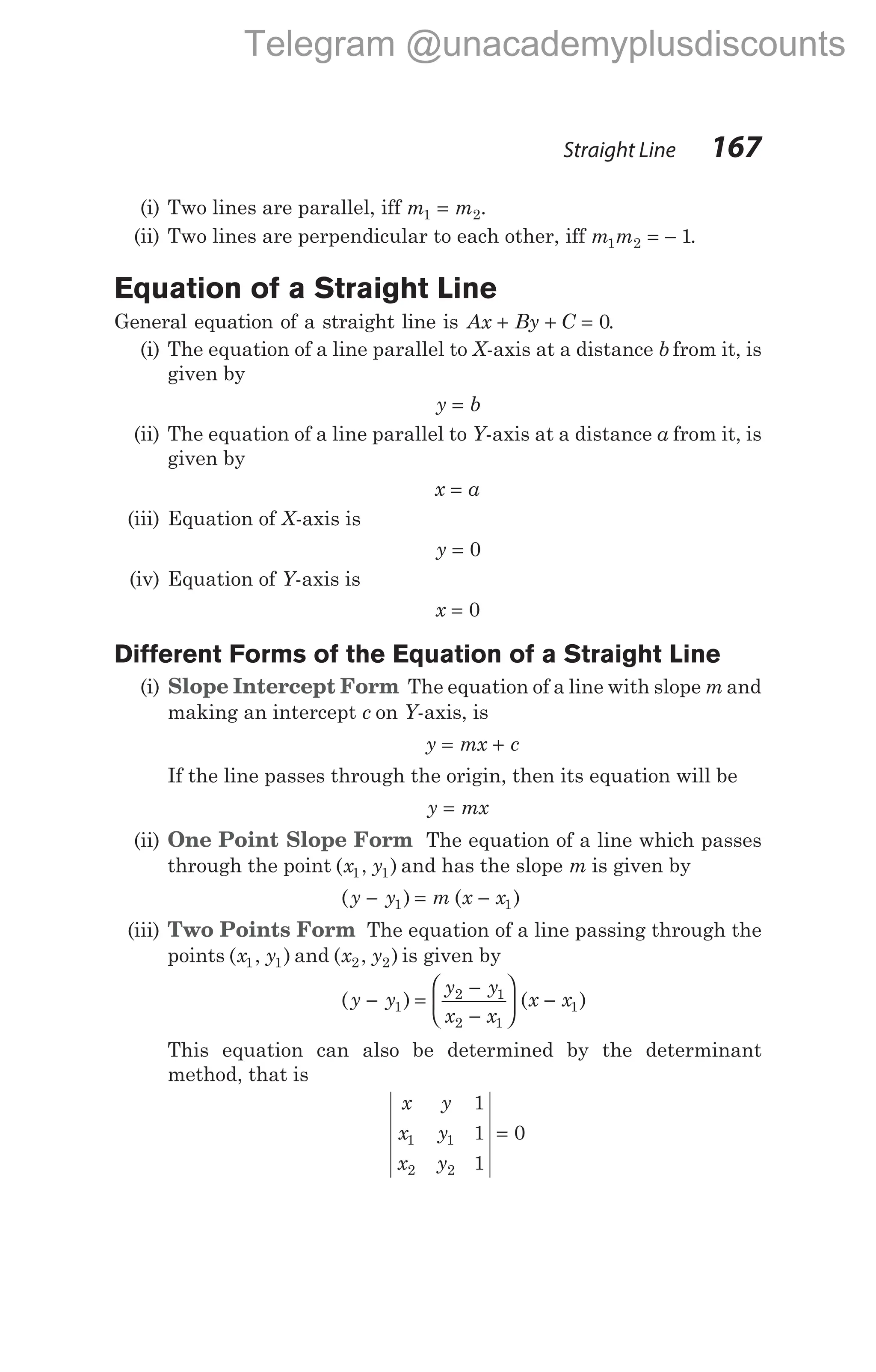 (i) Two lines are parallel, iff m m
1 2
= .
(ii) Two lines are perpendicular to each other, iff m m
1 2 1
= − .
Equation of a Straight Line
General equation of a straight line is Ax By C
+ + = 0.
(i) The equation of a line parallel to X-axis at a distance b from it, is
given by
y b
=
(ii) The equation of a line parallel to Y-axis at a distance a from it, is
given by
x a
=
(iii) Equation of X-axis is
y = 0
(iv) Equation of Y-axis is
x = 0
Different Forms of the Equation of a Straight Line
(i) Slope Intercept Form The equation of a line with slope m and
making an intercept c on Y-axis, is
y mx c
= +
If the line passes through the origin, then its equation will be
y mx
=
(ii) One Point Slope Form The equation of a line which passes
through the point ( , )
x y
1 1 and has the slope m is given by
( ) ( )
y y m x x
− = −
1 1
(iii) Two Points Form The equation of a line passing through the
points ( , )
x y
1 1 and ( , )
x y
2 2 is given by
( ) ( )
y y
y y
x x
x x
− =
−
−





 −
1
2 1
2 1
1
This equation can also be determined by the determinant
method, that is
x y
x y
x y
1
1
1
0
1 1
2 2
=
Straight Line 167
Telegram @unacademyplusdiscounts
 
