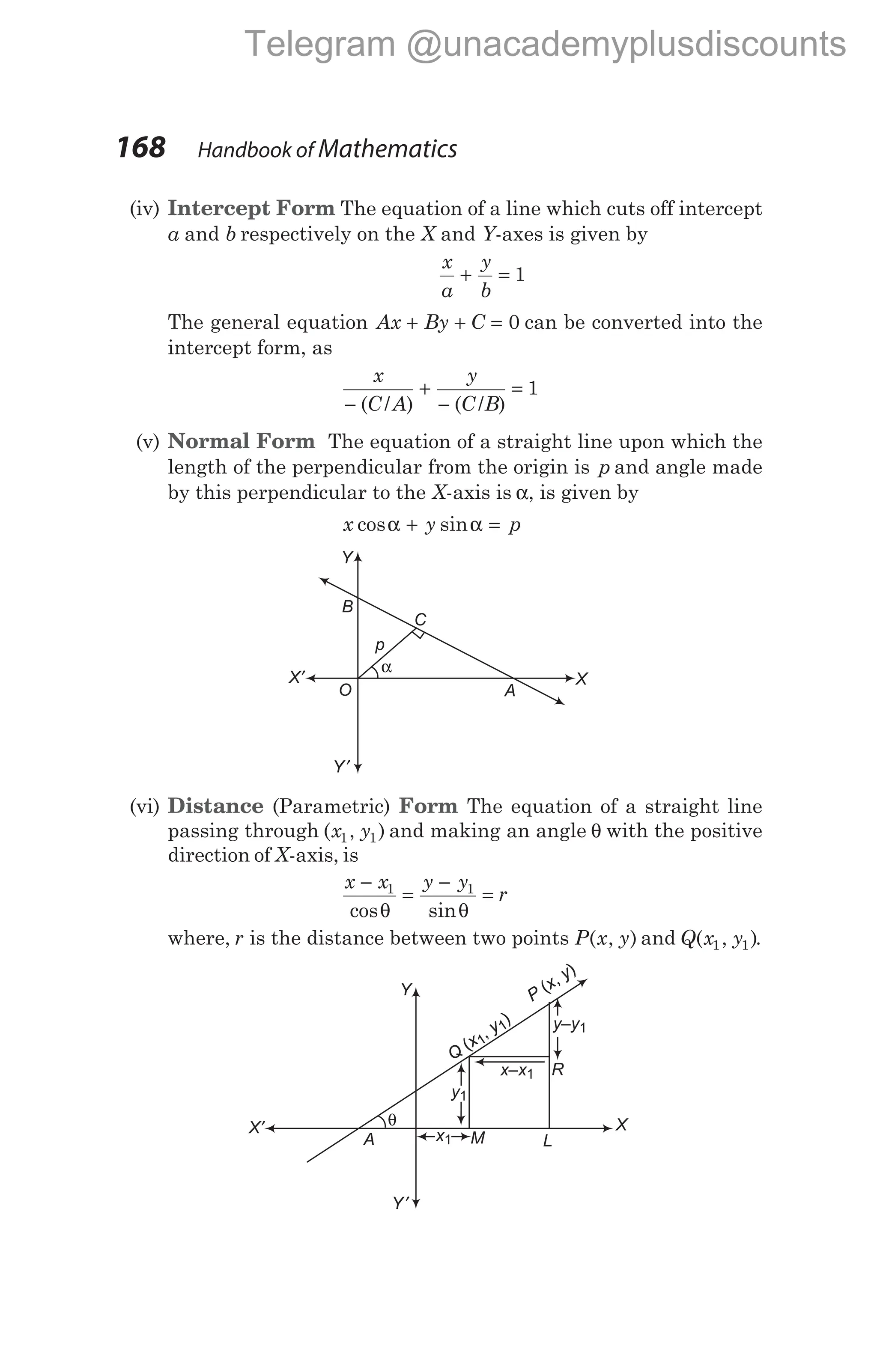 (iv) Intercept Form The equation of a line which cuts off intercept
a and b respectively on the X and Y-axes is given by
x
a
y
b
+ = 1
The general equation Ax By C
+ + = 0 can be converted into the
intercept form, as
x
C A
y
C B
−
+
−
=
( / ) ( / )
1
(v) Normal Form The equation of a straight line upon which the
length of the perpendicular from the origin is p and angle made
by this perpendicular to the X-axis is α, is given by
x y p
cos sin
α α
+ =
(vi) Distance (Parametric) Form The equation of a straight line
passing through ( , )
x y
1 1 and making an angle θ with the positive
direction of X-axis, is
x x y y
r
−
=
−
=
1 1
cos sin
θ θ
where, r is the distance between two points P x y
( , ) and Q x y
( , )
1 1 .
168 Handbook of Mathematics
Y
X
X′
Y′
α
A
B
p
O
C
Y
X
X′
Y′
θ
L
A M
x1
y–y1
y1
Q
x
y
(
,
)
1
1
P
x
y
( ,
)
Q
x
y
(
,
)
1
1
P
x
y
( ,
)
Q
x
y
(
,
)
1
1
P
x
y
( ,
)
x–x1 R
Telegram @unacademyplusdiscounts
 