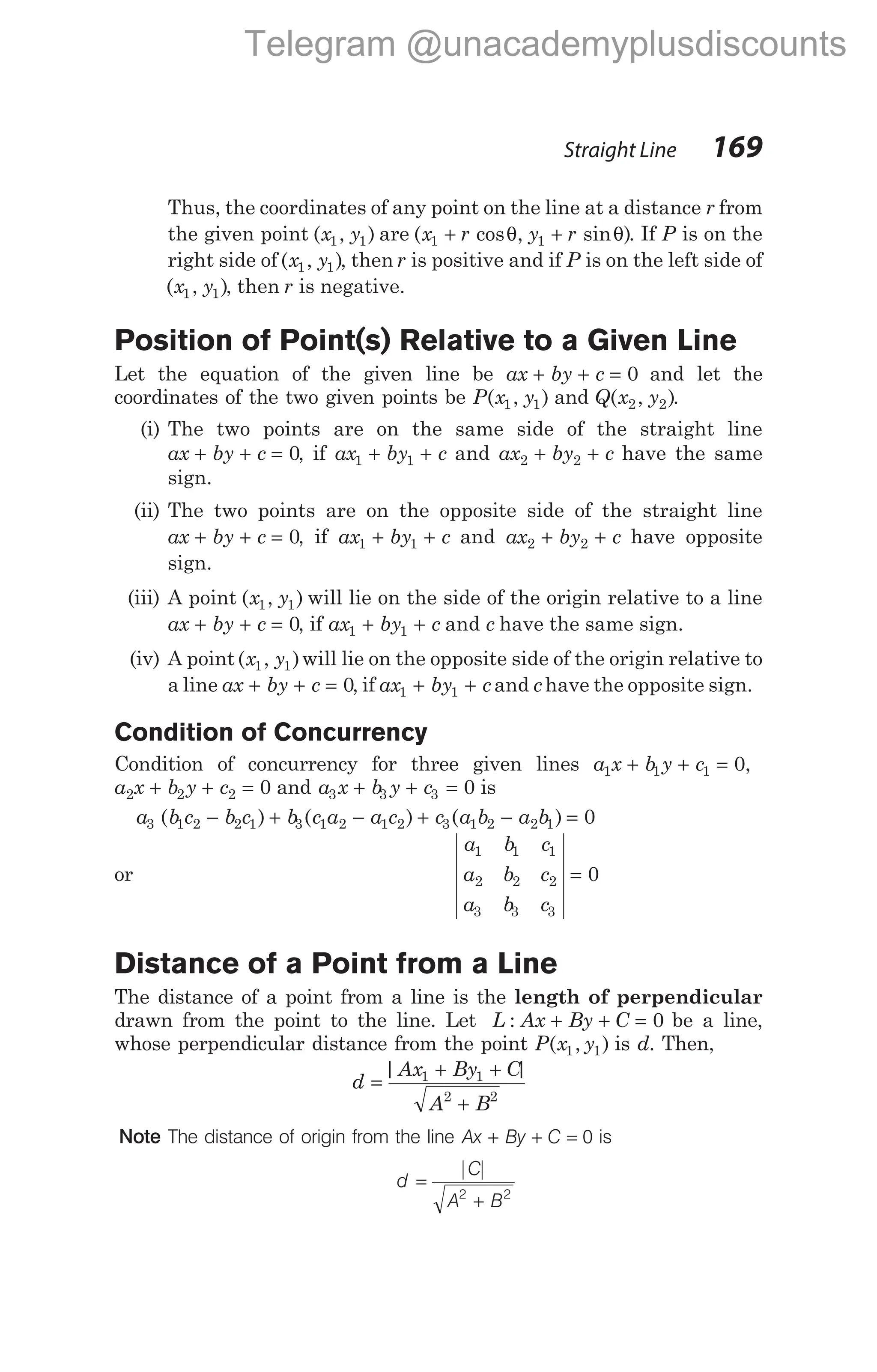 Thus, the coordinates of any point on the line at a distance r from
the given point ( , )
x y
1 1 are ( cos , sin )
x r y r
1 1
+ +
θ θ . If P is on the
right side of ( , )
x y
1 1 , then r is positive and if P is on the left side of
( , )
x y
1 1 , then r is negative.
Position of Point(s) Relative to a Given Line
Let the equation of the given line be ax by c
+ + = 0 and let the
coordinates of the two given points be P x y
( , )
1 1 and Q x y
( , )
2 2 .
(i) The two points are on the same side of the straight line
ax by c
+ + = 0, if ax by c
1 1
+ + and ax by c
2 2
+ + have the same
sign.
(ii) The two points are on the opposite side of the straight line
ax by c
+ + = 0, if ax by c
1 1
+ + and ax by c
2 2
+ + have opposite
sign.
(iii) A point ( , )
x y
1 1 will lie on the side of the origin relative to a line
ax by c
+ + = 0, if ax by c
1 1
+ + and c have the same sign.
(iv) A point( , )
x y
1 1 will lie on the opposite side of the origin relative to
a line ax by c
+ + = 0, if ax by c
1 1
+ + and chave the opposite sign.
Condition of Concurrency
Condition of concurrency for three given lines a x b y c
1 1 1 0
+ + = ,
a x b y c
2 2 2 0
+ + = and a x b y c
3 3 3 0
+ + = is
a b c b c b c a a c c a b a b
3 1 2 2 1 3 1 2 1 2 3 1 2 2 1 0
( ) ( ) ( )
− + − + − =
or
a b c
a b c
a b c
1 1 1
2 2 2
3 3 3
0
=
Distance of a Point from a Line
The distance of a point from a line is the length of perpendicular
drawn from the point to the line. Let L Ax By C
: + + = 0 be a line,
whose perpendicular distance from the point P x y
( , )
1 1 is d. Then,
d
Ax By C
A B
=
+ +
+
| |
1 1
2 2
Note The distance of origin from the line Ax By C
+ + = 0 is
d
C
A B
=
+
| |
2 2
Straight Line 169
Telegram @unacademyplusdiscounts
 