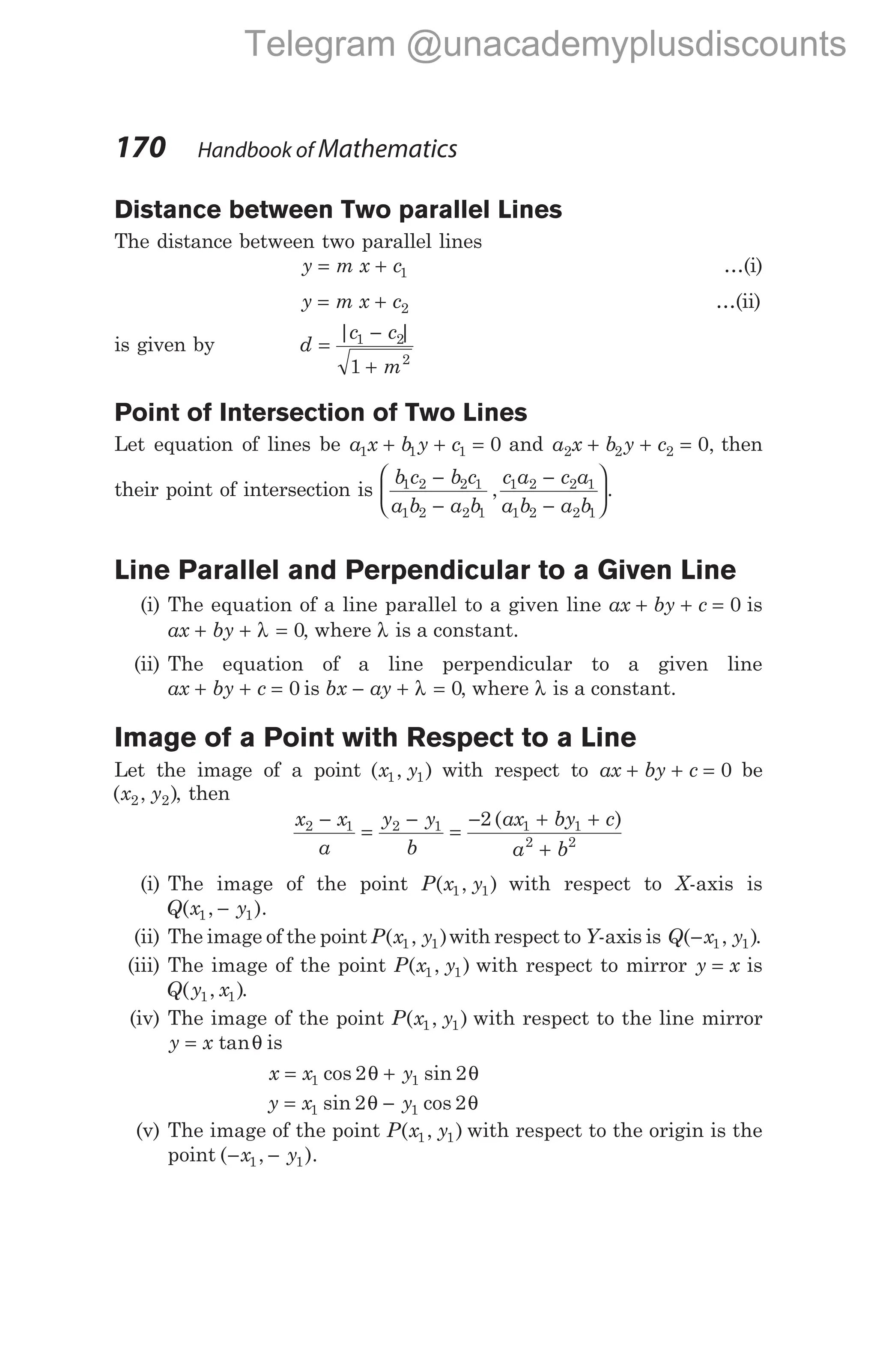 Distance between Two parallel Lines
The distance between two parallel lines
y m x c
= + 1 …(i)
y m x c
= + 2 …(ii)
is given by d
|c c|
m
=
−
+
1 2
2
1
Point of Intersection of Two Lines
Let equation of lines be a x b y c
1 1 1 0
+ + = and a x b y c
2 2 2 0
+ + = , then
their point of intersection is
b c b c
a b a b
c a c a
a b a b
1 2 2 1
1 2 2 1
1 2 2 1
1 2 2 1
−
−
−
−






, .
Line Parallel and Perpendicular to a Given Line
(i) The equation of a line parallel to a given line ax by c
+ + = 0 is
ax by
+ + λ = 0, where λ is a constant.
(ii) The equation of a line perpendicular to a given line
ax by c
+ + = 0 is bx ay
− + λ = 0, where λ is a constant.
Image of a Point with Respect to a Line
Let the image of a point ( , )
x y
1 1 with respect to ax by c
+ + = 0 be
( , )
x y
2 2 , then
x x
a
y y
b
ax by c
a b
2 1 2 1 1 1
2 2
2
−
=
−
=
− + +
+
( )
(i) The image of the point P x y
( , )
1 1 with respect to X-axis is
Q x y
( , ).
1 1
−
(ii) The image of the point P x y
( , )
1 1 with respect to Y-axis is Q x y
( , )
− 1 1 .
(iii) The image of the point P x y
( , )
1 1 with respect to mirror y x
= is
Q y x
( , )
1 1 .
(iv) The image of the point P x y
( , )
1 1 with respect to the line mirror
y x
= tanθ is
x x y
= +
1 1
2 2
cos sin
θ θ
y x y
= −
1 1
2 2
sin cos
θ θ
(v) The image of the point P x y
( , )
1 1 with respect to the origin is the
point ( , ).
− −
x y
1 1
170 Handbook of Mathematics
Telegram @unacademyplusdiscounts
 