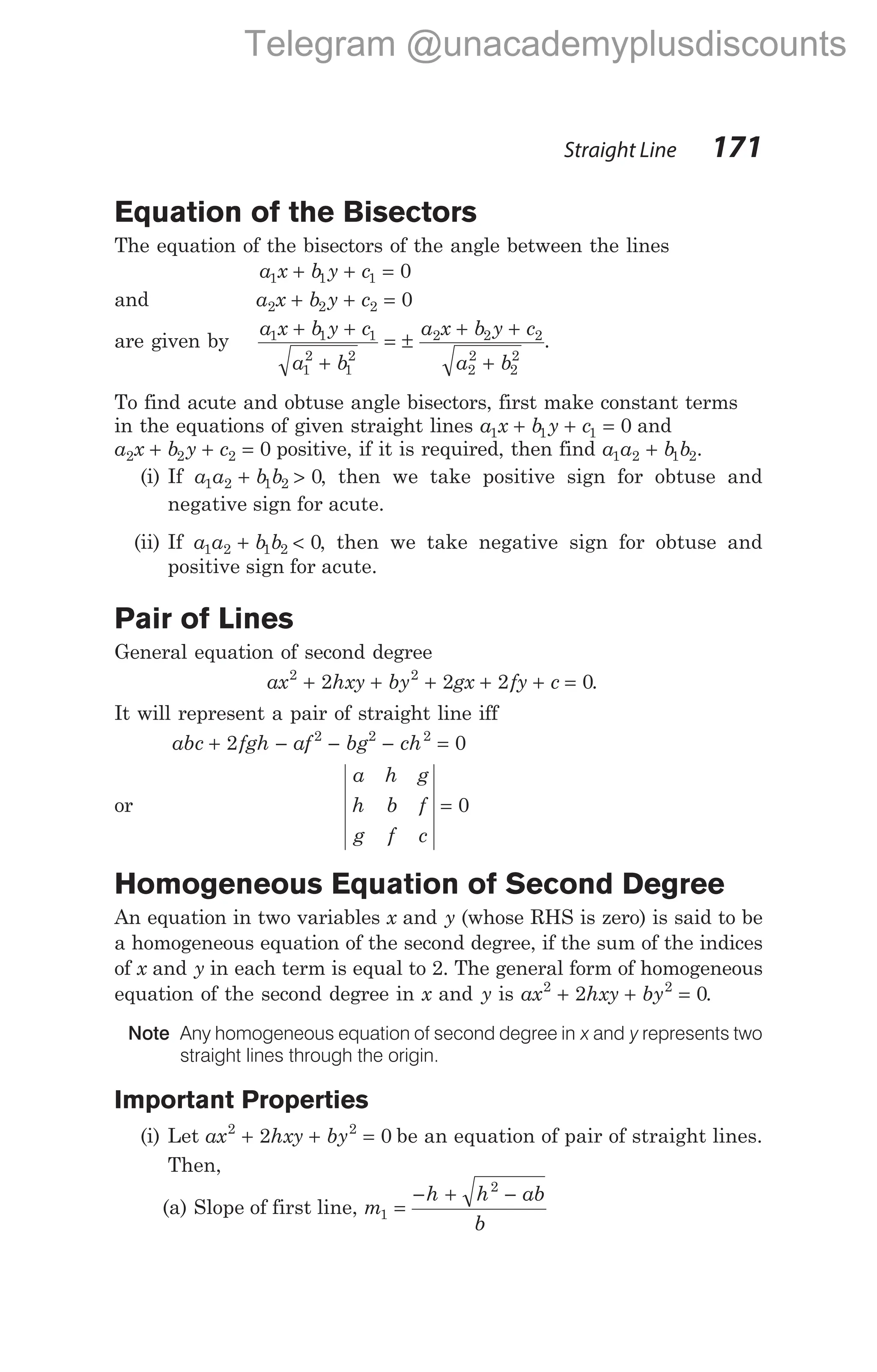 Equation of the Bisectors
The equation of the bisectors of the angle between the lines
a x b y c
1 1 1 0
+ + =
and a x b y c
2 2 2 0
+ + =
are given by
a x b y c
a b
a x b y c
a b
1 1 1
1
2
1
2
2 2 2
2
2
2
2
+ +
+
= ±
+ +
+
.
To find acute and obtuse angle bisectors, first make constant terms
in the equations of given straight lines a x b y c
1 1 1 0
+ + = and
a x b y c
2 2 2 0
+ + = positive, if it is required, then find a a b b
1 2 1 2
+ .
(i) If a a b b
1 2 1 2 0
+ > , then we take positive sign for obtuse and
negative sign for acute.
(ii) If a a b b
1 2 1 2 0
+ < , then we take negative sign for obtuse and
positive sign for acute.
Pair of Lines
General equation of second degree
ax hxy by gx fy c
2 2
2 2 2 0
+ + + + + = .
It will represent a pair of straight line iff
abc fgh af bg ch
+ − − − =
2 0
2 2 2
or
a h g
h b f
g f c
= 0
Homogeneous Equation of Second Degree
An equation in two variables x and y (whose RHS is zero) is said to be
a homogeneous equation of the second degree, if the sum of the indices
of x and y in each term is equal to 2. The general form of homogeneous
equation of the second degree in x and y is ax hxy by
2 2
2 0
+ + = .
Note Any homogeneous equation of second degree in x and y represents two
straight lines through the origin.
Important Properties
(i) Let ax hxy by
2 2
2 0
+ + = be an equation of pair of straight lines.
Then,
(a) Slope of first line, m
h h ab
b
1
2
=
− + −
Straight Line 171
Telegram @unacademyplusdiscounts
 