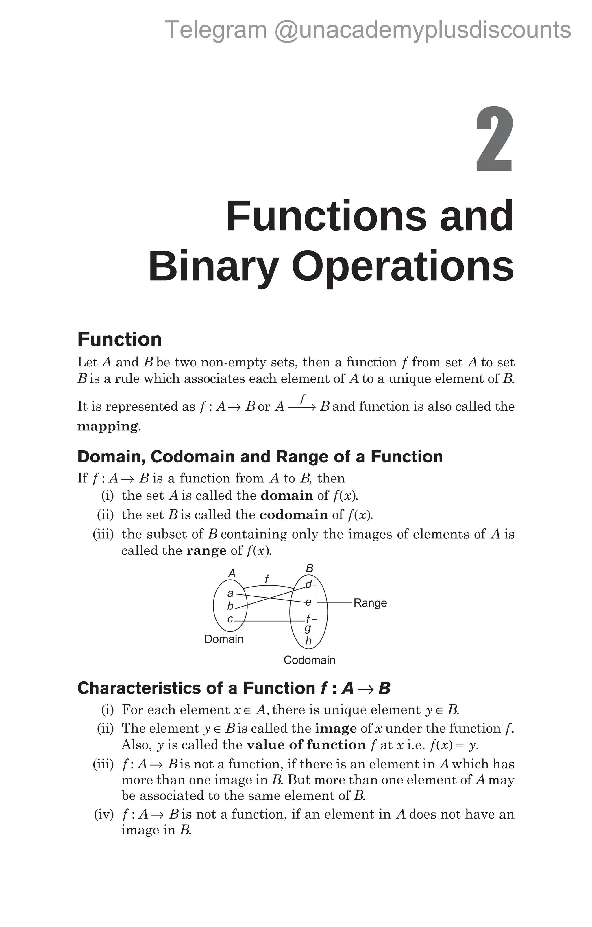 2
Functions and
Binary Operations
Function
Let A and B be two non-empty sets, then a function f from set A to set
B is a rule which associates each element of A to a unique element of B.
It is represented as f : A→ B or A B
f
→ and function is also called the
mapping.
Domain, Codomain and Range of a Function
If f A B
: → is a function from A to B, then
(i) the set A is called the domain of f x
( ).
(ii) the set B is called the codomain of f x
( ).
(iii) the subset of B containing only the images of elements of A is
called the range of f x
( ).
Characteristics of a Function f A B
: →
(i) For each element x A
∈ , there is unique element y B
∈ .
(ii) The element y B
∈ is called the image of x under the function f.
Also, y is called the value of function f at x i.e. f x y
( ) = .
(iii) f A B
: → is not a function, if there is an element in A which has
more than one image in B. But more than one element of A may
be associated to the same element of B.
(iv) f A B
: → is not a function, if an element in A does not have an
image in B.
A f
B
a
b
c
d
e
f
g
h
Range
Codomain
Domain
Telegram @unacademyplusdiscounts
 