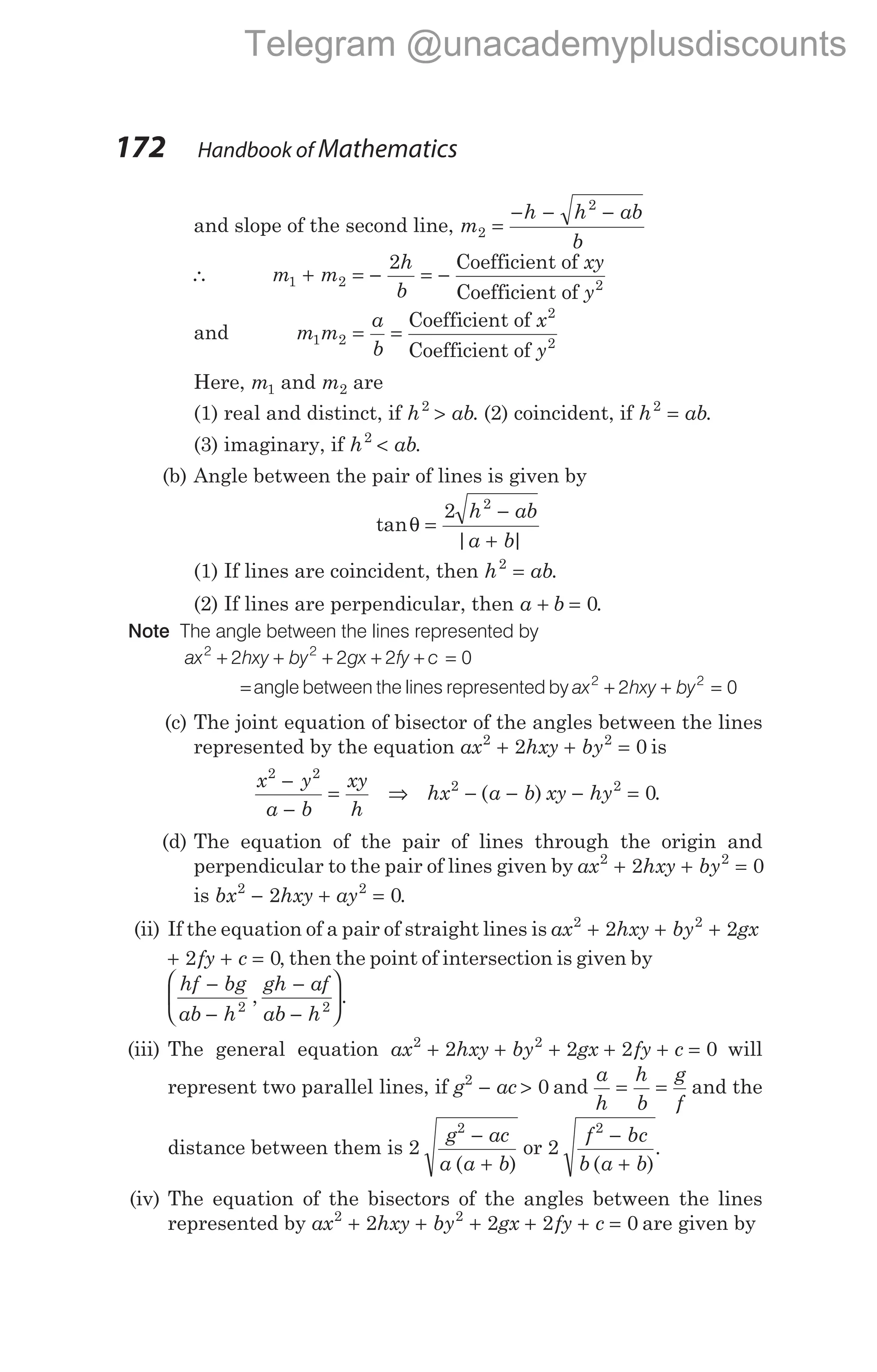 and slope of the second line, m
h h ab
b
2
2
=
− − −
∴ m m
h
b
xy
y
1 2
2
+ = − = −
Coefficient of
Coefficient of 2
and m m
a
b
x
y
1 2 = =
Coefficient of
Coefficient of
2
2
Here, m1 and m2 are
(1) real and distinct, if h ab
2
> . (2) coincident, if h ab
2
= .
(3) imaginary, if h ab
2
< .
(b) Angle between the pair of lines is given by
tan
| |
θ =
−
+
2 2
h ab
a b
(1) If lines are coincident, then h ab
2
= .
(2) If lines are perpendicular, then a b
+ = 0.
Note The angle between the lines represented by
ax hxy by gx fy c
2 2
2 2 2 0
+ + + + + =
=angle between the lines represented by ax hxy by
2 2
2 0
+ + =
(c) The joint equation of bisector of the angles between the lines
represented by the equation ax hxy by
2 2
2 0
+ + = is
x y
a b
xy
h
2 2
−
−
= ⇒ hx a b xy hy
2 2
0
− − − =
( ) .
(d) The equation of the pair of lines through the origin and
perpendicular to the pair of lines given by ax hxy by
2 2
2 0
+ + =
is bx hxy ay
2 2
2 0
− + = .
(ii) If the equation of a pair of straight lines is ax hxy by gx
2 2
2 2
+ + +
+ + =
2 0
fy c , then the point of intersection is given by
hf bg
ab h
gh af
ab h
−
−
−
−






2 2
, .
(iii) The general equation ax hxy by gx fy c
2 2
2 2 2 0
+ + + + + = will
represent two parallel lines, if g ac
2
0
− > and
a
h
h
b
g
f
= = and the
distance between them is 2
2
g ac
a a b
−
+
( )
or 2
2
f bc
b a b
−
+
( )
.
(iv) The equation of the bisectors of the angles between the lines
represented by ax hxy by gx fy c
2 2
2 2 2 0
+ + + + + = are given by
172 Handbook of Mathematics
Telegram @unacademyplusdiscounts
 