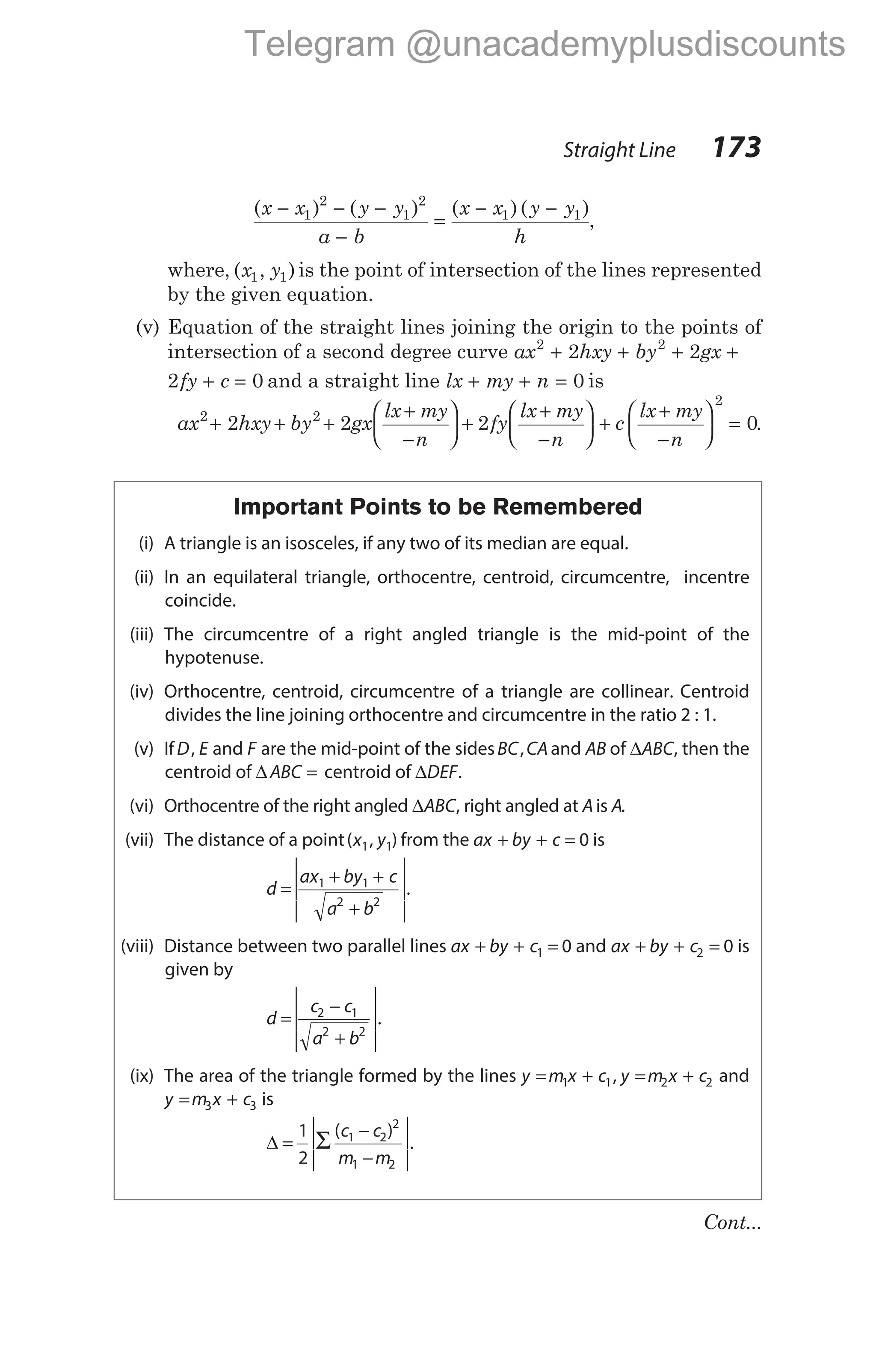 ( ) ( ) ( )( )
x x y y
a b
x x y y
h
− − −
−
=
− −
1
2
1
2
1 1
,
where, ( , )
x y
1 1 is the point of intersection of the lines represented
by the given equation.
(v) Equation of the straight lines joining the origin to the points of
intersection of a second degree curve ax hxy by gx
2 2
2 2
+ + + +
2 0
fy c
+ = and a straight line lx my n
+ + = 0 is
ax hxy by gx
lx my
n
fy
lx my
n
2 2
2 2 2
+ + +
+
−





 +
+
−





 +
+
−





 =
c
lx my
n
2
0.
Important Points to be Remembered
(i) A triangle is an isosceles, if any two of its median are equal.
(ii) In an equilateral triangle, orthocentre, centroid, circumcentre, incentre
coincide.
(iii) The circumcentre of a right angled triangle is the mid-point of the
hypotenuse.
(iv) Orthocentre, centroid, circumcentre of a triangle are collinear. Centroid
divides the line joining orthocentre and circumcentre in the ratio 2 : 1.
(v) IfD E
, and F are the mid-point of the sidesBC CA
, and AB of ∆ABC, then the
centroid of ∆ABC = centroid of ∆DEF.
(vi) Orthocentre of the right angled ∆ABC, right angled at Ais A.
(vii) The distance of a point( , )
x y
1 1 from the ax by c
+ + = 0 is
d
ax by c
a b
=
+ +
+






1 1
2 2
.
(viii) Distance between two parallel lines ax by c
+ + =
1 0 and ax by c
+ + =
2 0 is
given by
d
c c
a b
=
−
+






2 1
2 2
.
(ix) The area of the triangle formed by the lines y m x c y m x c
= + = +
1 1 2 2
, and
y m x c
= +
3 3 is
∆ Σ
=
−
−






1
2
1 2
2
1 2
( )
.
c c
m m
Straight Line 173
Cont...
Telegram @unacademyplusdiscounts
 