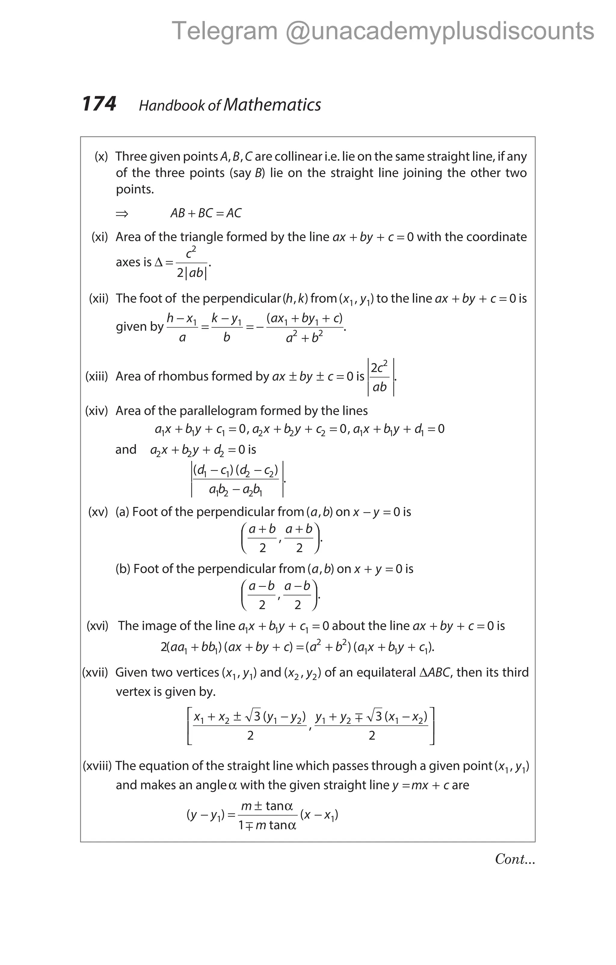 (x) Three given points A B C
, , are collinear i.e. lie on the same straight line, if any
of the three points (say B) lie on the straight line joining the other two
points.
⇒ AB BC AC
+ =
(xi) Area of the triangle formed by the line ax by c
+ + = 0 with the coordinate
axes is ∆ =
c
ab
2
2| |
.
(xii) The foot of the perpendicular( , )
h k from( , )
x y
1 1 to the line ax by c
+ + = 0 is
given by
h x
a
k y
b
ax by c
a b
−
=
−
= −
+ +
+
1 1 1 1
2 2
( )
.
(xiii) Area of rhombus formed by ax by c
± ± = 0 is
2 2
c
ab






.
(xiv) Area of the parallelogram formed by the lines
a x b y c a x b y c a x b y d
1 1 1 2 2 2 1 1 1
0 0 0
+ + = + + = + + =
, ,
and a x b y d
2 2 2 0
+ + = is
( )( )
d c d c
a b a b
1 1 2 2
1 2 2 1
− −
−


 


.
(xv) (a) Foot of the perpendicular from( , )
a b on x y
− = 0 is
a b a b
+ +






2 2
, .
(b) Foot of the perpendicular from( , )
a b on x y
+ = 0 is
a b a b
− −






2 2
, .
(xvi) The image of the line a x b y c
1 1 1 0
+ + = about the line ax by c
+ + = 0 is
2 1 1
( )( )
aa bb ax by c
+ + + = + + +
( )( )
a b a x b y c
2 2
1 1 1 .
(xvii) Given two vertices ( , )
x y
1 1 and ( , )
x y
2 2 of an equilateral ∆ABC, then its third
vertex is given by.
x x y y y y x x
1 2 1 2 1 2 1 2
3
2
3
2
+ ± − + −






( )
,
( )
m
(xviii) The equation of the straight line which passes through a given point( , )
x y
1 1
and makes an angleα with the given straight line y mx c
= + are
( )
tan
tan
( )
y y
m
m
x x
− =
±
−
1 1
1
α
α
m
174 Handbook of Mathematics
Cont...
Telegram @unacademyplusdiscounts
 