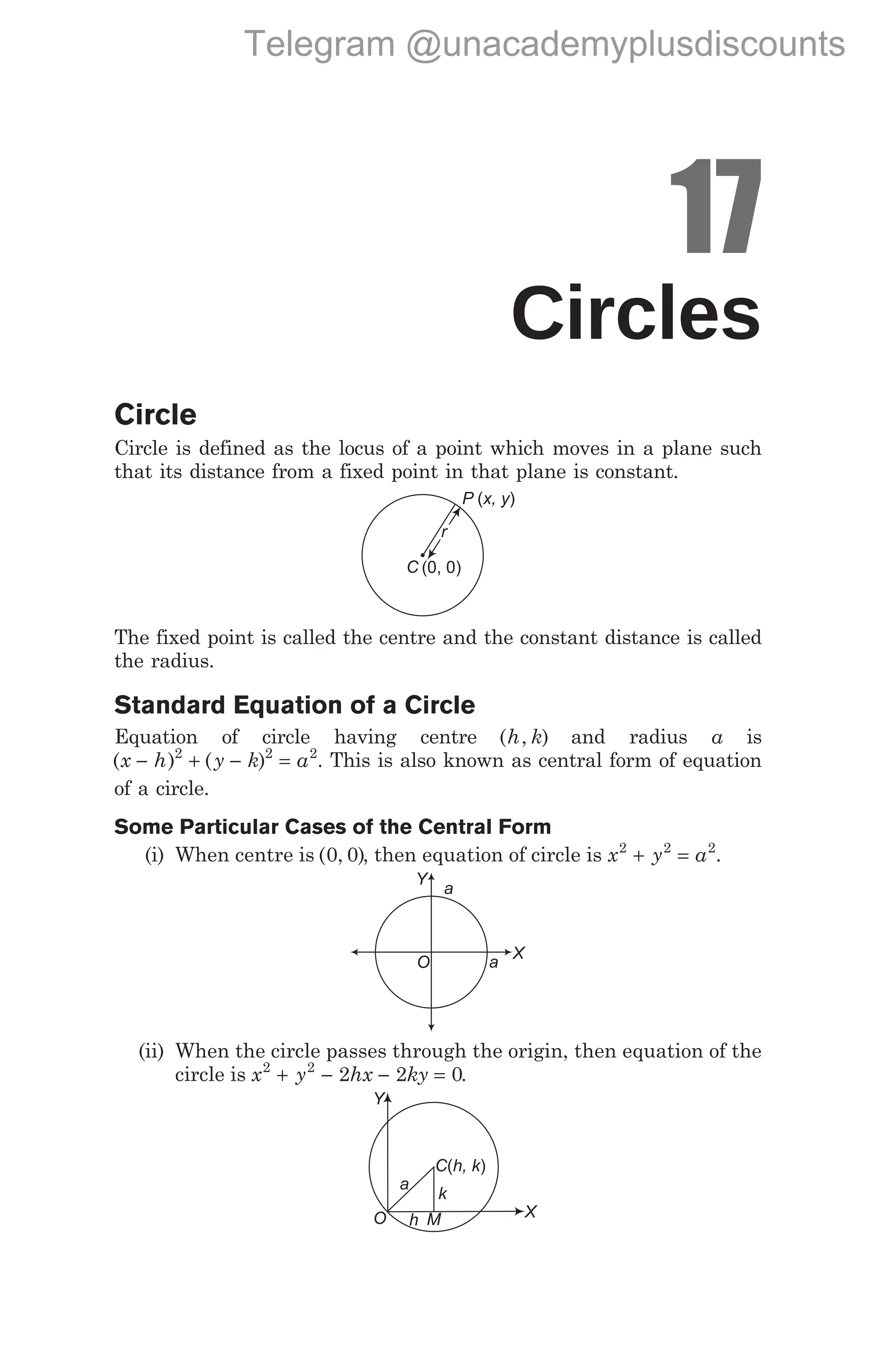 17
Circles
Circle
Circle is defined as the locus of a point which moves in a plane such
that its distance from a fixed point in that plane is constant.
The fixed point is called the centre and the constant distance is called
the radius.
Standard Equation of a Circle
Equation of circle having centre ( , )
h k and radius a is
( ) ( )
x h y k a
− + − =
2 2 2
. This is also known as central form of equation
of a circle.
Some Particular Cases of the Central Form
(i) When centre is ( , )
0 0 , then equation of circle is x y a
2 2 2
+ = .
(ii) When the circle passes through the origin, then equation of the
circle is x y hx ky
2 2
2 2 0
+ − − = .
X
Y
a
a
O
P x, y
( )
r
C (0, 0)
C h, k
( )
a
h M X
k
Y
O
Telegram @unacademyplusdiscounts
 