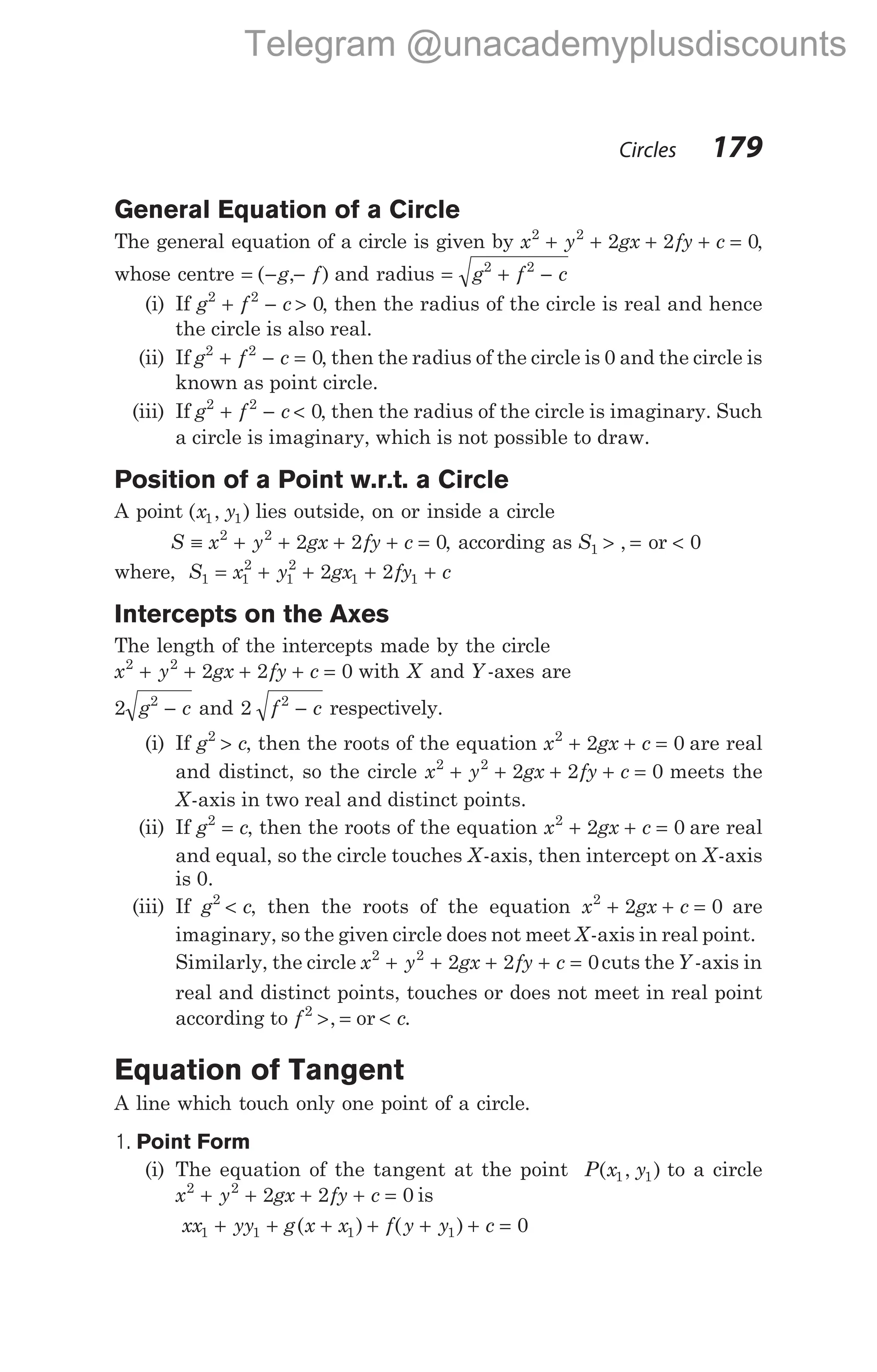 General Equation of a Circle
The general equation of a circle is given by x y gx fy c
2 2
2 2 0
+ + + + = ,
whose centre = − −
( , )
g f and radius = + −
g f c
2 2
(i) If g f c
2 2
0
+ − > , then the radius of the circle is real and hence
the circle is also real.
(ii) If g f c
2 2
0
+ − = , then the radius of the circle is 0 and the circle is
known as point circle.
(iii) If g f c
2 2
0
+ − < , then the radius of the circle is imaginary. Such
a circle is imaginary, which is not possible to draw.
Position of a Point w.r.t. a Circle
A point ( , )
x y
1 1 lies outside, on or inside a circle
S x y gx fy c
≡ + + + + =
2 2
2 2 0, according as S1 > =
, or < 0
where, S x y gx fy c
1 1
2
1
2
1 1
2 2
= + + + +
Intercepts on the Axes
The length of the intercepts made by the circle
x y gx fy c
2 2
2 2 0
+ + + + = with X and Y -axes are
2 2
g c
− and 2 2
f c
− respectively.
(i) If g c
2
> , then the roots of the equation x gx c
2
2 0
+ + = are real
and distinct, so the circle x y gx fy c
2 2
2 2 0
+ + + + = meets the
X-axis in two real and distinct points.
(ii) If g c
2
= , then the roots of the equation x gx c
2
2 0
+ + = are real
and equal, so the circle touches X-axis, then intercept on X-axis
is 0.
(iii) If g c
2
< , then the roots of the equation x gx c
2
2 0
+ + = are
imaginary, so the given circle does not meet X-axis in real point.
Similarly, the circle x y gx fy c
2 2
2 2 0
+ + + + = cuts theY -axis in
real and distinct points, touches or does not meet in real point
according to f2
> =
, or < c.
Equation of Tangent
A line which touch only one point of a circle.
1. Point Form
(i) The equation of the tangent at the point P x y
( , )
1 1 to a circle
x y gx fy c
2 2
2 2 0
+ + + + = is
xx yy g x x f y y c
1 1 1 1 0
+ + + + + + =
( ) ( )
Circles 179
Telegram @unacademyplusdiscounts
 